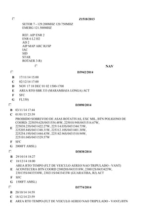 Z1518/2013 
SETOR 7 - 129.200MHZ 120.750MHZ 
EMERG 121.500MHZ 
REF: AIP ENR 2 
ENR 6 L2 H2 
AD 2 
AIP MAP ARC RJ/SP 
IAC 
SID 
STAR 
ROTAER 3-R) 
NAV 
D3942/2014 
B 17/11/14 15:00 
C 02/12/14 17:00 
D NOV 17 18 DEC 01 02 1500-1700 
E AREA RTO SBR 333 (MARAMBAIA LONGA) ACT 
F SFC 
G FL330) 
D3890/2014 
B 03/11/14 17:44 
C 01/01/15 23:59 
E 
PROIBIDO SOBREVOO DE ASAS ROTATIVAS, EXC MIL, BTN POLIGONO DE 
COORD: 225039.62S/0431554.48W, 225010.94S/0431516.67W, 
225038.23S/0431422.27W, 225114.03S/0431344.73W, 
225205.84S/0431348.31W, 225312.10S/0431401.30W, 
225254.19S/0431444.43W, 225142.96S/0431510.94W, 
225101.04S/0431529.57W 
F SFC 
G 2000FT AMSL) 
D3838/2014 
B 29/10/14 18:27 
C 18/12/14 18:00 
E 
AREA RTO TEMPO (FLT DE VEICULO AEREO NAO TRIPULADO - VANT) 
ACONTECERA BTN COORD 230028S/0433318W, 230012S/0433423W, 
230135S/0433530W, 230211S/0433433W (GUARATIBA, RJ) ACT 
F SFC 
G 1500FT AMSL) 
D3774/2014 
B 20/10/14 14:59 
C 18/12/14 23:59 
E AREA RTO TEMPO (FLT DE VEICULO AEREO NAO TRIPULADO - VANT) BTN 
 