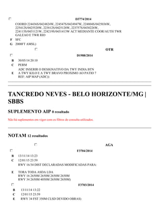 D3774/2014 
COORD 224436S/0424824W, 224547S/0424947W, 224804S/0425036W, 
225412S/0425520W, 223812S/0425128W, 223757S/0430226W, 
224115S/0431121W, 224219S/0431413W ACT MEDIANTE COOR/AUTH TWR 
GALEAO E TWR RIO 
F SFC 
G 2000FT AMSL) 
OTR 
D1988/2014 
B 30/05/14 20:10 
C PERM 
E 
ADC INSERIR O DESIGNATIVO DA TWY INDIA BTN 
A TWY KILO E A TWY BRAVO PROXIMO AO PATIO 7 
REF: AIP MAP (ADC)) 
TANCREDO NEVES - BELO HORIZONTE/MG | 
SBBS 
SUPLEMENTO AIP 0 resultado 
Não há suplementos em vigor com os filtros de consulta utilizados. 
NOTAM 12 resultados 
AGA 
F3704/2014 
B 13/11/14 13:23 
C 12/01/15 23:59 
E 
RWY 16/34 DIST DECLARADAS MODIFICADAS PARA: 
TORA TODA ASDA LDA 
RWY 16 2650M 2650M 2650M 2650M 
RWY 34 2650M 4050M 2650M 2650M) 
F3703/2014 
B 13/11/14 13:22 
C 12/01/15 23:59 
E RWY 34 FST 350M CLSD DEVIDO OBRAS) 
 