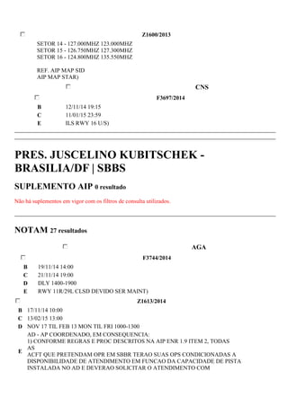 Z1600/2013 
SETOR 14 - 127.000MHZ 123.000MHZ 
SETOR 15 - 126.750MHZ 127.300MHZ 
SETOR 16 - 124.800MHZ 135.550MHZ 
REF. AIP MAP SID 
AIP MAP STAR) 
CNS 
F3697/2014 
B 12/11/14 19:15 
C 11/01/15 23:59 
E ILS RWY 16 U/S) 
PRES. JUSCELINO KUBITSCHEK - 
BRASILIA/DF | SBBS 
SUPLEMENTO AIP 0 resultado 
Não há suplementos em vigor com os filtros de consulta utilizados. 
NOTAM 27 resultados 
AGA 
F3744/2014 
B 19/11/14 14:00 
C 21/11/14 19:00 
D DLY 1400-1900 
E RWY 11R/29L CLSD DEVIDO SER MAINT) 
Z1613/2014 
B 17/11/14 10:00 
C 13/02/15 13:00 
D NOV 17 TIL FEB 13 MON TIL FRI 1000-1300 
E 
AD - AP COORDENADO, EM CONSEQUENCIA: 
1) CONFORME REGRAS E PROC DESCRITOS NA AIP ENR 1.9 ITEM 2, TODAS 
AS 
ACFT QUE PRETENDAM OPR EM SBBR TERAO SUAS OPS CONDICIONADAS A 
DISPONIBILIDADE DE ATENDIMENTO EM FUNCAO DA CAPACIDADE DE PISTA 
INSTALADA NO AD E DEVERAO SOLICITAR O ATENDIMENTO COM 
 