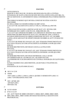 Z1613/2014 
ANTECEDENCIA 
MNM DE 01 HR E MAX DE 120 HR DA HR DESEJADA DA OPS A CENTRAL 
INTEGRADA DE SLOTS ATRAVES DO SITE DO CGNA (WWW.CGNA.GOV.BR), NA 
OPCAO SERVICOS. O ATENDIMENTO SERA CONFIRMADO PELO FORNECIMENTO 
DE 
UM CODIGO NUMERICO QUE DEVERA CONSTAR NO ITEM 18 DO PLN 
PRECEDIDO 
DA SIGLA RMK/CLR EXEMPLO:RMK/CLR BRP 165342. 
2) AS ACFT DE ASA ROTATIVA EM FLT VFR (V), VFR/IFR (Z), IFR/VFR 
(Y) 
E IFR (I) NAO ESTAO SUBJ A OBTENCAO DE SLOT ATC. DEVERA SER 
INFORMADO NO CAMPO 18 DO PLN EX.: RMK/OPR HEL IFR. 
3) AS ACFT QUE OPEREM EM SBBR CUJA ORIGEM OU DESTINO SEJA SBSP E 
OPERANDO EM SBSP MEDIANTE SLOT ATC (AIP-BRASIL ENR 1.9 ITEM 2) 
ESTARAO DISPENSADAS DA OBRIGATORIEDADE DE SLOT ATC EM SBBR. 
4) SERA APLICADO SLOT DE OPORTUNIDADE EM SBBR AS ACFT CITADAS NO 
ITEM 3. 
5) AS ACFT DE POSSE DE UM SLOT ATC, QUE TENHAM CONHECIMENTO DA 
SUA NAO UTILIZACAO COM ANTECEDENCIA SUPERIOR A 04 HR (QUATRO 
HORAS) 
DO HORARIO PREVISTO, DEVERAO CANCELA-LO PELO SITE 
DO CGNA. 
6) AS ACFT DE POSSE DE UM SLOT ATC, QUE TENHAM CONHECIMENTO DA 
SUA NAO UTILIZACAO COM ANTECEDENCIA INFERIOR A 04 HR (QUATRO 
HORAS) 
DO HORARIO PREVISTO, DEVERAO INFORMAR A SALA AIS DO 
AP COORDENADO OU AO ORGAO ATC, QUANDO EM VOO. 
7) O PERIODO DE FUNCIONAMENTO DA CENTRAL INTEGRADA DE SLOTS SERA 
H24. 
8) PARA MAIORES ESCLARECIMENTOS, LIGAR PARA O TELEFONE DA 
CENTRAL 
INTEGRADA DE SLOTS 0800-282-6612. 
F3624/2014 
B 04/11/14 12:50 
C PERM 
E 
TWY LIMA 4, LIMA 5, LIMA 6, LIMA 8, QUEBEC E ROMEO BTN LIMA 3 E 
LIMA 7 ENVERGADURA MAX 36M 
REF: AIP BR AD2 
AIP MAP (ADC) 
ROTAER 3-B) 
Z1373/2014 
B 16/10/14 00:00 
C 07/01/15 23:59 
E 
AD - ACFT TKOF DE SBBR COM DEST A SBGR, SBCF, SBBH, SBKP, SBSP, 
SBFI, SBSJ, SBGL, SBRJ E KMIA DEVERAO SEGUIR PELA SEGUINTE RTE 
PREFERENCIAL: 
 