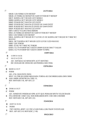 Z1373/2014 
SBGR: UZ6 NIMKI UZ38 MOXEP 
SBGR: Z2 NIMKI Z6 MOXEP OU G449 EVTOB DCT MOXEP 
SBCF: KODNA DCT MUGIS UZ35 MEBLU 
SBBH: KODNA DCT MUGIS UZ35 MEBLU 
SBKP: PUKOD DCT MAVNI UZ2 ENTIT 
SBKP: PUKOD DCT MAVNI Z5 ENTIT OU G449 ENTIT 
SBSP: PUKOD DCT MAVNI Z5 ENTIT OU G449 ENTIT 
SBSP: PUKOD DCT MAVNI UZ2 ENTIT 
SBFI: UM532 VULIM UW66 DIDOM 
SBSJ: Z2 NIMKI Z6 MOXEP OU G449 EVTOB DCT MOXEP 
SBSJ: UZ6 NIMKI UZ38 MOXEP 
SBGL: KODNA DCT MUGIS W17 LUVSU Z1 OU KODNA DCT MUGIS W17 BHZ W2 
MAVGU 
SBGL: DCT KODNA DCT MUGIS UZ35 LUVSU UZ24 MAVGU 
SBRJ: UZ6 TOKIM 
SBRJ: Z2 OU W17 BHZ W2 TOKIM 
KMIA: UL776 PAMOP DCT GIGTI UM409 ILSUB UM417 VAGAN 
KMIA: UL776 PAMOP DCT GIGTI UM409 VUMPI) 
F2997/2014 
B 11/09/14 18:36 
C 10/12/14 23:59 
E 
AD - SEPARACAO MNM BTN ACFT DENTRO 
DE UM RAIO DE 20NM DO AD PODERA SER 3NM) 
F2976/2014 
B 08/09/14 19:37 
C PERM 
E 
AD - CNL SEGUINTE INFO: 
RWY 11L/29R QUANDO MOLHADA TORNA-SE ESCORREGADIA DOS 300M 
AOS 1000M APARTIR DA THR 11L 
REF: ROTAER 3-B, AIP AD 2.23 
) 
F2918/2014 
B 29/08/14 19:37 
C PERM 
E 
AD - SOMENTE PODERAO OPR ACFT QUE POSSAM MNTN VELOCIDADE 
FNA MNM DE 120KT IAS, NOS HORARIOS BTN 1100/1400 2100/0000 
REF: ROTAER 3-B, AIP AD 2.22) 
F2410/2014 
B 24/07/14 18:54 
C PERM 
E 
TWY HOTEL (RWY 11C/29C) CLSD PARA LDG/TKOF EVENTUAIS 
REF: AIP AD 2.8 E ROTAER 2, 3-B) 
F0121/2013 
 