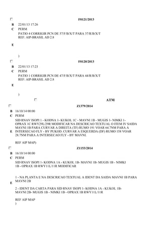F0121/2013 
B 22/01/13 17:26 
C PERM 
E 
PATIO 4 CORRIGIR PCN DE 57/F/B/X/T PARA 37/R/B/X/T 
REF: AIP-BRASIL AD 2.8 
) 
F0120/2013 
B 22/01/13 17:23 
C PERM 
E 
PATIO 1 CORRIGIR PCN DE 47/F/B/X/T PARA 44/R/B/X/T 
REF: AIP-BRASIL AD 2.8 
) 
ATM 
Z1379/2014 
B 16/10/14 00:00 
C PERM 
E 
SID RNAV ISOPI 1 - KODNA 1- KUKOL 1C - MAVNI 1B - MUGIS 1- NIMKI 1- 
OPRAX 1C RWY29L/29R MODIFICAR NA DESCRICAO TEXTUAL O ITEM IV SAIDA 
MAVNI 1B PARA CURVAR A DIREITA (TF) RUMO 191 VOAR 64.7NM PARA A 
INTERSECAO FLY - BY PUKOD. CURVAR A ESQUERDA (DF) RUMO 158 VOAR 
28.7NM PARA A INTERSECAO FLY - BY MAVNI. 
REF AIP MAP) 
Z1153/2014 
B 16/10/14 00:00 
C PERM 
E 
SID RNAV ISOPI 1- KODNA 1A - KUKOL 1B- MAVNI 1B- MUGIS 1B - NIMKI 
1B - OPRAX 1B RWY11L/11R MODIFICAR 
1 - NA PLANTA E NA DESCRICAO TEXTUAL A IDENT DA SAIDA MAVNI 1B PARA 
MAVNI 2B 
2 - IDENT DA CARTA PARA SID RNAV ISOPI 1- KODNA 1A - KUKOL 1B-MAVNI 
2B- MUGIS 1B - NIMKI 1B - OPRAX 1B RWY11L/11R 
REF AIP MAP 
) 
 