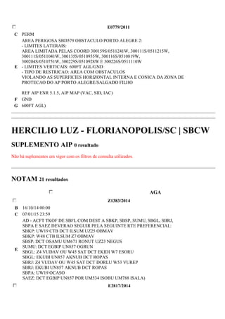 E0779/2011 
C PERM 
E 
AREA PERIGOSA SBD579 OBSTACULO PORTO ALEGRE 2: 
- LIMITES LATERAIS: 
AREA LIMITADA PELAS COORD 300159S/0511241W, 300111S/0511215W, 
300111S/0511041W, 300135S/0510935W, 300116S/0510819W, 
300204S/0510751W, 300229S/0510928W E 300226S/0511110W 
- LIMITES VERTICAIS: 600FT AGL/GND 
- TIPO DE RESTRICAO: AREA COM OBSTACULOS 
VIOLANDO AS SUPERFICIES HORIZONTAL INTERNA E CONICA DA ZONA DE 
PROTECAO DO AP PORTO ALEGRE/SALGADO FILHO 
REF AIP ENR 5.1.5, AIP MAP (VAC, SID, IAC) 
F GND 
G 600FT AGL) 
HERCILIO LUZ - FLORIANOPOLIS/SC | SBCW 
SUPLEMENTO AIP 0 resultado 
Não há suplementos em vigor com os filtros de consulta utilizados. 
NOTAM 21 resultados 
AGA 
Z1383/2014 
B 16/10/14 00:00 
C 07/01/15 23:59 
E 
AD - ACFT TKOF DE SBFL COM DEST A SBKP, SBSP, SUMU, SBGL, SBRJ, 
SBPA E SAEZ DEVERAO SEGUIR PELA SEGUINTE RTE PREFERENCIAL: 
SBKP: UW19 CTB DCT ILSUM UZ25 OBMAV 
SBKP: W48 CTB ILSUM Z7 OBMAV 
SBSP: DCT OSAMU UM671 RONUT UZ23 NEGUS 
SUMU: DCT EGBIP UN857 OGRUN 
SBGL: Z4 VUDAV OU W45 SAT DCT EKIDI W7 ESORU 
SBGL: EKUBI UN857 AKNUB DCT ROPAS 
SBRJ: Z4 VUDAV OU W45 SAT DCT DORLU W53 VUREP 
SBRJ: EKUBI UN857 AKNUB DCT ROPAS 
SBPA: UW19 OCASO 
SAEZ: DCT EGBIP UN857 POR UM534 ISOBU UM788 ISALA) 
E2817/2014 
 