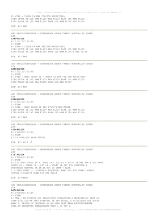 AISWEB - BOLETIM PERSONALIZADO - 01/05/2016 às 16:56:10 UTC - Total de Páginas: 49
página 23 de 49 :: IP 187.113.136.122 :: check 8DB0824C-EEC1-4050-ADF6B8690D22E907
E) STAR - ILSOR 1B RWY 27L/27R MODIFICAR:
FIXO OPTUK DE LVL MNM FL120 MAX FL130 PARA LVL MNM FL120
FIXO KOVLA DE LVL MNM FL100 PARA LVL MNM FL100 MAX FL130
REF: AIP MAP
SAO PAULO/GUARULHOS - GOVERNADOR ANDRE FRANCO MONTORO,SP (SBGR)
ATM
Z2990/2015
B) 12/11/15 02:00
C) PERM
E) STAR - ILSOR 1B RWY 09L/09R MODIFICAR:
FIXO OPTUK DE LVL MNM FL120 MAX FL130 PARA LVL MNM FL120
FIXO KOVLA DE LVL MNM FL100 PARA LVL MNM FL100 E MAX FL130
REF: AIP MAP
SAO PAULO/GUARULHOS - GOVERNADOR ANDRE FRANCO MONTORO,SP (SBGR)
ATM
Z2989/2015
B) 12/11/15 02:00
C) PERM
E) STAR - RNAV UROSO 1A - UTBUR 1A RWY 09L/09R MODIFICAR:
FIXO OPTUK DE LVL MNM FL110 MAX FL130 PARA LVL MNM FL110
FIXO MOLKU DE LVL MAX FL090 PARA LVL MAX FL130
REF: AIP MAP
SAO PAULO/GUARULHOS - GOVERNADOR ANDRE FRANCO MONTORO,SP (SBGR)
ATM
Z2988/2015
B) 12/11/15 02:00
C) PERM
E) STAR - RNAV ILSOR 1A RWY 27L/27R MODIFICAR:
FIXO OPTUK DE LVL MNM FL120 MAX FL130 PARA LVL MNM FL120
FIXO KOVLA DE LVL MNM FL100 PARA LVL MNM FL100 MAX FL130
REF: AIP MAP
SAO PAULO/GUARULHOS - GOVERNADOR ANDRE FRANCO MONTORO,SP (SBGR)
ATM
Z2369/2015
B) 26/08/15 19:39
C) PERM
E) TA CORRIGIR PARA 8000FT
REF: AIP AD 2.17
SAO PAULO/GUARULHOS - GOVERNADOR ANDRE FRANCO MONTORO,SP (SBGR)
ATM
Z1073/2014
B) 17/09/14 20:28
C) PERM
E) SID RNAV DORLU 1A - IVRAG 1A - SJC 1A - VULET 1A RWY 09R E SID RNAV
DORLU 1A - IVRAG 1A - SJC 1A - VULET 1A RWY 09L CORRIGIR A
DESCRICAO TEXTUAL DA SAIDA SJC 1A ITEM 4 PARA:
1 - TRNS VUMEV ... CURVAR A ESQUERDA, RUMO 004 ATE VUMEV, ENTAO
CURVAR A DIREITA RUMO 035 ATE UBRIR
REF: AIP-MAP)
SAO PAULO/GUARULHOS - GOVERNADOR ANDRE FRANCO MONTORO,SP (SBGR)
ATM
D0726/2014
B) 27/02/14 13:25
C) PERM
E) TMA - EM VIRTUDE DOS REQUISITOS OPERACIONAIS NECESSARIOS PARA AS
STAR E/OU SID NA AREA TERMINAL DE SAO PAULO, A UTILIZACAO DAS ROTAS
RNAV 5, SAINDO OU CHEGANDO DO AD SERA DESTINADA EXCLUSIVAMENTE
PARA AS AERONAVES HOMOLOGADAS RNAV 1 OU RNP 1
 