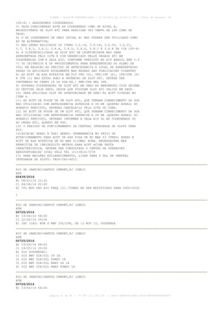 AISWEB - BOLETIM PERSONALIZADO - 01/05/2016 às 16:56:10 UTC - Total de Páginas: 49
página 31 de 49 :: IP 187.113.136.122 :: check 8DB0824C-EEC1-4050-ADF6B8690D22E907
100-41 - AERODROMOS COORDENADOS
3) SEJA CONSIDERADO ESTE AP COORDENADO COMO DE NIVEL A,
NECESSITANDO DE SLOT ATC PARA REALIZAR OPS TANTO DE LDG COMO DE
TKOF;
4) O AP COORDENADO DE SBRJ (NIVEL A) NAO PODERA SER UTILIZADO COMO
AD DE ALTERNATIVA;
5) NAO SERAO APLICADOS OS ITENS 3.6.16, 3.6.18, 3.6.20, 3.6.21,
3.7, 3.8.1, 3.8.2, 3.8.4, 3.8.5, 3.8.6, 3.8.7 E 3.8.8 DA ICA 100-41
6) A DISPONIBILIDADE DE SLOT ATC DE OPORTUNIDADE NAO SERA
APRESENTADA PELO SITE E SIM GERENCIADO PELOS ORGAOS ATC EM
COORDENACAO COM A SALA AIS, CONFORME PREVISTO NO AIP BRASIL ENR 1.9
7) OS CRITERIOS E OS PROCEDIMENTOS PARA APRESENTACAO DO PLANO DE
VOO, EM RELACAO AO PERIODO DE ANTECEDENCIA E LOCAL DE APRESENTACAO
SERAO OS APLICADOS ATUALMENTE NAS REGRAS DAS PUBLICACOES VIGENTES
8) AS ACFT DE ASA ROTATIVA EM FLT VFR (V), VFR/IFR (Z), IFR/VFR (Y)
E IFR (I) NAO ESTAO SUBJ A OBTENCAO DE SLOT ATC. DEVERA SER
INFORMADO NO CAMPO 18 DO PLN EX.: RMK/OPR HEL IFR.
9) ESTARAO DISPENSADAS DE SLOT ATC EM SBRJ AS AERONAVES CUJA ORIGEM
OU DESTINO SEJA SBSP, DESDE QUE POSSUAM SLOT ATC VALIDO EM SBSP.
10) SERA APLICADO SLOT DE OPORTUNIDADE EM SBRJ AS ACFT CITADAS NO
ITEM 9.
11) AS ACFT DE POSSE DE UM SLOT ATC, QUE TENHAM CONHECIMENTO DA SUA
NAO UTILIZACAO COM ANTECEDENCIA SUPERIOR A 04 HR (QUATRO HORAS) DO
HORARIO PREVISTO, DEVERAO CANCELA-LO PELO SITE DO CGNA.
12) AS ACFT DE POSSE DE UM SLOT ATC, QUE TENHAM CONHECIMENTO DA SUA
NAO UTILIZACAO COM ANTECEDENCIA INFERIOR A 04 HR (QUATRO HORAS) DO
HORARIO PREVISTO, DEVERAO INFORMAR A SALA AIS DO AP COORDENADO OU
AO ORGAO ATC, QUANDO EM VOO.
13) O PERIODO DE FUNCIONAMENTO DA CENTRAL INTEGRADA DE SLOTS SERA
H24.
14)AVIACAO GERAL E TAXI AEREO: PERMANENCIA NO PATIO DE
ESTACIONAMENTO PARA ACFT DE ASA FIXA DE NO MAX 03 (TRES) HORAS E
ACFT DE ASA ROTATIVA DE NO MAX 01(UMA) HORA. ENVERGADURA MAX
PERMITIDA DE 18M(DEZOITO METROS.PARA ACFT ACIMA DESTA
CARACTERISTICA, DEVERA SER CONSULTADO O CENTRO DE OPERACOES
AEROPORTUARIAS (COA) PELO TEL (21)3814-7278
15) PARA MAIORES ESCLARECIMENTOS, LIGAR PARA O TEL DA CENTRAL
INTEGRADA DE SLOTS: 0800-282-6612.
RIO DE JANEIRO/SANTOS DUMONT,RJ (SBRJ)
AGA
D0439/2016
B) 08/03/16 22:32
C) 04/06/16 02:00
E) CTL MOV GND RIO FREQ 121.700MHZ HR SER MODIFICADO PARA 0900-0200
)
RIO DE JANEIRO/SANTOS DUMONT,RJ (SBRJ)
ATM
D0726/2016
B) 19/04/16 08:00
C) 22/05/16 09:00
E) IAP (IAC) NDB X RWY 20L/20R, DE 12 NOV 15, SUSPENSA
RIO DE JANEIRO/SANTOS DUMONT,RJ (SBRJ)
ATM
D0725/2016
B) 19/04/16 08:00
C) 19/05/16 09:00
E) SID SUSPENSAS:
1) SID RWY 02R/02L IH 1B
2) SID RWY 02R/02L PUMSO 1B
3) SID RWY 02R/02L RNAV IH 1A
4) SID RWY 02R/02L RNAV PUMSO 1A
RIO DE JANEIRO/SANTOS DUMONT,RJ (SBRJ)
ATM
D0724/2016
B) 19/04/16 08:00
 