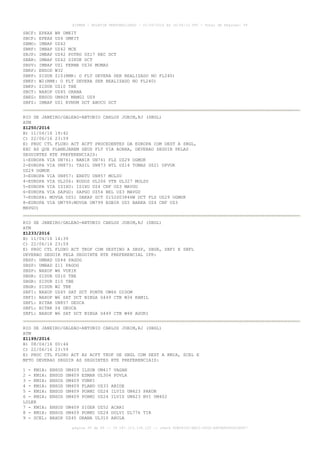 AISWEB - BOLETIM PERSONALIZADO - 01/05/2016 às 16:56:10 UTC - Total de Páginas: 49
página 38 de 49 :: IP 187.113.136.122 :: check 8DB0824C-EEC1-4050-ADF6B8690D22E907
SBCF: EPKAX W8 UMKIT
SBCF: EPKAX UZ4 UMKIT
SBMO: IMBAP UZ42
SBRF: IMBAP UZ42 MCE
SBJP: IMBAP UZ42 POTRO UZ17 REC DCT
SBAR: IMBAP UZ42 SIKUK DCT
SBSV: IMBAP UZ1 FERMA UZ36 MUMAS
SBRP: ENSOD W32
SBKP: SIDUR Z10(RMK: O FLT DEVERA SER REALIZADO NO FL240)
SBKP: W2(RMK: O FLT DEVERA SER REALIZADO NO FL240)
SBKP: SIDUR UZ10 TBE
SBCT: NAXOP UZ45 ORANA
SBEG: ENSOD UM409 MAMGI UZ9
SBFZ: IMBAP UZ1 EVNUM DCT ABUCU DCT
RIO DE JANEIRO/GALEAO-ANTONIO CARLOS JOBIM,RJ (SBGL)
ATM
Z1250/2016
B) 11/04/16 19:42
C) 22/06/16 23:59
E) PROC CTL FLUXO ACT ACFT PROCEDENTES DA EUROPA COM DEST A SBGL,
EXC AS QUE PLANEJAREM SEUS FLT VIA AORRA, DEVERAO SEGUIR PELAS
SEGUINTES RTE PREFERENCIAIS:
1-EUROPA VIA UN741: NANIK UN741 FLZ UZ29 OGMUK
2-EUROPA VIA UN873: TASIL UN873 NTL UZ14 TOMAS UZ21 OPVUK
UZ29 OGMUK
3-EUROPA VIA UN857: ERETU UN857 MOLSU
4-EUROPA VIA UL206: KODOS UL206 VTR UL327 MOLSU
5-EUROPA VIA ISIXU: ISIXU UZ4 CNF UZ3 MAVGU
6-EUROPA VIA SAPGO: SAPGO UZ54 BEL UZ3 MAVGU
7-EUROPA: MOVGA UZ51 DAKAP DCT 0152S03846W DCT FLZ UZ29 OGMUK
8-EUROPA VIA UM799:MOVGA UM799 EGBIR UZ5 BARKA UZ4 CNF UZ3
MAVGU)
RIO DE JANEIRO/GALEAO-ANTONIO CARLOS JOBIM,RJ (SBGL)
ATM
Z1233/2016
B) 11/04/16 14:39
C) 22/06/16 23:59
E) PROC CTL FLUXO ACT TKOF COM DESTINO A SBSP, SBGR, SBFI E SBFL
DEVERAO SEGUIR PELA SEGUINTE RTE PREFERENCIAL IFR:
SBSP: UMBAD UZ44 PAGOG
SBSP: UMBAD Z11 PAGOG
SBSP: NAXOP W6 VUKIK
SBGR: SIDUR UZ10 TBE
SBGR: SIDUR Z10 TBE
SBGR: SIDUR W2 TBE
SBFI: NAXOP UZ45 SAT DCT PONTE UW66 DIDOM
SBFI: NAXOP W6 SAT DCT NIBGA G449 CTB W34 KAMIL
SBFL: BITAK UN857 DEUCA
SBFL: BITAK Z4 DEUCA
SBFL: NAXOP W6 SAT DCT NIBGA G449 CTB W48 AGURI
RIO DE JANEIRO/GALEAO-ANTONIO CARLOS JOBIM,RJ (SBGL)
ATM
Z1199/2016
B) 08/04/16 00:44
C) 22/06/16 23:59
E) PROC CTL FLUXO ACT AS ACFT TKOF DE SBGL COM DEST A KMIA, SCEL E
MPTO DEVERAO SEGUIR AS SEGUINTES RTE PREFERENCIAIS:
1 - KMIA: ENSOD UM409 ILSUB UM417 VAGAN
2 - KMIA: ENSOD UM409 ESMAR UL304 POVLA
3 - KMIA: ENSOD UM409 VUMPI
4 - KMIA: ENSOD UM409 FLAND UZ33 ABIDE
5 - KMIA: ENSOD UM409 PORMI UZ24 ILVIS UM423 PAKON
6 - KMIA: ENSOD UM409 PORMI UZ24 ILVIS UM423 BVI UM402
LOLER
7 - KMIA: ENSOD UM409 SIGER UZ52 ACARI
8 - KMIA: ENSOD UM409 PORMI UZ24 DOLVI UL776 TIR
9 - SCEL: NAXOP UZ45 ORANA UL310 ARULA
 