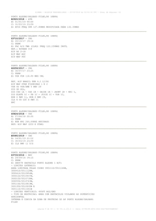 PORTO ALEGRE/SALGADO FILHO,RS (SBPA)
E2920/2018 - ATM
B) 01/01/19 00:00
C) 31/03/19 23:59
E) ATIS FREQ OPR 127.85MHZ MODIFICADA PARA 132.35MHZ
PORTO ALEGRE/SALGADO FILHO,RS (SBPA)
Z3710/2017 - CNS
B) 20/10/17 19:16
C) PERM
E) FAC A/G TWR (CLRD) FREQ 122.150MHZ INSTL
REF.: ROTAER 3-P
AIP AD 2-18
AIP MAP ADC
AIP MAP PDC
PORTO ALEGRE/SALGADO FILHO,RS (SBPA)
Z2259/2017 - CNS
B) 30/07/17 23:25
C) PERM
E) VOR POR 114.00 MHZ CNL
REF. AIP BRASIL ENR 6.1 L1/H1
AIP MAP STAR FIGUEIRAS 1 E 2
VOR OU VOR/DME Y RWY 29
SID DO SUL,
SID CXS 1A - CXS 1B - DAISE 1B - JAUNT 1B - KRI 1,
SID ELATE 1C - FB 1C - JUICE 1C - TOR 1C,
NDB Z RWY 11, NDB Z RWY 29,
ILS X OU LOC X RWY 11
ARC
PORTO ALEGRE/SALGADO FILHO,RS (SBPA)
Z0824/2018 - CNS
B) 27/04/18 20:35
C) PERM
E) NDB KRI 265.00KHZ RETIRADO
REF: AIP MAP (SID E STAR)
PORTO ALEGRE/SALGADO FILHO,RS (SBPA)
E0080/2019 - CNS
B) 14/01/19 21:12
C) 30/03/19 23:59
E) ILS RWY 11 U/S
PORTO ALEGRE/SALGADO FILHO,RS (SBPA)
Z3733/2016 - NAV
B) 29/09/16 19:10
C) PERM
E) SBD578 OBSTACULO PORTO ALEGRE 1 ACT:
- LIMITES LATERAIS:
AREA LIMITADA PELAS COORD 300111S/0511146W,
300041S/0511128W,
300041S/0510954W,
300012S/0510937W,
300015S/0510734W,
300055S/0510743W,
300116S/0510819W,
300135S/0510935W E
300111S/0511041W
- LIMITES VERTICAIS: 400FT AGL/GND
- TIPO DE RESTRICAO: AREA COM OBSTACULOS VIOLANDO AS SUPERFICIES
HORIZONTAL
INTERNA E CONICA DA ZONA DE PROTECAO DO AP PORTO ALEGRE/SALGADO
FILHO
AISWEB - BOLETIM PERSONALIZADO - 02/03/2019 às 02:42:30 UTC - Total de Páginas: 43
página 8 de 43 :: IP 201.6.233.0 :: check 3C798198-E456-40DC-BCA70A929DBB88A7
 