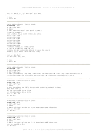 REF: AIP ENR 5.1.5, AIP MAP (VAC, SID, IAC)
F) GND
G) 400FT AGL
PORTO ALEGRE/SALGADO FILHO,RS (SBPA)
Z3672/2016 - NAV
B) 28/09/16 14:05
C) PERM
E) AREA PERIGOSA SBD579 OBST PORTO ALEGRE 2:
- LIMITES LATERAIS:
AREA LIMITADA PELAS COORD 300159S/0511241W,
300111S/0511215W,
300111S/0511041W,
300135S/0510935W,
300116S/0510819W,
300204S/0510751W,
300229S/0510928W E
300226S/0511110W
- LIMITES VERTICAIS: 600FT AGL/GND
- TIPO DE RESTRICAO: AREA COM OBST
VIOLANDO AS SFC HORIZONTAL INTERNA E CONICA DA ZONA DE
PROTECAO DO AD PORTO ALEGRE/SALGADO FILHO
REF: AIP ENR 5.1.5
AIP MAP (VAC, SID, IAC)
F) GND
G) 600FT AGL
PORTO ALEGRE/SALGADO FILHO,RS (SBPA)
E0331/2019 - OTR
B) 22/02/19 22:00
C) 20/05/19 23:59
E) OBST (GUINDASTES) LGTD ELEV 214FT COORD: 295909S/0511211W 295911S/0511209W 295916S/0511213W
295918S/0511211W 295917S/0511214W 295917S/0511211W 295919S/0511213W 295919S/0511211W
FLORIANOPOLIS/HERCILIO LUZ,SC (SBFL)
Z3903/2017 - AGA
B) 10/11/17 14:13
C) PERM
E) DIST DECLARADAS RWY 14/32 MODIFICADAS DEVIDO IMPLANTACAO DE RESA:
TORA TODA ASDA LDA
RWY 14 2205M 2295M 2205M 2205M
RWY 32 2205M 2295M 2205M 2205M
REF: AIP AD 2.13
AIP MAP ADC
FLORIANOPOLIS/HERCILIO LUZ,SC (SBFL)
Z3902/2017 - AGA
B) 10/11/17 14:12
C) PERM
E) FAIXA DE PISTA (STRIP) RWY 03/21 MODIFICADO PARA 1620MX150M
REF: AIP AD 2.12
AIP MAP ADC
FLORIANOPOLIS/HERCILIO LUZ,SC (SBFL)
Z3901/2017 - AGA
B) 10/11/17 14:10
C) PERM
E) FAIXA DE PISTA (STRIP) RWY 14/32 MODIFICADO PARA 2415MX300M
REF: AIP BRASIL AD 2.12
AIP MAP ADC
AISWEB - BOLETIM PERSONALIZADO - 02/03/2019 às 02:42:30 UTC - Total de Páginas: 43
página 9 de 43 :: IP 201.6.233.0 :: check 3C798198-E456-40DC-BCA70A929DBB88A7
 