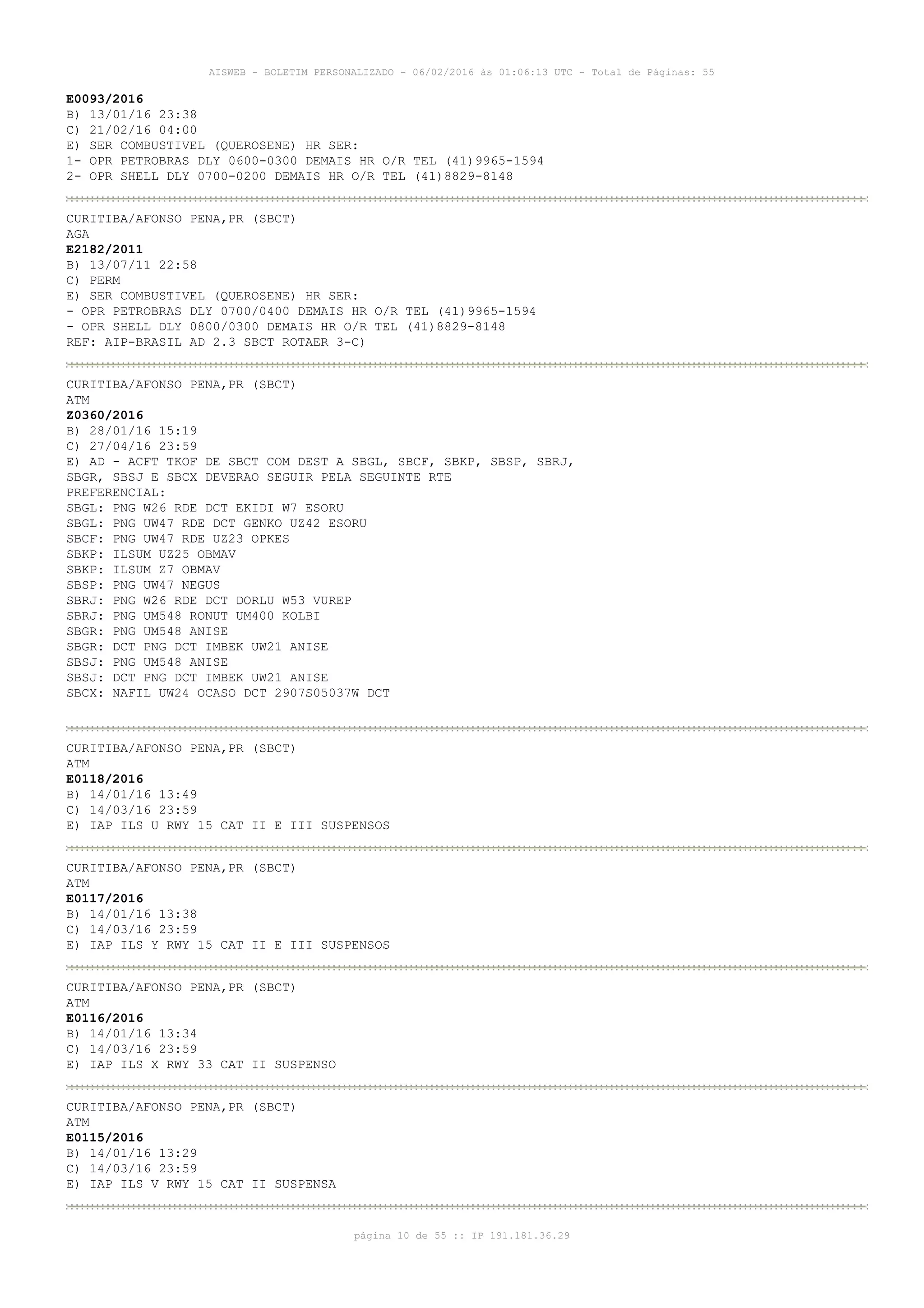 AISWEB - BOLETIM PERSONALIZADO - 06/02/2016 às 01:06:13 UTC - Total de Páginas: 55
página 10 de 55 :: IP 191.181.36.29
E0093/2016
B) 13/01/16 23:38
C) 21/02/16 04:00
E) SER COMBUSTIVEL (QUEROSENE) HR SER:
1- OPR PETROBRAS DLY 0600-0300 DEMAIS HR O/R TEL (41)9965-1594
2- OPR SHELL DLY 0700-0200 DEMAIS HR O/R TEL (41)8829-8148
CURITIBA/AFONSO PENA,PR (SBCT)
AGA
E2182/2011
B) 13/07/11 22:58
C) PERM
E) SER COMBUSTIVEL (QUEROSENE) HR SER:
- OPR PETROBRAS DLY 0700/0400 DEMAIS HR O/R TEL (41)9965-1594
- OPR SHELL DLY 0800/0300 DEMAIS HR O/R TEL (41)8829-8148
REF: AIP-BRASIL AD 2.3 SBCT ROTAER 3-C)
CURITIBA/AFONSO PENA,PR (SBCT)
ATM
Z0360/2016
B) 28/01/16 15:19
C) 27/04/16 23:59
E) AD - ACFT TKOF DE SBCT COM DEST A SBGL, SBCF, SBKP, SBSP, SBRJ,
SBGR, SBSJ E SBCX DEVERAO SEGUIR PELA SEGUINTE RTE
PREFERENCIAL:
SBGL: PNG W26 RDE DCT EKIDI W7 ESORU
SBGL: PNG UW47 RDE DCT GENKO UZ42 ESORU
SBCF: PNG UW47 RDE UZ23 OPKES
SBKP: ILSUM UZ25 OBMAV
SBKP: ILSUM Z7 OBMAV
SBSP: PNG UW47 NEGUS
SBRJ: PNG W26 RDE DCT DORLU W53 VUREP
SBRJ: PNG UM548 RONUT UM400 KOLBI
SBGR: PNG UM548 ANISE
SBGR: DCT PNG DCT IMBEK UW21 ANISE
SBSJ: PNG UM548 ANISE
SBSJ: DCT PNG DCT IMBEK UW21 ANISE
SBCX: NAFIL UW24 OCASO DCT 2907S05037W DCT
CURITIBA/AFONSO PENA,PR (SBCT)
ATM
E0118/2016
B) 14/01/16 13:49
C) 14/03/16 23:59
E) IAP ILS U RWY 15 CAT II E III SUSPENSOS
CURITIBA/AFONSO PENA,PR (SBCT)
ATM
E0117/2016
B) 14/01/16 13:38
C) 14/03/16 23:59
E) IAP ILS Y RWY 15 CAT II E III SUSPENSOS
CURITIBA/AFONSO PENA,PR (SBCT)
ATM
E0116/2016
B) 14/01/16 13:34
C) 14/03/16 23:59
E) IAP ILS X RWY 33 CAT II SUSPENSO
CURITIBA/AFONSO PENA,PR (SBCT)
ATM
E0115/2016
B) 14/01/16 13:29
C) 14/03/16 23:59
E) IAP ILS V RWY 15 CAT II SUSPENSA
 