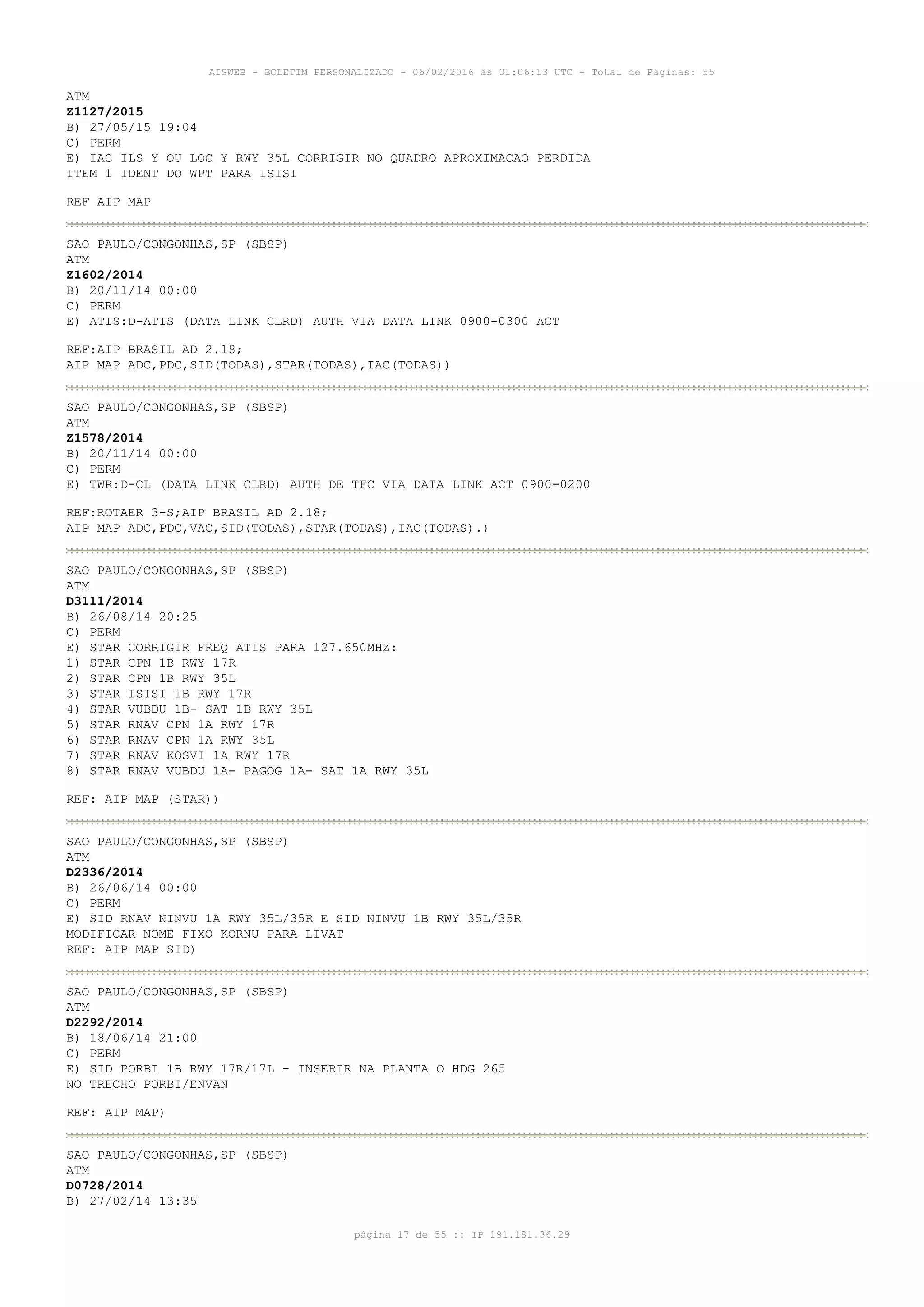 AISWEB - BOLETIM PERSONALIZADO - 06/02/2016 às 01:06:13 UTC - Total de Páginas: 55
página 17 de 55 :: IP 191.181.36.29
ATM
Z1127/2015
B) 27/05/15 19:04
C) PERM
E) IAC ILS Y OU LOC Y RWY 35L CORRIGIR NO QUADRO APROXIMACAO PERDIDA
ITEM 1 IDENT DO WPT PARA ISISI
REF AIP MAP
SAO PAULO/CONGONHAS,SP (SBSP)
ATM
Z1602/2014
B) 20/11/14 00:00
C) PERM
E) ATIS:D-ATIS (DATA LINK CLRD) AUTH VIA DATA LINK 0900-0300 ACT
REF:AIP BRASIL AD 2.18;
AIP MAP ADC,PDC,SID(TODAS),STAR(TODAS),IAC(TODAS))
SAO PAULO/CONGONHAS,SP (SBSP)
ATM
Z1578/2014
B) 20/11/14 00:00
C) PERM
E) TWR:D-CL (DATA LINK CLRD) AUTH DE TFC VIA DATA LINK ACT 0900-0200
REF:ROTAER 3-S;AIP BRASIL AD 2.18;
AIP MAP ADC,PDC,VAC,SID(TODAS),STAR(TODAS),IAC(TODAS).)
SAO PAULO/CONGONHAS,SP (SBSP)
ATM
D3111/2014
B) 26/08/14 20:25
C) PERM
E) STAR CORRIGIR FREQ ATIS PARA 127.650MHZ:
1) STAR CPN 1B RWY 17R
2) STAR CPN 1B RWY 35L
3) STAR ISISI 1B RWY 17R
4) STAR VUBDU 1B- SAT 1B RWY 35L
5) STAR RNAV CPN 1A RWY 17R
6) STAR RNAV CPN 1A RWY 35L
7) STAR RNAV KOSVI 1A RWY 17R
8) STAR RNAV VUBDU 1A- PAGOG 1A- SAT 1A RWY 35L
REF: AIP MAP (STAR))
SAO PAULO/CONGONHAS,SP (SBSP)
ATM
D2336/2014
B) 26/06/14 00:00
C) PERM
E) SID RNAV NINVU 1A RWY 35L/35R E SID NINVU 1B RWY 35L/35R
MODIFICAR NOME FIXO KORNU PARA LIVAT
REF: AIP MAP SID)
SAO PAULO/CONGONHAS,SP (SBSP)
ATM
D2292/2014
B) 18/06/14 21:00
C) PERM
E) SID PORBI 1B RWY 17R/17L - INSERIR NA PLANTA O HDG 265
NO TRECHO PORBI/ENVAN
REF: AIP MAP)
SAO PAULO/CONGONHAS,SP (SBSP)
ATM
D0728/2014
B) 27/02/14 13:35
 