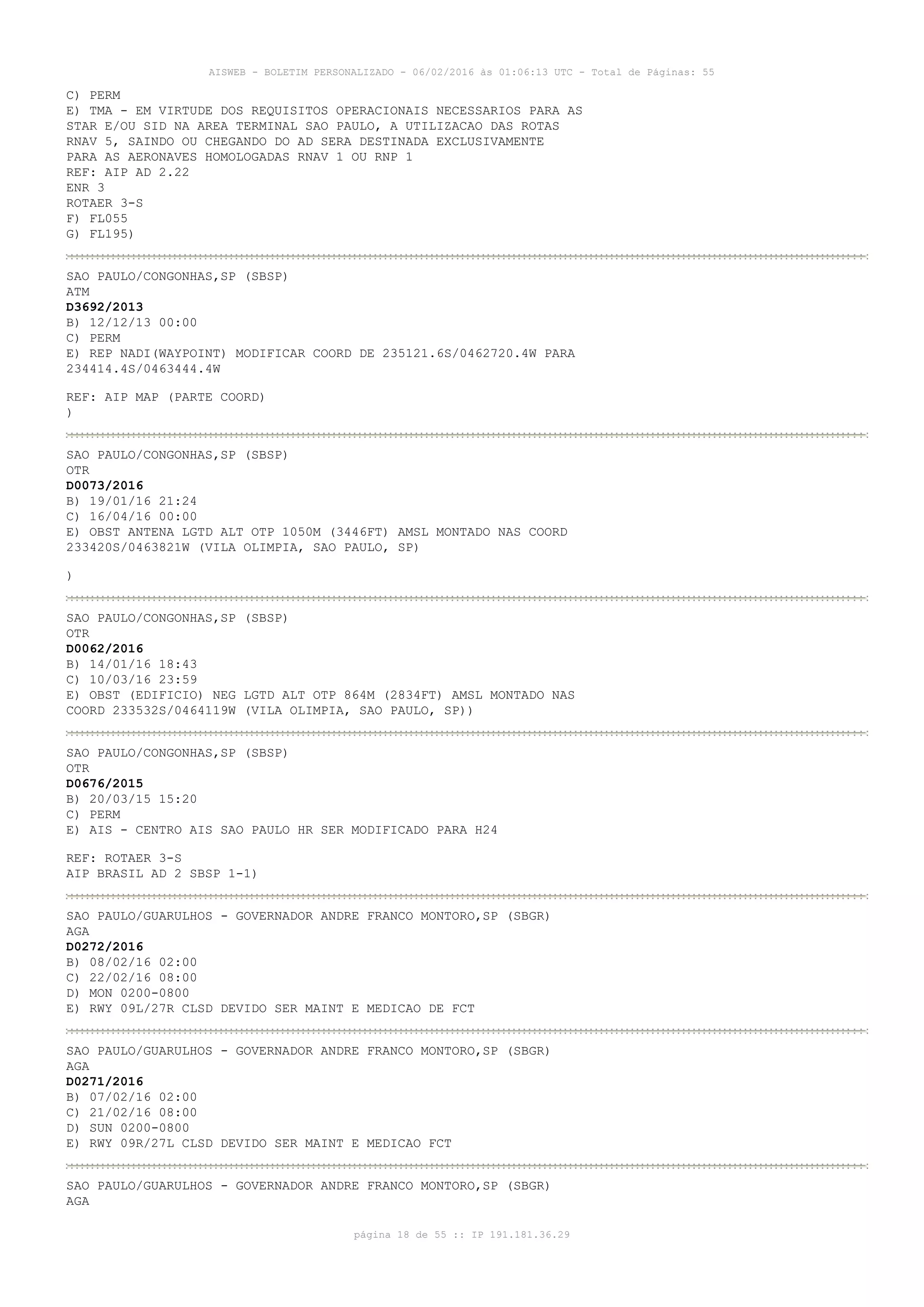 AISWEB - BOLETIM PERSONALIZADO - 06/02/2016 às 01:06:13 UTC - Total de Páginas: 55
página 18 de 55 :: IP 191.181.36.29
C) PERM
E) TMA - EM VIRTUDE DOS REQUISITOS OPERACIONAIS NECESSARIOS PARA AS
STAR E/OU SID NA AREA TERMINAL SAO PAULO, A UTILIZACAO DAS ROTAS
RNAV 5, SAINDO OU CHEGANDO DO AD SERA DESTINADA EXCLUSIVAMENTE
PARA AS AERONAVES HOMOLOGADAS RNAV 1 OU RNP 1
REF: AIP AD 2.22
ENR 3
ROTAER 3-S
F) FL055
G) FL195)
SAO PAULO/CONGONHAS,SP (SBSP)
ATM
D3692/2013
B) 12/12/13 00:00
C) PERM
E) REP NADI(WAYPOINT) MODIFICAR COORD DE 235121.6S/0462720.4W PARA
234414.4S/0463444.4W
REF: AIP MAP (PARTE COORD)
)
SAO PAULO/CONGONHAS,SP (SBSP)
OTR
D0073/2016
B) 19/01/16 21:24
C) 16/04/16 00:00
E) OBST ANTENA LGTD ALT OTP 1050M (3446FT) AMSL MONTADO NAS COORD
233420S/0463821W (VILA OLIMPIA, SAO PAULO, SP)
)
SAO PAULO/CONGONHAS,SP (SBSP)
OTR
D0062/2016
B) 14/01/16 18:43
C) 10/03/16 23:59
E) OBST (EDIFICIO) NEG LGTD ALT OTP 864M (2834FT) AMSL MONTADO NAS
COORD 233532S/0464119W (VILA OLIMPIA, SAO PAULO, SP))
SAO PAULO/CONGONHAS,SP (SBSP)
OTR
D0676/2015
B) 20/03/15 15:20
C) PERM
E) AIS - CENTRO AIS SAO PAULO HR SER MODIFICADO PARA H24
REF: ROTAER 3-S
AIP BRASIL AD 2 SBSP 1-1)
SAO PAULO/GUARULHOS - GOVERNADOR ANDRE FRANCO MONTORO,SP (SBGR)
AGA
D0272/2016
B) 08/02/16 02:00
C) 22/02/16 08:00
D) MON 0200-0800
E) RWY 09L/27R CLSD DEVIDO SER MAINT E MEDICAO DE FCT
SAO PAULO/GUARULHOS - GOVERNADOR ANDRE FRANCO MONTORO,SP (SBGR)
AGA
D0271/2016
B) 07/02/16 02:00
C) 21/02/16 08:00
D) SUN 0200-0800
E) RWY 09R/27L CLSD DEVIDO SER MAINT E MEDICAO FCT
SAO PAULO/GUARULHOS - GOVERNADOR ANDRE FRANCO MONTORO,SP (SBGR)
AGA
 
