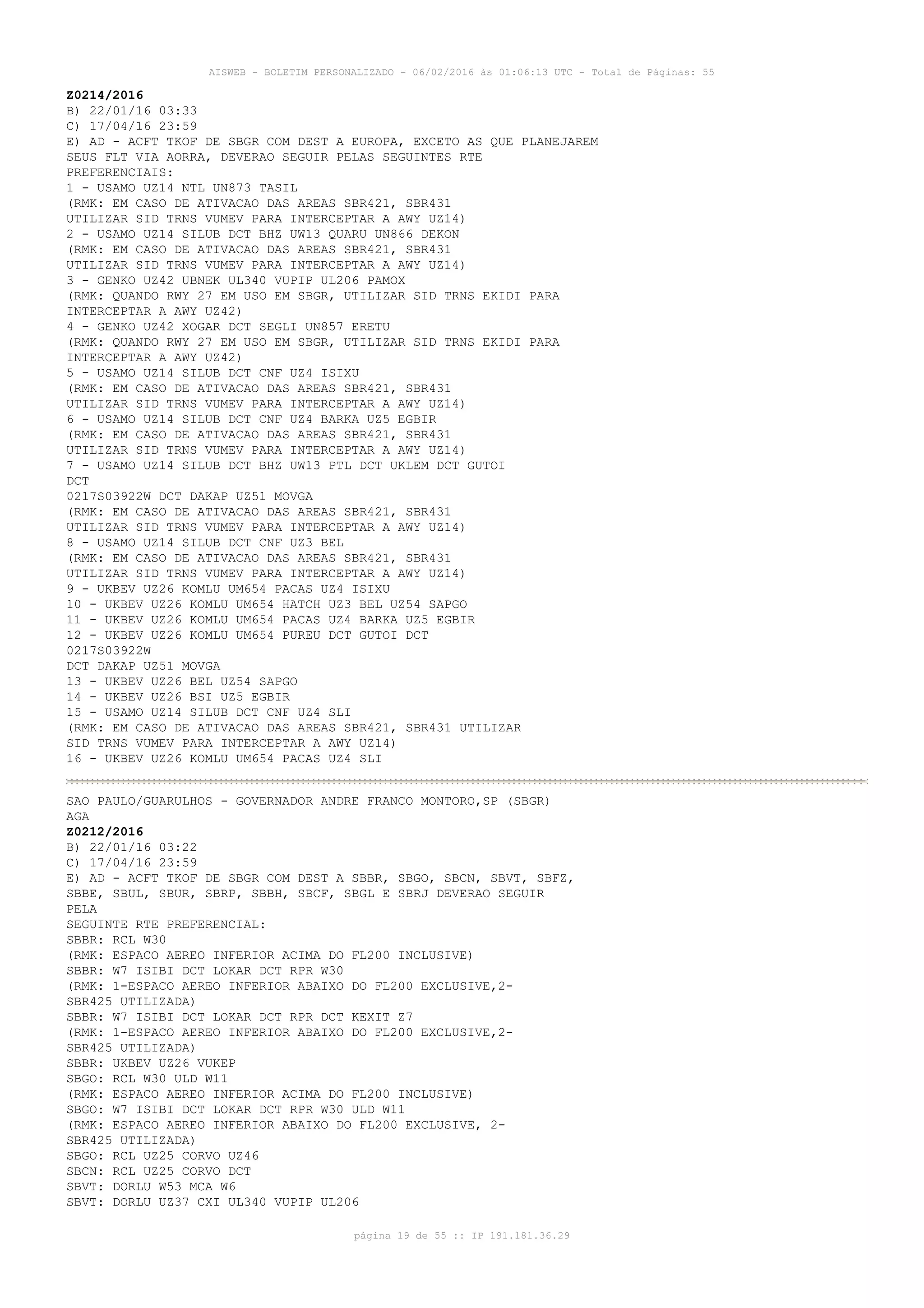 AISWEB - BOLETIM PERSONALIZADO - 06/02/2016 às 01:06:13 UTC - Total de Páginas: 55
página 19 de 55 :: IP 191.181.36.29
Z0214/2016
B) 22/01/16 03:33
C) 17/04/16 23:59
E) AD - ACFT TKOF DE SBGR COM DEST A EUROPA, EXCETO AS QUE PLANEJAREM
SEUS FLT VIA AORRA, DEVERAO SEGUIR PELAS SEGUINTES RTE
PREFERENCIAIS:
1 - USAMO UZ14 NTL UN873 TASIL
(RMK: EM CASO DE ATIVACAO DAS AREAS SBR421, SBR431
UTILIZAR SID TRNS VUMEV PARA INTERCEPTAR A AWY UZ14)
2 - USAMO UZ14 SILUB DCT BHZ UW13 QUARU UN866 DEKON
(RMK: EM CASO DE ATIVACAO DAS AREAS SBR421, SBR431
UTILIZAR SID TRNS VUMEV PARA INTERCEPTAR A AWY UZ14)
3 - GENKO UZ42 UBNEK UL340 VUPIP UL206 PAMOX
(RMK: QUANDO RWY 27 EM USO EM SBGR, UTILIZAR SID TRNS EKIDI PARA
INTERCEPTAR A AWY UZ42)
4 - GENKO UZ42 XOGAR DCT SEGLI UN857 ERETU
(RMK: QUANDO RWY 27 EM USO EM SBGR, UTILIZAR SID TRNS EKIDI PARA
INTERCEPTAR A AWY UZ42)
5 - USAMO UZ14 SILUB DCT CNF UZ4 ISIXU
(RMK: EM CASO DE ATIVACAO DAS AREAS SBR421, SBR431
UTILIZAR SID TRNS VUMEV PARA INTERCEPTAR A AWY UZ14)
6 - USAMO UZ14 SILUB DCT CNF UZ4 BARKA UZ5 EGBIR
(RMK: EM CASO DE ATIVACAO DAS AREAS SBR421, SBR431
UTILIZAR SID TRNS VUMEV PARA INTERCEPTAR A AWY UZ14)
7 - USAMO UZ14 SILUB DCT BHZ UW13 PTL DCT UKLEM DCT GUTOI
DCT
0217S03922W DCT DAKAP UZ51 MOVGA
(RMK: EM CASO DE ATIVACAO DAS AREAS SBR421, SBR431
UTILIZAR SID TRNS VUMEV PARA INTERCEPTAR A AWY UZ14)
8 - USAMO UZ14 SILUB DCT CNF UZ3 BEL
(RMK: EM CASO DE ATIVACAO DAS AREAS SBR421, SBR431
UTILIZAR SID TRNS VUMEV PARA INTERCEPTAR A AWY UZ14)
9 - UKBEV UZ26 KOMLU UM654 PACAS UZ4 ISIXU
10 - UKBEV UZ26 KOMLU UM654 HATCH UZ3 BEL UZ54 SAPGO
11 - UKBEV UZ26 KOMLU UM654 PACAS UZ4 BARKA UZ5 EGBIR
12 - UKBEV UZ26 KOMLU UM654 PUREU DCT GUTOI DCT
0217S03922W
DCT DAKAP UZ51 MOVGA
13 - UKBEV UZ26 BEL UZ54 SAPGO
14 - UKBEV UZ26 BSI UZ5 EGBIR
15 - USAMO UZ14 SILUB DCT CNF UZ4 SLI
(RMK: EM CASO DE ATIVACAO DAS AREAS SBR421, SBR431 UTILIZAR
SID TRNS VUMEV PARA INTERCEPTAR A AWY UZ14)
16 - UKBEV UZ26 KOMLU UM654 PACAS UZ4 SLI
SAO PAULO/GUARULHOS - GOVERNADOR ANDRE FRANCO MONTORO,SP (SBGR)
AGA
Z0212/2016
B) 22/01/16 03:22
C) 17/04/16 23:59
E) AD - ACFT TKOF DE SBGR COM DEST A SBBR, SBGO, SBCN, SBVT, SBFZ,
SBBE, SBUL, SBUR, SBRP, SBBH, SBCF, SBGL E SBRJ DEVERAO SEGUIR
PELA
SEGUINTE RTE PREFERENCIAL:
SBBR: RCL W30
(RMK: ESPACO AEREO INFERIOR ACIMA DO FL200 INCLUSIVE)
SBBR: W7 ISIBI DCT LOKAR DCT RPR W30
(RMK: 1-ESPACO AEREO INFERIOR ABAIXO DO FL200 EXCLUSIVE,2-
SBR425 UTILIZADA)
SBBR: W7 ISIBI DCT LOKAR DCT RPR DCT KEXIT Z7
(RMK: 1-ESPACO AEREO INFERIOR ABAIXO DO FL200 EXCLUSIVE,2-
SBR425 UTILIZADA)
SBBR: UKBEV UZ26 VUKEP
SBGO: RCL W30 ULD W11
(RMK: ESPACO AEREO INFERIOR ACIMA DO FL200 INCLUSIVE)
SBGO: W7 ISIBI DCT LOKAR DCT RPR W30 ULD W11
(RMK: ESPACO AEREO INFERIOR ABAIXO DO FL200 EXCLUSIVE, 2-
SBR425 UTILIZADA)
SBGO: RCL UZ25 CORVO UZ46
SBCN: RCL UZ25 CORVO DCT
SBVT: DORLU W53 MCA W6
SBVT: DORLU UZ37 CXI UL340 VUPIP UL206
 