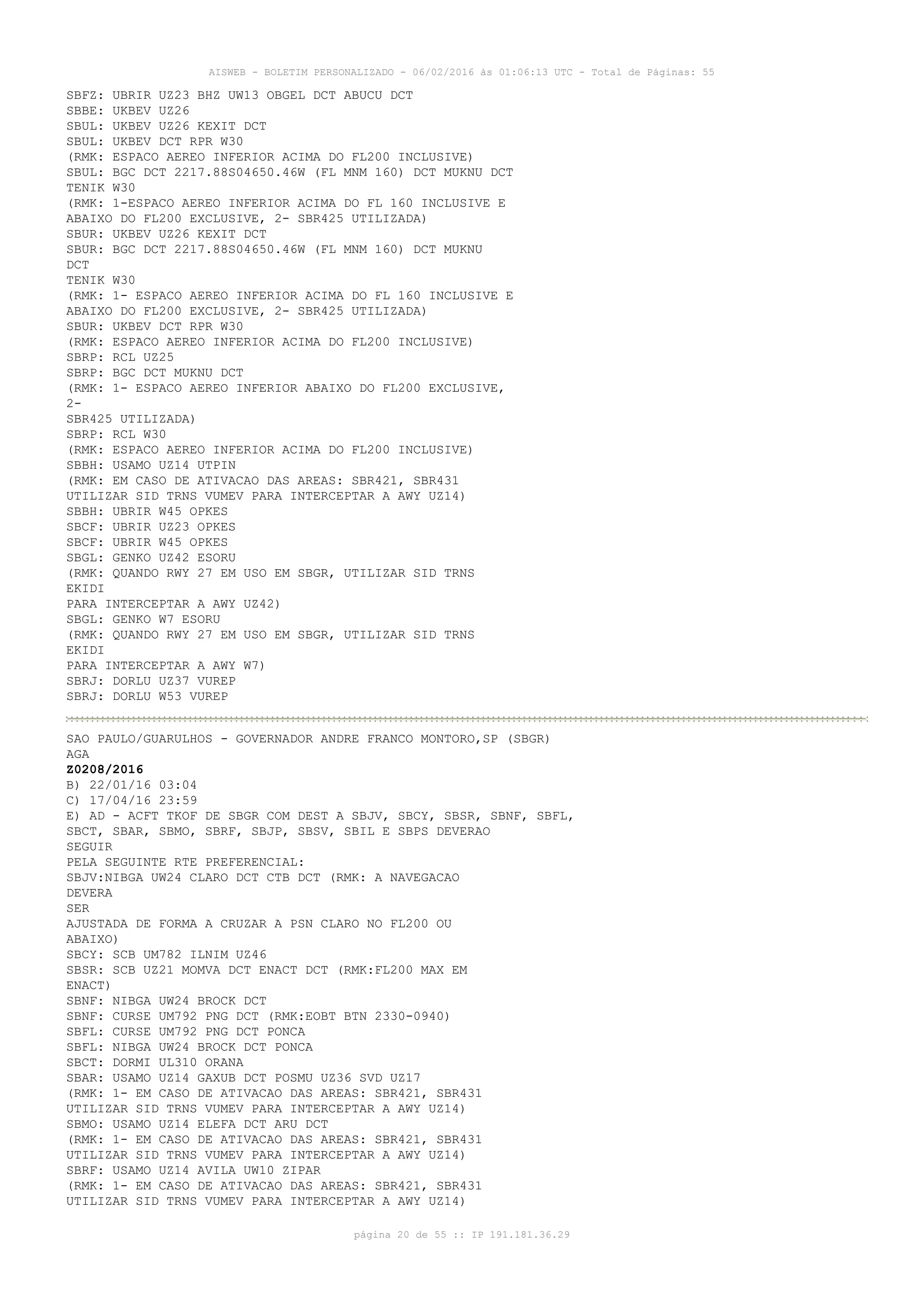 AISWEB - BOLETIM PERSONALIZADO - 06/02/2016 às 01:06:13 UTC - Total de Páginas: 55
página 20 de 55 :: IP 191.181.36.29
SBFZ: UBRIR UZ23 BHZ UW13 OBGEL DCT ABUCU DCT
SBBE: UKBEV UZ26
SBUL: UKBEV UZ26 KEXIT DCT
SBUL: UKBEV DCT RPR W30
(RMK: ESPACO AEREO INFERIOR ACIMA DO FL200 INCLUSIVE)
SBUL: BGC DCT 2217.88S04650.46W (FL MNM 160) DCT MUKNU DCT
TENIK W30
(RMK: 1-ESPACO AEREO INFERIOR ACIMA DO FL 160 INCLUSIVE E
ABAIXO DO FL200 EXCLUSIVE, 2- SBR425 UTILIZADA)
SBUR: UKBEV UZ26 KEXIT DCT
SBUR: BGC DCT 2217.88S04650.46W (FL MNM 160) DCT MUKNU
DCT
TENIK W30
(RMK: 1- ESPACO AEREO INFERIOR ACIMA DO FL 160 INCLUSIVE E
ABAIXO DO FL200 EXCLUSIVE, 2- SBR425 UTILIZADA)
SBUR: UKBEV DCT RPR W30
(RMK: ESPACO AEREO INFERIOR ACIMA DO FL200 INCLUSIVE)
SBRP: RCL UZ25
SBRP: BGC DCT MUKNU DCT
(RMK: 1- ESPACO AEREO INFERIOR ABAIXO DO FL200 EXCLUSIVE,
2-
SBR425 UTILIZADA)
SBRP: RCL W30
(RMK: ESPACO AEREO INFERIOR ACIMA DO FL200 INCLUSIVE)
SBBH: USAMO UZ14 UTPIN
(RMK: EM CASO DE ATIVACAO DAS AREAS: SBR421, SBR431
UTILIZAR SID TRNS VUMEV PARA INTERCEPTAR A AWY UZ14)
SBBH: UBRIR W45 OPKES
SBCF: UBRIR UZ23 OPKES
SBCF: UBRIR W45 OPKES
SBGL: GENKO UZ42 ESORU
(RMK: QUANDO RWY 27 EM USO EM SBGR, UTILIZAR SID TRNS
EKIDI
PARA INTERCEPTAR A AWY UZ42)
SBGL: GENKO W7 ESORU
(RMK: QUANDO RWY 27 EM USO EM SBGR, UTILIZAR SID TRNS
EKIDI
PARA INTERCEPTAR A AWY W7)
SBRJ: DORLU UZ37 VUREP
SBRJ: DORLU W53 VUREP
SAO PAULO/GUARULHOS - GOVERNADOR ANDRE FRANCO MONTORO,SP (SBGR)
AGA
Z0208/2016
B) 22/01/16 03:04
C) 17/04/16 23:59
E) AD - ACFT TKOF DE SBGR COM DEST A SBJV, SBCY, SBSR, SBNF, SBFL,
SBCT, SBAR, SBMO, SBRF, SBJP, SBSV, SBIL E SBPS DEVERAO
SEGUIR
PELA SEGUINTE RTE PREFERENCIAL:
SBJV:NIBGA UW24 CLARO DCT CTB DCT (RMK: A NAVEGACAO
DEVERA
SER
AJUSTADA DE FORMA A CRUZAR A PSN CLARO NO FL200 OU
ABAIXO)
SBCY: SCB UM782 ILNIM UZ46
SBSR: SCB UZ21 MOMVA DCT ENACT DCT (RMK:FL200 MAX EM
ENACT)
SBNF: NIBGA UW24 BROCK DCT
SBNF: CURSE UM792 PNG DCT (RMK:EOBT BTN 2330-0940)
SBFL: CURSE UM792 PNG DCT PONCA
SBFL: NIBGA UW24 BROCK DCT PONCA
SBCT: DORMI UL310 ORANA
SBAR: USAMO UZ14 GAXUB DCT POSMU UZ36 SVD UZ17
(RMK: 1- EM CASO DE ATIVACAO DAS AREAS: SBR421, SBR431
UTILIZAR SID TRNS VUMEV PARA INTERCEPTAR A AWY UZ14)
SBMO: USAMO UZ14 ELEFA DCT ARU DCT
(RMK: 1- EM CASO DE ATIVACAO DAS AREAS: SBR421, SBR431
UTILIZAR SID TRNS VUMEV PARA INTERCEPTAR A AWY UZ14)
SBRF: USAMO UZ14 AVILA UW10 ZIPAR
(RMK: 1- EM CASO DE ATIVACAO DAS AREAS: SBR421, SBR431
UTILIZAR SID TRNS VUMEV PARA INTERCEPTAR A AWY UZ14)
 