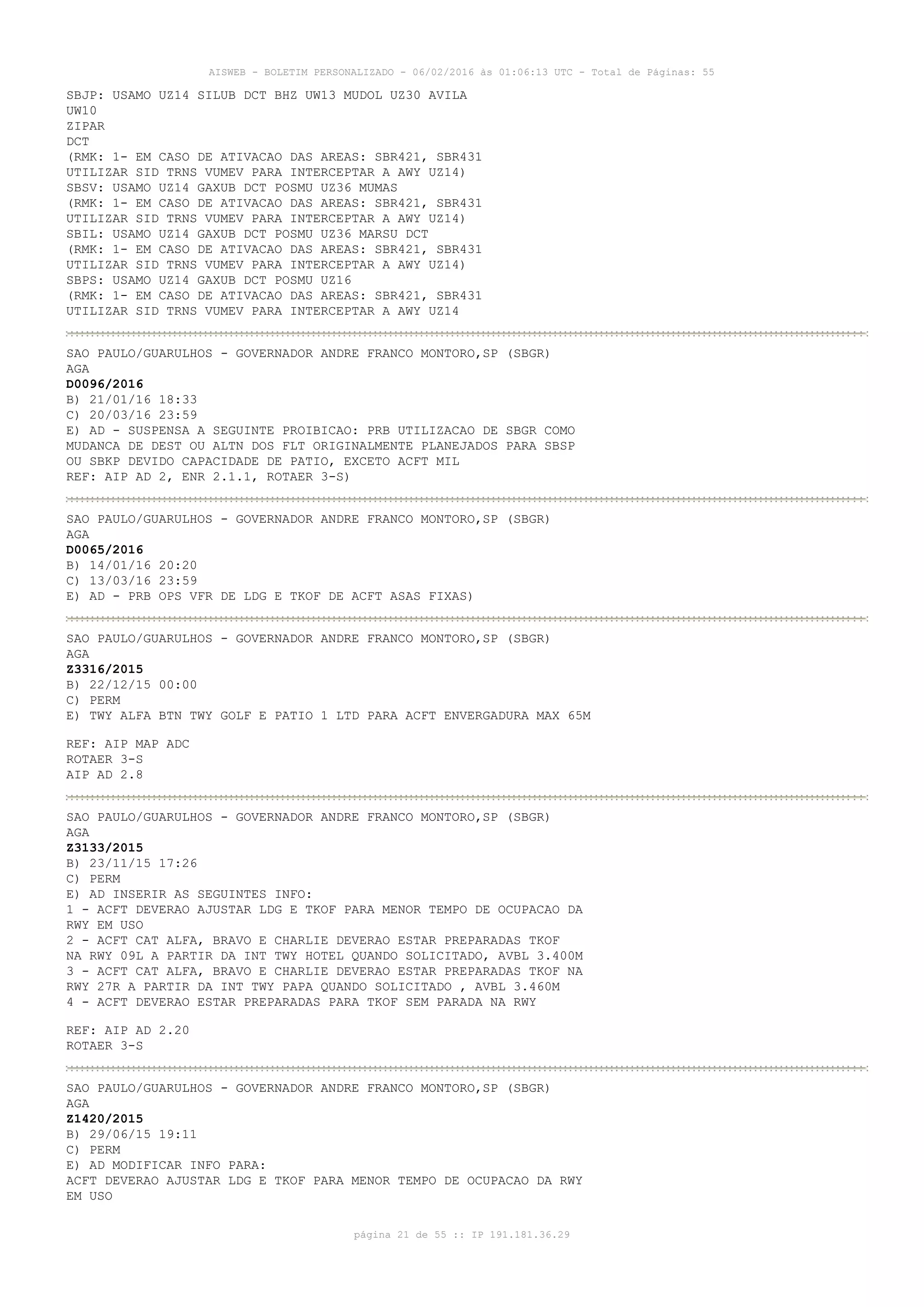 AISWEB - BOLETIM PERSONALIZADO - 06/02/2016 às 01:06:13 UTC - Total de Páginas: 55
página 21 de 55 :: IP 191.181.36.29
SBJP: USAMO UZ14 SILUB DCT BHZ UW13 MUDOL UZ30 AVILA
UW10
ZIPAR
DCT
(RMK: 1- EM CASO DE ATIVACAO DAS AREAS: SBR421, SBR431
UTILIZAR SID TRNS VUMEV PARA INTERCEPTAR A AWY UZ14)
SBSV: USAMO UZ14 GAXUB DCT POSMU UZ36 MUMAS
(RMK: 1- EM CASO DE ATIVACAO DAS AREAS: SBR421, SBR431
UTILIZAR SID TRNS VUMEV PARA INTERCEPTAR A AWY UZ14)
SBIL: USAMO UZ14 GAXUB DCT POSMU UZ36 MARSU DCT
(RMK: 1- EM CASO DE ATIVACAO DAS AREAS: SBR421, SBR431
UTILIZAR SID TRNS VUMEV PARA INTERCEPTAR A AWY UZ14)
SBPS: USAMO UZ14 GAXUB DCT POSMU UZ16
(RMK: 1- EM CASO DE ATIVACAO DAS AREAS: SBR421, SBR431
UTILIZAR SID TRNS VUMEV PARA INTERCEPTAR A AWY UZ14
SAO PAULO/GUARULHOS - GOVERNADOR ANDRE FRANCO MONTORO,SP (SBGR)
AGA
D0096/2016
B) 21/01/16 18:33
C) 20/03/16 23:59
E) AD - SUSPENSA A SEGUINTE PROIBICAO: PRB UTILIZACAO DE SBGR COMO
MUDANCA DE DEST OU ALTN DOS FLT ORIGINALMENTE PLANEJADOS PARA SBSP
OU SBKP DEVIDO CAPACIDADE DE PATIO, EXCETO ACFT MIL
REF: AIP AD 2, ENR 2.1.1, ROTAER 3-S)
SAO PAULO/GUARULHOS - GOVERNADOR ANDRE FRANCO MONTORO,SP (SBGR)
AGA
D0065/2016
B) 14/01/16 20:20
C) 13/03/16 23:59
E) AD - PRB OPS VFR DE LDG E TKOF DE ACFT ASAS FIXAS)
SAO PAULO/GUARULHOS - GOVERNADOR ANDRE FRANCO MONTORO,SP (SBGR)
AGA
Z3316/2015
B) 22/12/15 00:00
C) PERM
E) TWY ALFA BTN TWY GOLF E PATIO 1 LTD PARA ACFT ENVERGADURA MAX 65M
REF: AIP MAP ADC
ROTAER 3-S
AIP AD 2.8
SAO PAULO/GUARULHOS - GOVERNADOR ANDRE FRANCO MONTORO,SP (SBGR)
AGA
Z3133/2015
B) 23/11/15 17:26
C) PERM
E) AD INSERIR AS SEGUINTES INFO:
1 - ACFT DEVERAO AJUSTAR LDG E TKOF PARA MENOR TEMPO DE OCUPACAO DA
RWY EM USO
2 - ACFT CAT ALFA, BRAVO E CHARLIE DEVERAO ESTAR PREPARADAS TKOF
NA RWY 09L A PARTIR DA INT TWY HOTEL QUANDO SOLICITADO, AVBL 3.400M
3 - ACFT CAT ALFA, BRAVO E CHARLIE DEVERAO ESTAR PREPARADAS TKOF NA
RWY 27R A PARTIR DA INT TWY PAPA QUANDO SOLICITADO , AVBL 3.460M
4 - ACFT DEVERAO ESTAR PREPARADAS PARA TKOF SEM PARADA NA RWY
REF: AIP AD 2.20
ROTAER 3-S
SAO PAULO/GUARULHOS - GOVERNADOR ANDRE FRANCO MONTORO,SP (SBGR)
AGA
Z1420/2015
B) 29/06/15 19:11
C) PERM
E) AD MODIFICAR INFO PARA:
ACFT DEVERAO AJUSTAR LDG E TKOF PARA MENOR TEMPO DE OCUPACAO DA RWY
EM USO
 