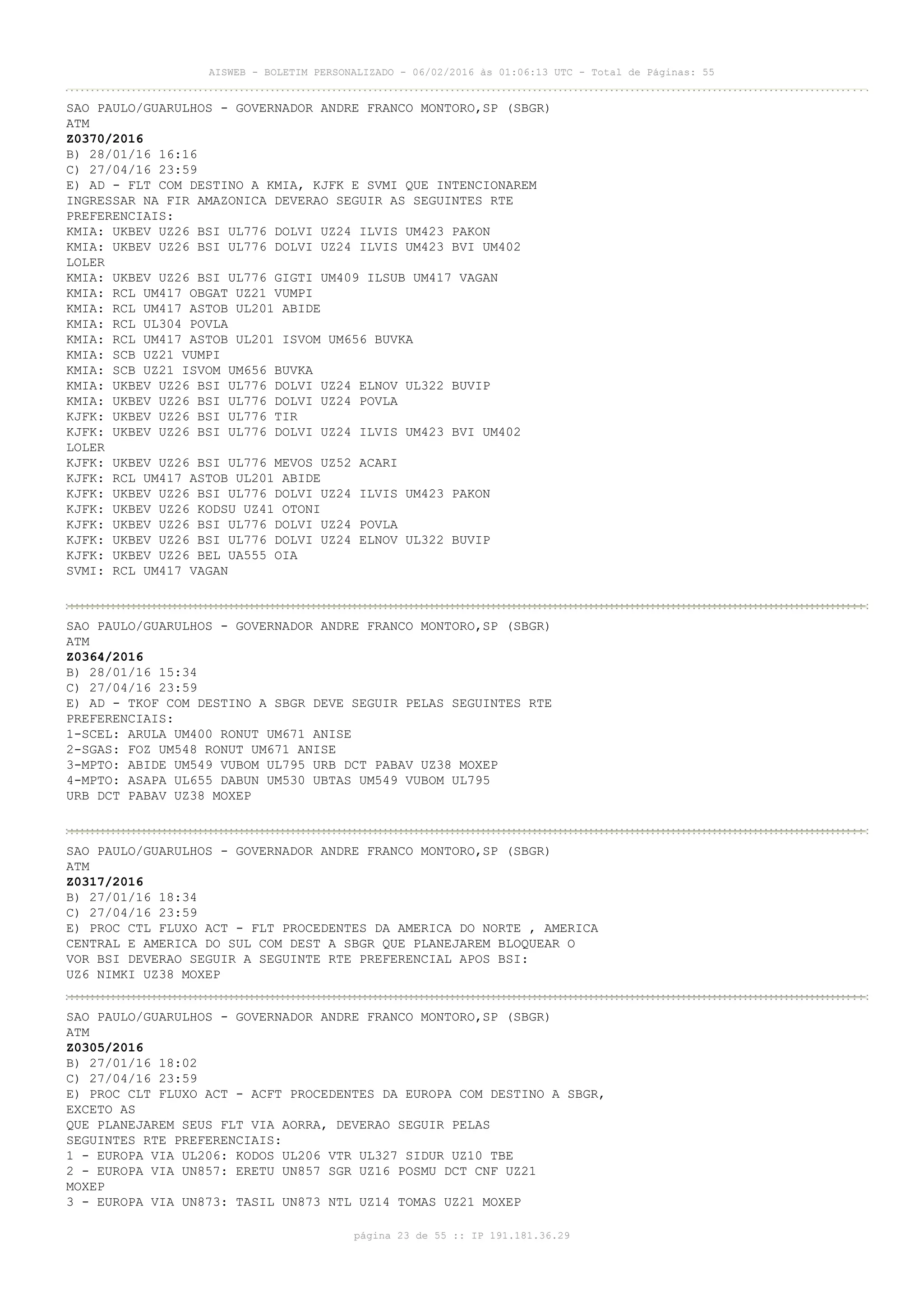 AISWEB - BOLETIM PERSONALIZADO - 06/02/2016 às 01:06:13 UTC - Total de Páginas: 55
página 23 de 55 :: IP 191.181.36.29
SAO PAULO/GUARULHOS - GOVERNADOR ANDRE FRANCO MONTORO,SP (SBGR)
ATM
Z0370/2016
B) 28/01/16 16:16
C) 27/04/16 23:59
E) AD - FLT COM DESTINO A KMIA, KJFK E SVMI QUE INTENCIONAREM
INGRESSAR NA FIR AMAZONICA DEVERAO SEGUIR AS SEGUINTES RTE
PREFERENCIAIS:
KMIA: UKBEV UZ26 BSI UL776 DOLVI UZ24 ILVIS UM423 PAKON
KMIA: UKBEV UZ26 BSI UL776 DOLVI UZ24 ILVIS UM423 BVI UM402
LOLER
KMIA: UKBEV UZ26 BSI UL776 GIGTI UM409 ILSUB UM417 VAGAN
KMIA: RCL UM417 OBGAT UZ21 VUMPI
KMIA: RCL UM417 ASTOB UL201 ABIDE
KMIA: RCL UL304 POVLA
KMIA: RCL UM417 ASTOB UL201 ISVOM UM656 BUVKA
KMIA: SCB UZ21 VUMPI
KMIA: SCB UZ21 ISVOM UM656 BUVKA
KMIA: UKBEV UZ26 BSI UL776 DOLVI UZ24 ELNOV UL322 BUVIP
KMIA: UKBEV UZ26 BSI UL776 DOLVI UZ24 POVLA
KJFK: UKBEV UZ26 BSI UL776 TIR
KJFK: UKBEV UZ26 BSI UL776 DOLVI UZ24 ILVIS UM423 BVI UM402
LOLER
KJFK: UKBEV UZ26 BSI UL776 MEVOS UZ52 ACARI
KJFK: RCL UM417 ASTOB UL201 ABIDE
KJFK: UKBEV UZ26 BSI UL776 DOLVI UZ24 ILVIS UM423 PAKON
KJFK: UKBEV UZ26 KODSU UZ41 OTONI
KJFK: UKBEV UZ26 BSI UL776 DOLVI UZ24 POVLA
KJFK: UKBEV UZ26 BSI UL776 DOLVI UZ24 ELNOV UL322 BUVIP
KJFK: UKBEV UZ26 BEL UA555 OIA
SVMI: RCL UM417 VAGAN
SAO PAULO/GUARULHOS - GOVERNADOR ANDRE FRANCO MONTORO,SP (SBGR)
ATM
Z0364/2016
B) 28/01/16 15:34
C) 27/04/16 23:59
E) AD - TKOF COM DESTINO A SBGR DEVE SEGUIR PELAS SEGUINTES RTE
PREFERENCIAIS:
1-SCEL: ARULA UM400 RONUT UM671 ANISE
2-SGAS: FOZ UM548 RONUT UM671 ANISE
3-MPTO: ABIDE UM549 VUBOM UL795 URB DCT PABAV UZ38 MOXEP
4-MPTO: ASAPA UL655 DABUN UM530 UBTAS UM549 VUBOM UL795
URB DCT PABAV UZ38 MOXEP
SAO PAULO/GUARULHOS - GOVERNADOR ANDRE FRANCO MONTORO,SP (SBGR)
ATM
Z0317/2016
B) 27/01/16 18:34
C) 27/04/16 23:59
E) PROC CTL FLUXO ACT - FLT PROCEDENTES DA AMERICA DO NORTE , AMERICA
CENTRAL E AMERICA DO SUL COM DEST A SBGR QUE PLANEJAREM BLOQUEAR O
VOR BSI DEVERAO SEGUIR A SEGUINTE RTE PREFERENCIAL APOS BSI:
UZ6 NIMKI UZ38 MOXEP
SAO PAULO/GUARULHOS - GOVERNADOR ANDRE FRANCO MONTORO,SP (SBGR)
ATM
Z0305/2016
B) 27/01/16 18:02
C) 27/04/16 23:59
E) PROC CLT FLUXO ACT - ACFT PROCEDENTES DA EUROPA COM DESTINO A SBGR,
EXCETO AS
QUE PLANEJAREM SEUS FLT VIA AORRA, DEVERAO SEGUIR PELAS
SEGUINTES RTE PREFERENCIAIS:
1 - EUROPA VIA UL206: KODOS UL206 VTR UL327 SIDUR UZ10 TBE
2 - EUROPA VIA UN857: ERETU UN857 SGR UZ16 POSMU DCT CNF UZ21
MOXEP
3 - EUROPA VIA UN873: TASIL UN873 NTL UZ14 TOMAS UZ21 MOXEP
 