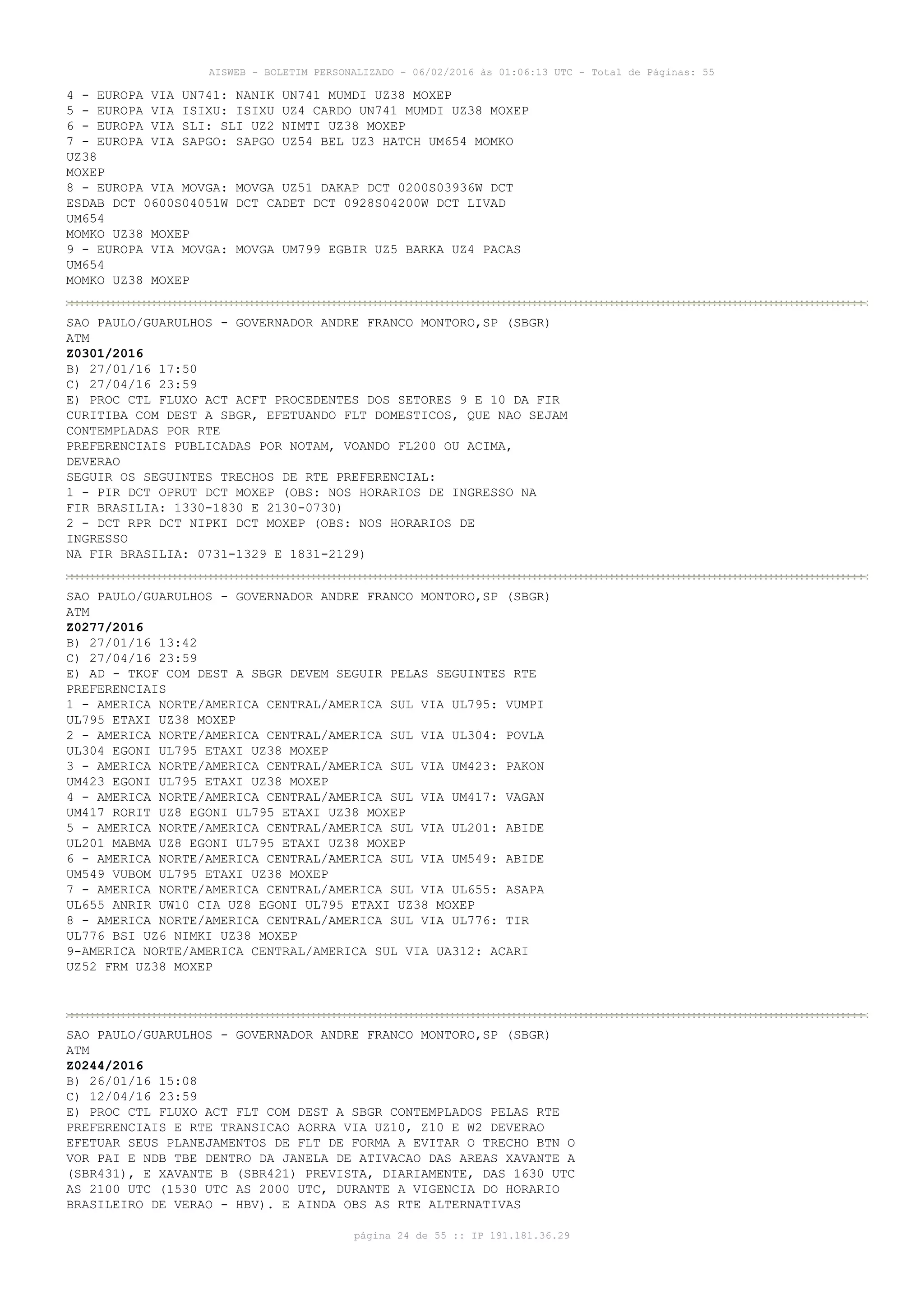 AISWEB - BOLETIM PERSONALIZADO - 06/02/2016 às 01:06:13 UTC - Total de Páginas: 55
página 24 de 55 :: IP 191.181.36.29
4 - EUROPA VIA UN741: NANIK UN741 MUMDI UZ38 MOXEP
5 - EUROPA VIA ISIXU: ISIXU UZ4 CARDO UN741 MUMDI UZ38 MOXEP
6 - EUROPA VIA SLI: SLI UZ2 NIMTI UZ38 MOXEP
7 - EUROPA VIA SAPGO: SAPGO UZ54 BEL UZ3 HATCH UM654 MOMKO
UZ38
MOXEP
8 - EUROPA VIA MOVGA: MOVGA UZ51 DAKAP DCT 0200S03936W DCT
ESDAB DCT 0600S04051W DCT CADET DCT 0928S04200W DCT LIVAD
UM654
MOMKO UZ38 MOXEP
9 - EUROPA VIA MOVGA: MOVGA UM799 EGBIR UZ5 BARKA UZ4 PACAS
UM654
MOMKO UZ38 MOXEP
SAO PAULO/GUARULHOS - GOVERNADOR ANDRE FRANCO MONTORO,SP (SBGR)
ATM
Z0301/2016
B) 27/01/16 17:50
C) 27/04/16 23:59
E) PROC CTL FLUXO ACT ACFT PROCEDENTES DOS SETORES 9 E 10 DA FIR
CURITIBA COM DEST A SBGR, EFETUANDO FLT DOMESTICOS, QUE NAO SEJAM
CONTEMPLADAS POR RTE
PREFERENCIAIS PUBLICADAS POR NOTAM, VOANDO FL200 OU ACIMA,
DEVERAO
SEGUIR OS SEGUINTES TRECHOS DE RTE PREFERENCIAL:
1 - PIR DCT OPRUT DCT MOXEP (OBS: NOS HORARIOS DE INGRESSO NA
FIR BRASILIA: 1330-1830 E 2130-0730)
2 - DCT RPR DCT NIPKI DCT MOXEP (OBS: NOS HORARIOS DE
INGRESSO
NA FIR BRASILIA: 0731-1329 E 1831-2129)
SAO PAULO/GUARULHOS - GOVERNADOR ANDRE FRANCO MONTORO,SP (SBGR)
ATM
Z0277/2016
B) 27/01/16 13:42
C) 27/04/16 23:59
E) AD - TKOF COM DEST A SBGR DEVEM SEGUIR PELAS SEGUINTES RTE
PREFERENCIAIS
1 - AMERICA NORTE/AMERICA CENTRAL/AMERICA SUL VIA UL795: VUMPI
UL795 ETAXI UZ38 MOXEP
2 - AMERICA NORTE/AMERICA CENTRAL/AMERICA SUL VIA UL304: POVLA
UL304 EGONI UL795 ETAXI UZ38 MOXEP
3 - AMERICA NORTE/AMERICA CENTRAL/AMERICA SUL VIA UM423: PAKON
UM423 EGONI UL795 ETAXI UZ38 MOXEP
4 - AMERICA NORTE/AMERICA CENTRAL/AMERICA SUL VIA UM417: VAGAN
UM417 RORIT UZ8 EGONI UL795 ETAXI UZ38 MOXEP
5 - AMERICA NORTE/AMERICA CENTRAL/AMERICA SUL VIA UL201: ABIDE
UL201 MABMA UZ8 EGONI UL795 ETAXI UZ38 MOXEP
6 - AMERICA NORTE/AMERICA CENTRAL/AMERICA SUL VIA UM549: ABIDE
UM549 VUBOM UL795 ETAXI UZ38 MOXEP
7 - AMERICA NORTE/AMERICA CENTRAL/AMERICA SUL VIA UL655: ASAPA
UL655 ANRIR UW10 CIA UZ8 EGONI UL795 ETAXI UZ38 MOXEP
8 - AMERICA NORTE/AMERICA CENTRAL/AMERICA SUL VIA UL776: TIR
UL776 BSI UZ6 NIMKI UZ38 MOXEP
9-AMERICA NORTE/AMERICA CENTRAL/AMERICA SUL VIA UA312: ACARI
UZ52 FRM UZ38 MOXEP
SAO PAULO/GUARULHOS - GOVERNADOR ANDRE FRANCO MONTORO,SP (SBGR)
ATM
Z0244/2016
B) 26/01/16 15:08
C) 12/04/16 23:59
E) PROC CTL FLUXO ACT FLT COM DEST A SBGR CONTEMPLADOS PELAS RTE
PREFERENCIAIS E RTE TRANSICAO AORRA VIA UZ10, Z10 E W2 DEVERAO
EFETUAR SEUS PLANEJAMENTOS DE FLT DE FORMA A EVITAR O TRECHO BTN O
VOR PAI E NDB TBE DENTRO DA JANELA DE ATIVACAO DAS AREAS XAVANTE A
(SBR431), E XAVANTE B (SBR421) PREVISTA, DIARIAMENTE, DAS 1630 UTC
AS 2100 UTC (1530 UTC AS 2000 UTC, DURANTE A VIGENCIA DO HORARIO
BRASILEIRO DE VERAO - HBV). E AINDA OBS AS RTE ALTERNATIVAS
 