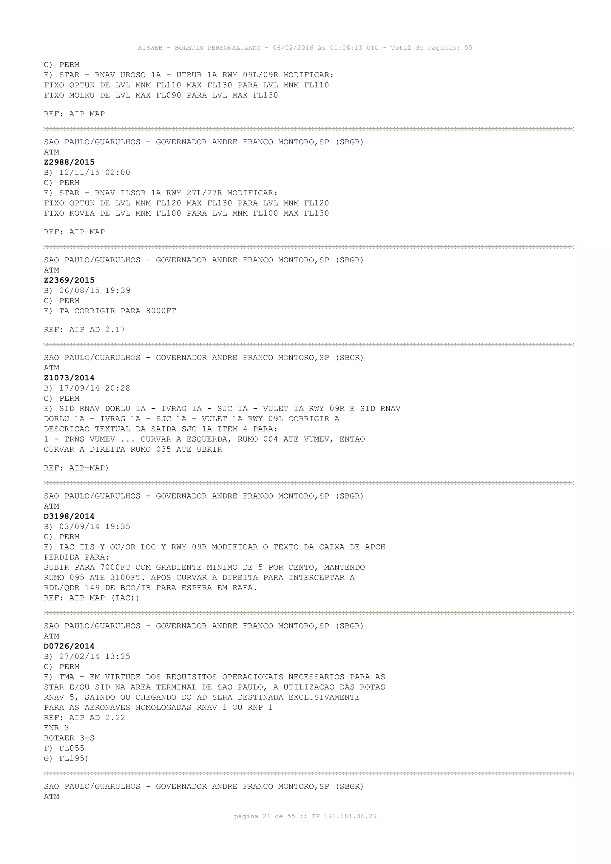 AISWEB - BOLETIM PERSONALIZADO - 06/02/2016 às 01:06:13 UTC - Total de Páginas: 55
página 26 de 55 :: IP 191.181.36.29
C) PERM
E) STAR - RNAV UROSO 1A - UTBUR 1A RWY 09L/09R MODIFICAR:
FIXO OPTUK DE LVL MNM FL110 MAX FL130 PARA LVL MNM FL110
FIXO MOLKU DE LVL MAX FL090 PARA LVL MAX FL130
REF: AIP MAP
SAO PAULO/GUARULHOS - GOVERNADOR ANDRE FRANCO MONTORO,SP (SBGR)
ATM
Z2988/2015
B) 12/11/15 02:00
C) PERM
E) STAR - RNAV ILSOR 1A RWY 27L/27R MODIFICAR:
FIXO OPTUK DE LVL MNM FL120 MAX FL130 PARA LVL MNM FL120
FIXO KOVLA DE LVL MNM FL100 PARA LVL MNM FL100 MAX FL130
REF: AIP MAP
SAO PAULO/GUARULHOS - GOVERNADOR ANDRE FRANCO MONTORO,SP (SBGR)
ATM
Z2369/2015
B) 26/08/15 19:39
C) PERM
E) TA CORRIGIR PARA 8000FT
REF: AIP AD 2.17
SAO PAULO/GUARULHOS - GOVERNADOR ANDRE FRANCO MONTORO,SP (SBGR)
ATM
Z1073/2014
B) 17/09/14 20:28
C) PERM
E) SID RNAV DORLU 1A - IVRAG 1A - SJC 1A - VULET 1A RWY 09R E SID RNAV
DORLU 1A - IVRAG 1A - SJC 1A - VULET 1A RWY 09L CORRIGIR A
DESCRICAO TEXTUAL DA SAIDA SJC 1A ITEM 4 PARA:
1 - TRNS VUMEV ... CURVAR A ESQUERDA, RUMO 004 ATE VUMEV, ENTAO
CURVAR A DIREITA RUMO 035 ATE UBRIR
REF: AIP-MAP)
SAO PAULO/GUARULHOS - GOVERNADOR ANDRE FRANCO MONTORO,SP (SBGR)
ATM
D3198/2014
B) 03/09/14 19:35
C) PERM
E) IAC ILS Y OU/OR LOC Y RWY 09R MODIFICAR O TEXTO DA CAIXA DE APCH
PERDIDA PARA:
SUBIR PARA 7000FT COM GRADIENTE MINIMO DE 5 POR CENTO, MANTENDO
RUMO 095 ATE 3100FT. APOS CURVAR A DIREITA PARA INTERCEPTAR A
RDL/QDR 149 DE BCO/IB PARA ESPERA EM RAFA.
REF: AIP MAP (IAC))
SAO PAULO/GUARULHOS - GOVERNADOR ANDRE FRANCO MONTORO,SP (SBGR)
ATM
D0726/2014
B) 27/02/14 13:25
C) PERM
E) TMA - EM VIRTUDE DOS REQUISITOS OPERACIONAIS NECESSARIOS PARA AS
STAR E/OU SID NA AREA TERMINAL DE SAO PAULO, A UTILIZACAO DAS ROTAS
RNAV 5, SAINDO OU CHEGANDO DO AD SERA DESTINADA EXCLUSIVAMENTE
PARA AS AERONAVES HOMOLOGADAS RNAV 1 OU RNP 1
REF: AIP AD 2.22
ENR 3
ROTAER 3-S
F) FL055
G) FL195)
SAO PAULO/GUARULHOS - GOVERNADOR ANDRE FRANCO MONTORO,SP (SBGR)
ATM
 