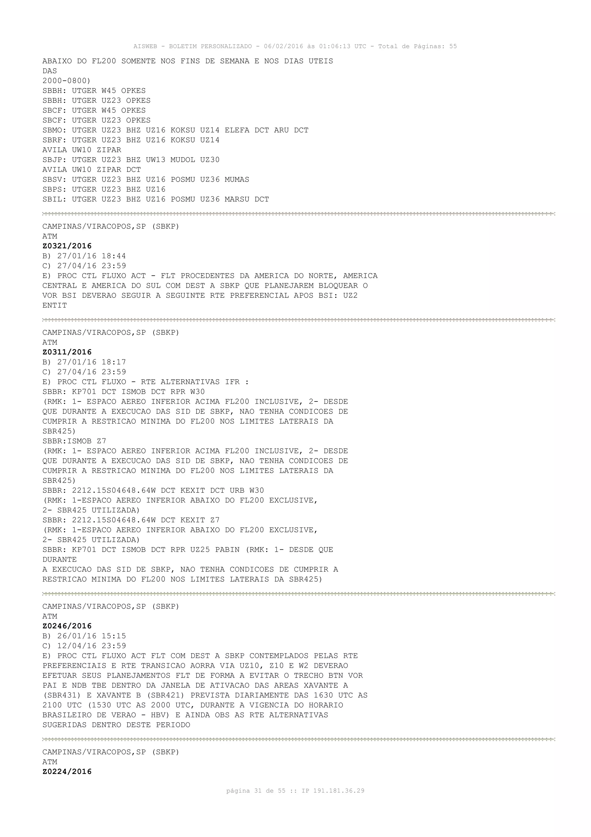 AISWEB - BOLETIM PERSONALIZADO - 06/02/2016 às 01:06:13 UTC - Total de Páginas: 55
página 31 de 55 :: IP 191.181.36.29
ABAIXO DO FL200 SOMENTE NOS FINS DE SEMANA E NOS DIAS UTEIS
DAS
2000-0800)
SBBH: UTGER W45 OPKES
SBBH: UTGER UZ23 OPKES
SBCF: UTGER W45 OPKES
SBCF: UTGER UZ23 OPKES
SBMO: UTGER UZ23 BHZ UZ16 KOKSU UZ14 ELEFA DCT ARU DCT
SBRF: UTGER UZ23 BHZ UZ16 KOKSU UZ14
AVILA UW10 ZIPAR
SBJP: UTGER UZ23 BHZ UW13 MUDOL UZ30
AVILA UW10 ZIPAR DCT
SBSV: UTGER UZ23 BHZ UZ16 POSMU UZ36 MUMAS
SBPS: UTGER UZ23 BHZ UZ16
SBIL: UTGER UZ23 BHZ UZ16 POSMU UZ36 MARSU DCT
CAMPINAS/VIRACOPOS,SP (SBKP)
ATM
Z0321/2016
B) 27/01/16 18:44
C) 27/04/16 23:59
E) PROC CTL FLUXO ACT - FLT PROCEDENTES DA AMERICA DO NORTE, AMERICA
CENTRAL E AMERICA DO SUL COM DEST A SBKP QUE PLANEJAREM BLOQUEAR O
VOR BSI DEVERAO SEGUIR A SEGUINTE RTE PREFERENCIAL APOS BSI: UZ2
ENTIT
CAMPINAS/VIRACOPOS,SP (SBKP)
ATM
Z0311/2016
B) 27/01/16 18:17
C) 27/04/16 23:59
E) PROC CTL FLUXO - RTE ALTERNATIVAS IFR :
SBBR: KP701 DCT ISMOB DCT RPR W30
(RMK: 1- ESPACO AEREO INFERIOR ACIMA FL200 INCLUSIVE, 2- DESDE
QUE DURANTE A EXECUCAO DAS SID DE SBKP, NAO TENHA CONDICOES DE
CUMPRIR A RESTRICAO MINIMA DO FL200 NOS LIMITES LATERAIS DA
SBR425)
SBBR:ISMOB Z7
(RMK: 1- ESPACO AEREO INFERIOR ACIMA FL200 INCLUSIVE, 2- DESDE
QUE DURANTE A EXECUCAO DAS SID DE SBKP, NAO TENHA CONDICOES DE
CUMPRIR A RESTRICAO MINIMA DO FL200 NOS LIMITES LATERAIS DA
SBR425)
SBBR: 2212.15S04648.64W DCT KEXIT DCT URB W30
(RMK: 1-ESPACO AEREO INFERIOR ABAIXO DO FL200 EXCLUSIVE,
2- SBR425 UTILIZADA)
SBBR: 2212.15S04648.64W DCT KEXIT Z7
(RMK: 1-ESPACO AEREO INFERIOR ABAIXO DO FL200 EXCLUSIVE,
2- SBR425 UTILIZADA)
SBBR: KP701 DCT ISMOB DCT RPR UZ25 PABIN (RMK: 1- DESDE QUE
DURANTE
A EXECUCAO DAS SID DE SBKP, NAO TENHA CONDICOES DE CUMPRIR A
RESTRICAO MINIMA DO FL200 NOS LIMITES LATERAIS DA SBR425)
CAMPINAS/VIRACOPOS,SP (SBKP)
ATM
Z0246/2016
B) 26/01/16 15:15
C) 12/04/16 23:59
E) PROC CTL FLUXO ACT FLT COM DEST A SBKP CONTEMPLADOS PELAS RTE
PREFERENCIAIS E RTE TRANSICAO AORRA VIA UZ10, Z10 E W2 DEVERAO
EFETUAR SEUS PLANEJAMENTOS FLT DE FORMA A EVITAR O TRECHO BTN VOR
PAI E NDB TBE DENTRO DA JANELA DE ATIVACAO DAS AREAS XAVANTE A
(SBR431) E XAVANTE B (SBR421) PREVISTA DIARIAMENTE DAS 1630 UTC AS
2100 UTC (1530 UTC AS 2000 UTC, DURANTE A VIGENCIA DO HORARIO
BRASILEIRO DE VERAO - HBV) E AINDA OBS AS RTE ALTERNATIVAS
SUGERIDAS DENTRO DESTE PERIODO
CAMPINAS/VIRACOPOS,SP (SBKP)
ATM
Z0224/2016
 