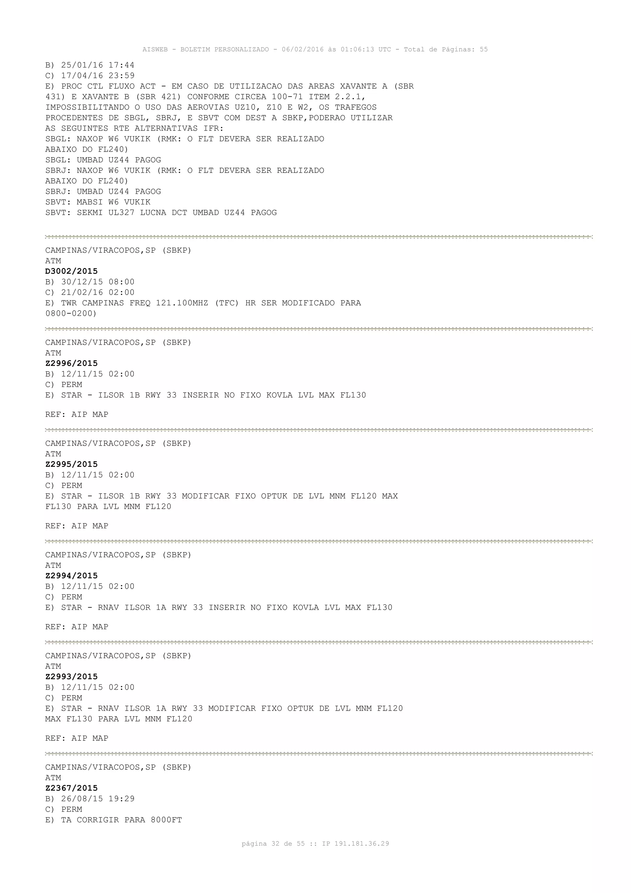 AISWEB - BOLETIM PERSONALIZADO - 06/02/2016 às 01:06:13 UTC - Total de Páginas: 55
página 32 de 55 :: IP 191.181.36.29
B) 25/01/16 17:44
C) 17/04/16 23:59
E) PROC CTL FLUXO ACT - EM CASO DE UTILIZACAO DAS AREAS XAVANTE A (SBR
431) E XAVANTE B (SBR 421) CONFORME CIRCEA 100-71 ITEM 2.2.1,
IMPOSSIBILITANDO O USO DAS AEROVIAS UZ10, Z10 E W2, OS TRAFEGOS
PROCEDENTES DE SBGL, SBRJ, E SBVT COM DEST A SBKP,PODERAO UTILIZAR
AS SEGUINTES RTE ALTERNATIVAS IFR:
SBGL: NAXOP W6 VUKIK (RMK: O FLT DEVERA SER REALIZADO
ABAIXO DO FL240)
SBGL: UMBAD UZ44 PAGOG
SBRJ: NAXOP W6 VUKIK (RMK: O FLT DEVERA SER REALIZADO
ABAIXO DO FL240)
SBRJ: UMBAD UZ44 PAGOG
SBVT: MABSI W6 VUKIK
SBVT: SEKMI UL327 LUCNA DCT UMBAD UZ44 PAGOG
CAMPINAS/VIRACOPOS,SP (SBKP)
ATM
D3002/2015
B) 30/12/15 08:00
C) 21/02/16 02:00
E) TWR CAMPINAS FREQ 121.100MHZ (TFC) HR SER MODIFICADO PARA
0800-0200)
CAMPINAS/VIRACOPOS,SP (SBKP)
ATM
Z2996/2015
B) 12/11/15 02:00
C) PERM
E) STAR - ILSOR 1B RWY 33 INSERIR NO FIXO KOVLA LVL MAX FL130
REF: AIP MAP
CAMPINAS/VIRACOPOS,SP (SBKP)
ATM
Z2995/2015
B) 12/11/15 02:00
C) PERM
E) STAR - ILSOR 1B RWY 33 MODIFICAR FIXO OPTUK DE LVL MNM FL120 MAX
FL130 PARA LVL MNM FL120
REF: AIP MAP
CAMPINAS/VIRACOPOS,SP (SBKP)
ATM
Z2994/2015
B) 12/11/15 02:00
C) PERM
E) STAR - RNAV ILSOR 1A RWY 33 INSERIR NO FIXO KOVLA LVL MAX FL130
REF: AIP MAP
CAMPINAS/VIRACOPOS,SP (SBKP)
ATM
Z2993/2015
B) 12/11/15 02:00
C) PERM
E) STAR - RNAV ILSOR 1A RWY 33 MODIFICAR FIXO OPTUK DE LVL MNM FL120
MAX FL130 PARA LVL MNM FL120
REF: AIP MAP
CAMPINAS/VIRACOPOS,SP (SBKP)
ATM
Z2367/2015
B) 26/08/15 19:29
C) PERM
E) TA CORRIGIR PARA 8000FT
 