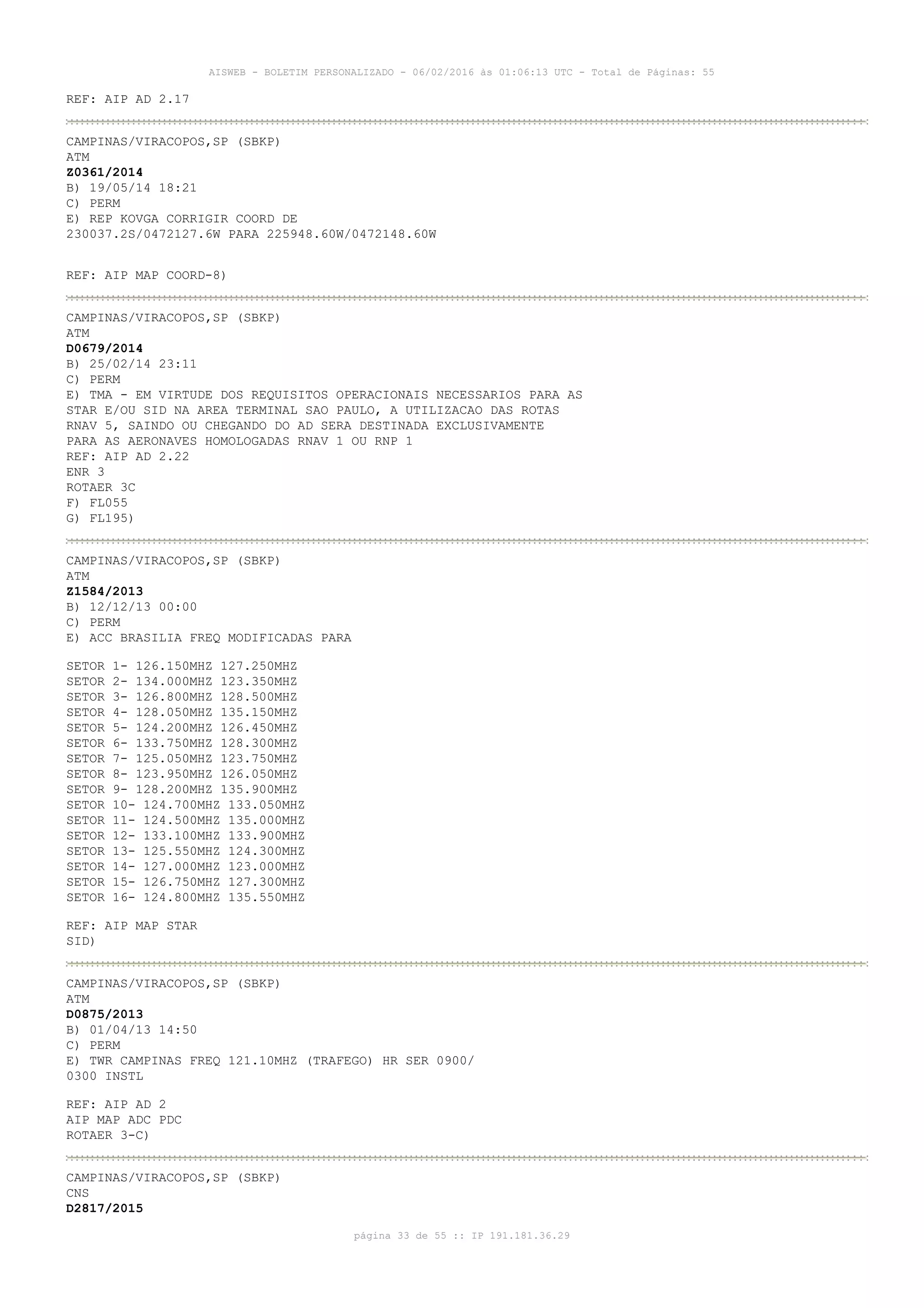 AISWEB - BOLETIM PERSONALIZADO - 06/02/2016 às 01:06:13 UTC - Total de Páginas: 55
página 33 de 55 :: IP 191.181.36.29
REF: AIP AD 2.17
CAMPINAS/VIRACOPOS,SP (SBKP)
ATM
Z0361/2014
B) 19/05/14 18:21
C) PERM
E) REP KOVGA CORRIGIR COORD DE
230037.2S/0472127.6W PARA 225948.60W/0472148.60W
REF: AIP MAP COORD-8)
CAMPINAS/VIRACOPOS,SP (SBKP)
ATM
D0679/2014
B) 25/02/14 23:11
C) PERM
E) TMA - EM VIRTUDE DOS REQUISITOS OPERACIONAIS NECESSARIOS PARA AS
STAR E/OU SID NA AREA TERMINAL SAO PAULO, A UTILIZACAO DAS ROTAS
RNAV 5, SAINDO OU CHEGANDO DO AD SERA DESTINADA EXCLUSIVAMENTE
PARA AS AERONAVES HOMOLOGADAS RNAV 1 OU RNP 1
REF: AIP AD 2.22
ENR 3
ROTAER 3C
F) FL055
G) FL195)
CAMPINAS/VIRACOPOS,SP (SBKP)
ATM
Z1584/2013
B) 12/12/13 00:00
C) PERM
E) ACC BRASILIA FREQ MODIFICADAS PARA
SETOR 1- 126.150MHZ 127.250MHZ
SETOR 2- 134.000MHZ 123.350MHZ
SETOR 3- 126.800MHZ 128.500MHZ
SETOR 4- 128.050MHZ 135.150MHZ
SETOR 5- 124.200MHZ 126.450MHZ
SETOR 6- 133.750MHZ 128.300MHZ
SETOR 7- 125.050MHZ 123.750MHZ
SETOR 8- 123.950MHZ 126.050MHZ
SETOR 9- 128.200MHZ 135.900MHZ
SETOR 10- 124.700MHZ 133.050MHZ
SETOR 11- 124.500MHZ 135.000MHZ
SETOR 12- 133.100MHZ 133.900MHZ
SETOR 13- 125.550MHZ 124.300MHZ
SETOR 14- 127.000MHZ 123.000MHZ
SETOR 15- 126.750MHZ 127.300MHZ
SETOR 16- 124.800MHZ 135.550MHZ
REF: AIP MAP STAR
SID)
CAMPINAS/VIRACOPOS,SP (SBKP)
ATM
D0875/2013
B) 01/04/13 14:50
C) PERM
E) TWR CAMPINAS FREQ 121.10MHZ (TRAFEGO) HR SER 0900/
0300 INSTL
REF: AIP AD 2
AIP MAP ADC PDC
ROTAER 3-C)
CAMPINAS/VIRACOPOS,SP (SBKP)
CNS
D2817/2015
 