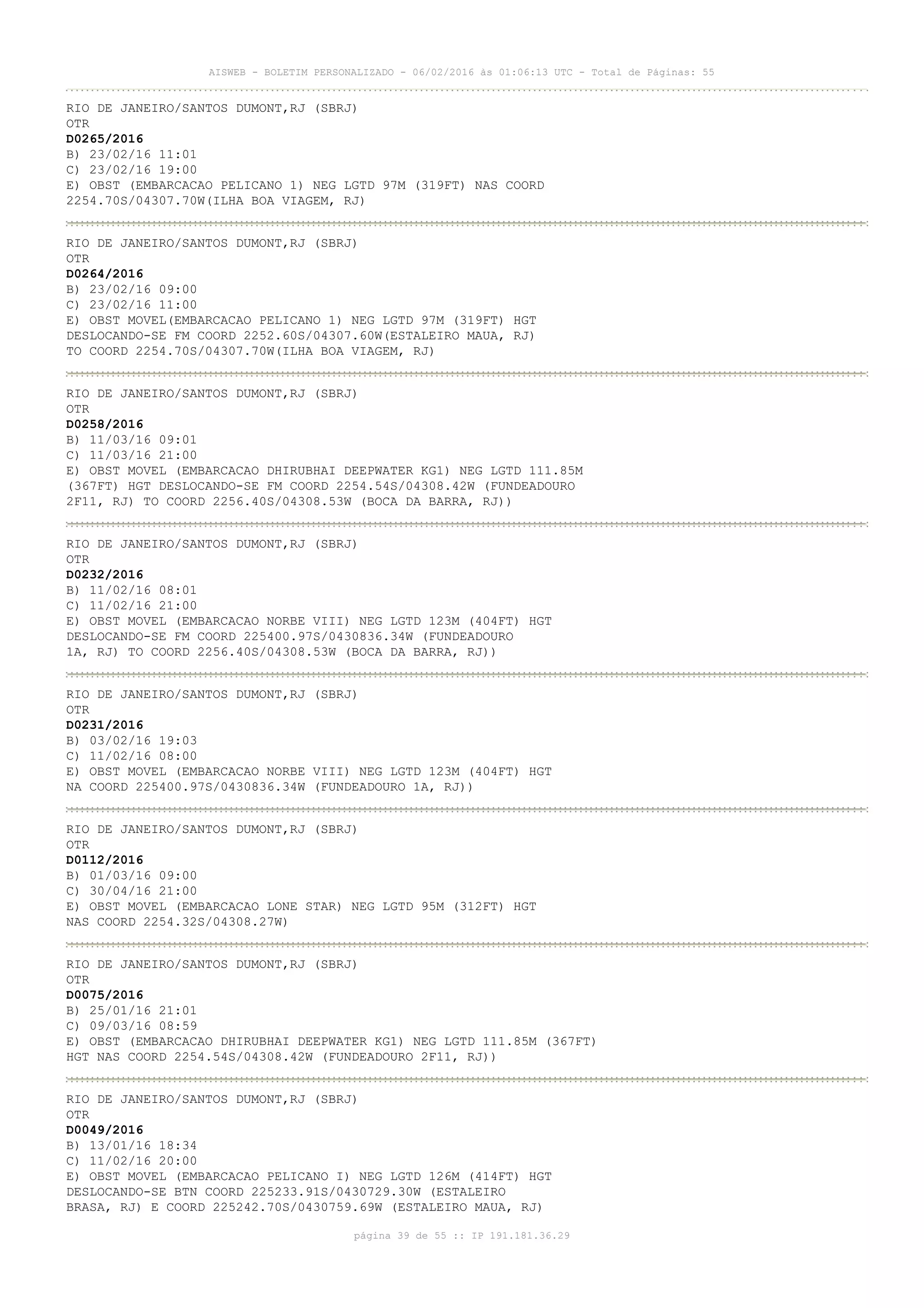 AISWEB - BOLETIM PERSONALIZADO - 06/02/2016 às 01:06:13 UTC - Total de Páginas: 55
página 39 de 55 :: IP 191.181.36.29
RIO DE JANEIRO/SANTOS DUMONT,RJ (SBRJ)
OTR
D0265/2016
B) 23/02/16 11:01
C) 23/02/16 19:00
E) OBST (EMBARCACAO PELICANO 1) NEG LGTD 97M (319FT) NAS COORD
2254.70S/04307.70W(ILHA BOA VIAGEM, RJ)
RIO DE JANEIRO/SANTOS DUMONT,RJ (SBRJ)
OTR
D0264/2016
B) 23/02/16 09:00
C) 23/02/16 11:00
E) OBST MOVEL(EMBARCACAO PELICANO 1) NEG LGTD 97M (319FT) HGT
DESLOCANDO-SE FM COORD 2252.60S/04307.60W(ESTALEIRO MAUA, RJ)
TO COORD 2254.70S/04307.70W(ILHA BOA VIAGEM, RJ)
RIO DE JANEIRO/SANTOS DUMONT,RJ (SBRJ)
OTR
D0258/2016
B) 11/03/16 09:01
C) 11/03/16 21:00
E) OBST MOVEL (EMBARCACAO DHIRUBHAI DEEPWATER KG1) NEG LGTD 111.85M
(367FT) HGT DESLOCANDO-SE FM COORD 2254.54S/04308.42W (FUNDEADOURO
2F11, RJ) TO COORD 2256.40S/04308.53W (BOCA DA BARRA, RJ))
RIO DE JANEIRO/SANTOS DUMONT,RJ (SBRJ)
OTR
D0232/2016
B) 11/02/16 08:01
C) 11/02/16 21:00
E) OBST MOVEL (EMBARCACAO NORBE VIII) NEG LGTD 123M (404FT) HGT
DESLOCANDO-SE FM COORD 225400.97S/0430836.34W (FUNDEADOURO
1A, RJ) TO COORD 2256.40S/04308.53W (BOCA DA BARRA, RJ))
RIO DE JANEIRO/SANTOS DUMONT,RJ (SBRJ)
OTR
D0231/2016
B) 03/02/16 19:03
C) 11/02/16 08:00
E) OBST MOVEL (EMBARCACAO NORBE VIII) NEG LGTD 123M (404FT) HGT
NA COORD 225400.97S/0430836.34W (FUNDEADOURO 1A, RJ))
RIO DE JANEIRO/SANTOS DUMONT,RJ (SBRJ)
OTR
D0112/2016
B) 01/03/16 09:00
C) 30/04/16 21:00
E) OBST MOVEL (EMBARCACAO LONE STAR) NEG LGTD 95M (312FT) HGT
NAS COORD 2254.32S/04308.27W)
RIO DE JANEIRO/SANTOS DUMONT,RJ (SBRJ)
OTR
D0075/2016
B) 25/01/16 21:01
C) 09/03/16 08:59
E) OBST (EMBARCACAO DHIRUBHAI DEEPWATER KG1) NEG LGTD 111.85M (367FT)
HGT NAS COORD 2254.54S/04308.42W (FUNDEADOURO 2F11, RJ))
RIO DE JANEIRO/SANTOS DUMONT,RJ (SBRJ)
OTR
D0049/2016
B) 13/01/16 18:34
C) 11/02/16 20:00
E) OBST MOVEL (EMBARCACAO PELICANO I) NEG LGTD 126M (414FT) HGT
DESLOCANDO-SE BTN COORD 225233.91S/0430729.30W (ESTALEIRO
BRASA, RJ) E COORD 225242.70S/0430759.69W (ESTALEIRO MAUA, RJ)
 
