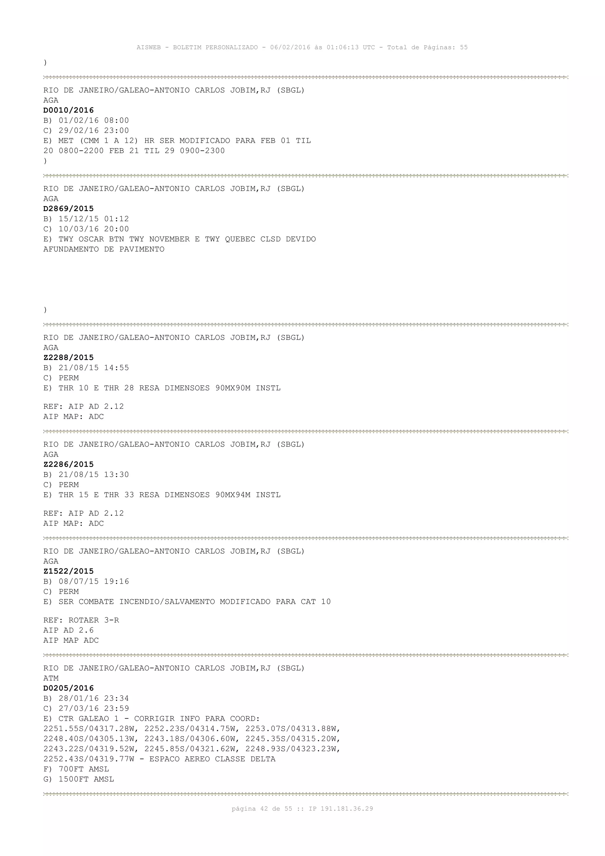 AISWEB - BOLETIM PERSONALIZADO - 06/02/2016 às 01:06:13 UTC - Total de Páginas: 55
página 42 de 55 :: IP 191.181.36.29
)
RIO DE JANEIRO/GALEAO-ANTONIO CARLOS JOBIM,RJ (SBGL)
AGA
D0010/2016
B) 01/02/16 08:00
C) 29/02/16 23:00
E) MET (CMM 1 A 12) HR SER MODIFICADO PARA FEB 01 TIL
20 0800-2200 FEB 21 TIL 29 0900-2300
)
RIO DE JANEIRO/GALEAO-ANTONIO CARLOS JOBIM,RJ (SBGL)
AGA
D2869/2015
B) 15/12/15 01:12
C) 10/03/16 20:00
E) TWY OSCAR BTN TWY NOVEMBER E TWY QUEBEC CLSD DEVIDO
AFUNDAMENTO DE PAVIMENTO
)
RIO DE JANEIRO/GALEAO-ANTONIO CARLOS JOBIM,RJ (SBGL)
AGA
Z2288/2015
B) 21/08/15 14:55
C) PERM
E) THR 10 E THR 28 RESA DIMENSOES 90MX90M INSTL
REF: AIP AD 2.12
AIP MAP: ADC
RIO DE JANEIRO/GALEAO-ANTONIO CARLOS JOBIM,RJ (SBGL)
AGA
Z2286/2015
B) 21/08/15 13:30
C) PERM
E) THR 15 E THR 33 RESA DIMENSOES 90MX94M INSTL
REF: AIP AD 2.12
AIP MAP: ADC
RIO DE JANEIRO/GALEAO-ANTONIO CARLOS JOBIM,RJ (SBGL)
AGA
Z1522/2015
B) 08/07/15 19:16
C) PERM
E) SER COMBATE INCENDIO/SALVAMENTO MODIFICADO PARA CAT 10
REF: ROTAER 3-R
AIP AD 2.6
AIP MAP ADC
RIO DE JANEIRO/GALEAO-ANTONIO CARLOS JOBIM,RJ (SBGL)
ATM
D0205/2016
B) 28/01/16 23:34
C) 27/03/16 23:59
E) CTR GALEAO 1 - CORRIGIR INFO PARA COORD:
2251.55S/04317.28W, 2252.23S/04314.75W, 2253.07S/04313.88W,
2248.40S/04305.13W, 2243.18S/04306.60W, 2245.35S/04315.20W,
2243.22S/04319.52W, 2245.85S/04321.62W, 2248.93S/04323.23W,
2252.43S/04319.77W - ESPACO AEREO CLASSE DELTA
F) 700FT AMSL
G) 1500FT AMSL
 