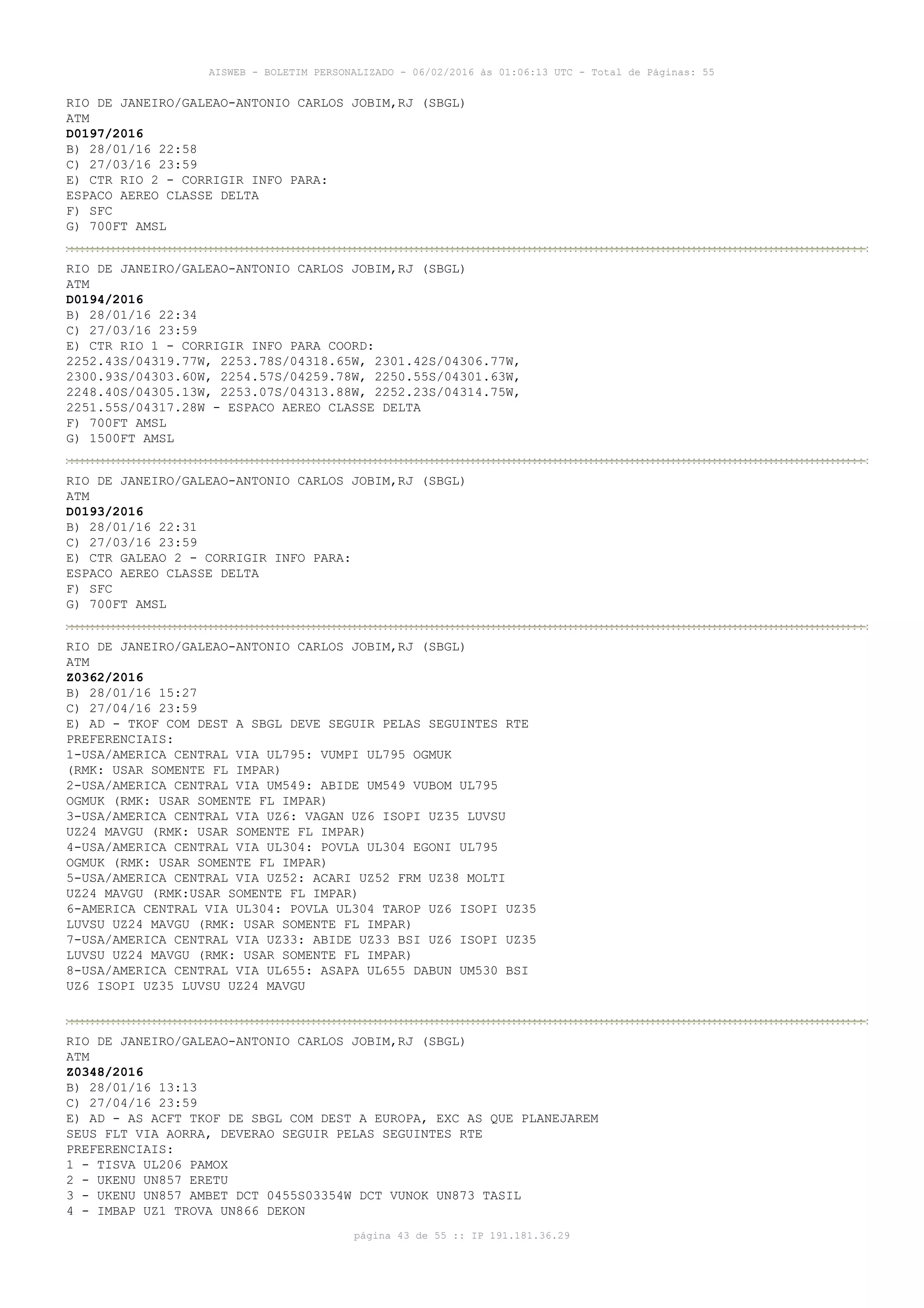 AISWEB - BOLETIM PERSONALIZADO - 06/02/2016 às 01:06:13 UTC - Total de Páginas: 55
página 43 de 55 :: IP 191.181.36.29
RIO DE JANEIRO/GALEAO-ANTONIO CARLOS JOBIM,RJ (SBGL)
ATM
D0197/2016
B) 28/01/16 22:58
C) 27/03/16 23:59
E) CTR RIO 2 - CORRIGIR INFO PARA:
ESPACO AEREO CLASSE DELTA
F) SFC
G) 700FT AMSL
RIO DE JANEIRO/GALEAO-ANTONIO CARLOS JOBIM,RJ (SBGL)
ATM
D0194/2016
B) 28/01/16 22:34
C) 27/03/16 23:59
E) CTR RIO 1 - CORRIGIR INFO PARA COORD:
2252.43S/04319.77W, 2253.78S/04318.65W, 2301.42S/04306.77W,
2300.93S/04303.60W, 2254.57S/04259.78W, 2250.55S/04301.63W,
2248.40S/04305.13W, 2253.07S/04313.88W, 2252.23S/04314.75W,
2251.55S/04317.28W - ESPACO AEREO CLASSE DELTA
F) 700FT AMSL
G) 1500FT AMSL
RIO DE JANEIRO/GALEAO-ANTONIO CARLOS JOBIM,RJ (SBGL)
ATM
D0193/2016
B) 28/01/16 22:31
C) 27/03/16 23:59
E) CTR GALEAO 2 - CORRIGIR INFO PARA:
ESPACO AEREO CLASSE DELTA
F) SFC
G) 700FT AMSL
RIO DE JANEIRO/GALEAO-ANTONIO CARLOS JOBIM,RJ (SBGL)
ATM
Z0362/2016
B) 28/01/16 15:27
C) 27/04/16 23:59
E) AD - TKOF COM DEST A SBGL DEVE SEGUIR PELAS SEGUINTES RTE
PREFERENCIAIS:
1-USA/AMERICA CENTRAL VIA UL795: VUMPI UL795 OGMUK
(RMK: USAR SOMENTE FL IMPAR)
2-USA/AMERICA CENTRAL VIA UM549: ABIDE UM549 VUBOM UL795
OGMUK (RMK: USAR SOMENTE FL IMPAR)
3-USA/AMERICA CENTRAL VIA UZ6: VAGAN UZ6 ISOPI UZ35 LUVSU
UZ24 MAVGU (RMK: USAR SOMENTE FL IMPAR)
4-USA/AMERICA CENTRAL VIA UL304: POVLA UL304 EGONI UL795
OGMUK (RMK: USAR SOMENTE FL IMPAR)
5-USA/AMERICA CENTRAL VIA UZ52: ACARI UZ52 FRM UZ38 MOLTI
UZ24 MAVGU (RMK:USAR SOMENTE FL IMPAR)
6-AMERICA CENTRAL VIA UL304: POVLA UL304 TAROP UZ6 ISOPI UZ35
LUVSU UZ24 MAVGU (RMK: USAR SOMENTE FL IMPAR)
7-USA/AMERICA CENTRAL VIA UZ33: ABIDE UZ33 BSI UZ6 ISOPI UZ35
LUVSU UZ24 MAVGU (RMK: USAR SOMENTE FL IMPAR)
8-USA/AMERICA CENTRAL VIA UL655: ASAPA UL655 DABUN UM530 BSI
UZ6 ISOPI UZ35 LUVSU UZ24 MAVGU
RIO DE JANEIRO/GALEAO-ANTONIO CARLOS JOBIM,RJ (SBGL)
ATM
Z0348/2016
B) 28/01/16 13:13
C) 27/04/16 23:59
E) AD - AS ACFT TKOF DE SBGL COM DEST A EUROPA, EXC AS QUE PLANEJAREM
SEUS FLT VIA AORRA, DEVERAO SEGUIR PELAS SEGUINTES RTE
PREFERENCIAIS:
1 - TISVA UL206 PAMOX
2 - UKENU UN857 ERETU
3 - UKENU UN857 AMBET DCT 0455S03354W DCT VUNOK UN873 TASIL
4 - IMBAP UZ1 TROVA UN866 DEKON
 
