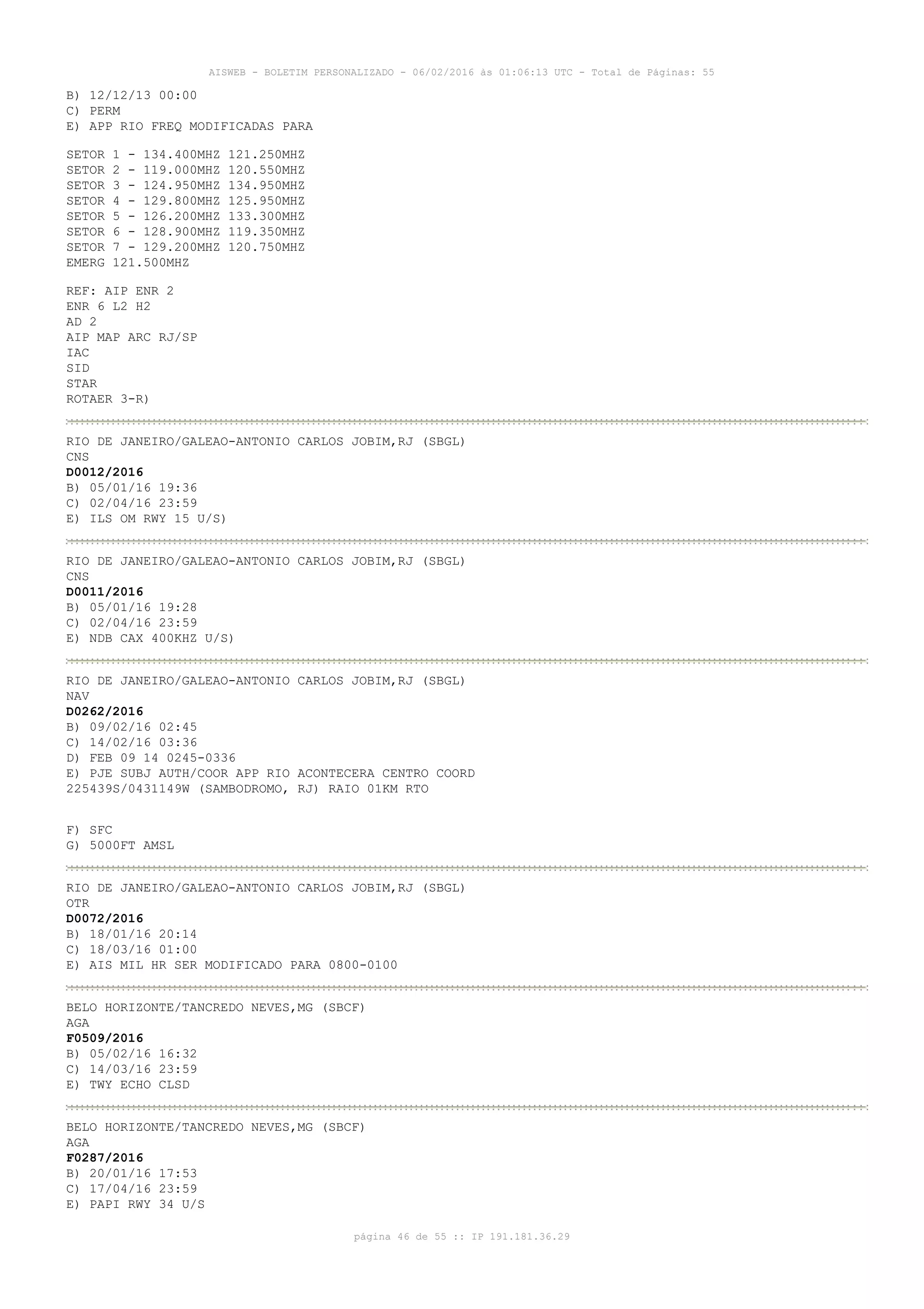 AISWEB - BOLETIM PERSONALIZADO - 06/02/2016 às 01:06:13 UTC - Total de Páginas: 55
página 46 de 55 :: IP 191.181.36.29
B) 12/12/13 00:00
C) PERM
E) APP RIO FREQ MODIFICADAS PARA
SETOR 1 - 134.400MHZ 121.250MHZ
SETOR 2 - 119.000MHZ 120.550MHZ
SETOR 3 - 124.950MHZ 134.950MHZ
SETOR 4 - 129.800MHZ 125.950MHZ
SETOR 5 - 126.200MHZ 133.300MHZ
SETOR 6 - 128.900MHZ 119.350MHZ
SETOR 7 - 129.200MHZ 120.750MHZ
EMERG 121.500MHZ
REF: AIP ENR 2
ENR 6 L2 H2
AD 2
AIP MAP ARC RJ/SP
IAC
SID
STAR
ROTAER 3-R)
RIO DE JANEIRO/GALEAO-ANTONIO CARLOS JOBIM,RJ (SBGL)
CNS
D0012/2016
B) 05/01/16 19:36
C) 02/04/16 23:59
E) ILS OM RWY 15 U/S)
RIO DE JANEIRO/GALEAO-ANTONIO CARLOS JOBIM,RJ (SBGL)
CNS
D0011/2016
B) 05/01/16 19:28
C) 02/04/16 23:59
E) NDB CAX 400KHZ U/S)
RIO DE JANEIRO/GALEAO-ANTONIO CARLOS JOBIM,RJ (SBGL)
NAV
D0262/2016
B) 09/02/16 02:45
C) 14/02/16 03:36
D) FEB 09 14 0245-0336
E) PJE SUBJ AUTH/COOR APP RIO ACONTECERA CENTRO COORD
225439S/0431149W (SAMBODROMO, RJ) RAIO 01KM RTO
F) SFC
G) 5000FT AMSL
RIO DE JANEIRO/GALEAO-ANTONIO CARLOS JOBIM,RJ (SBGL)
OTR
D0072/2016
B) 18/01/16 20:14
C) 18/03/16 01:00
E) AIS MIL HR SER MODIFICADO PARA 0800-0100
BELO HORIZONTE/TANCREDO NEVES,MG (SBCF)
AGA
F0509/2016
B) 05/02/16 16:32
C) 14/03/16 23:59
E) TWY ECHO CLSD
BELO HORIZONTE/TANCREDO NEVES,MG (SBCF)
AGA
F0287/2016
B) 20/01/16 17:53
C) 17/04/16 23:59
E) PAPI RWY 34 U/S
 