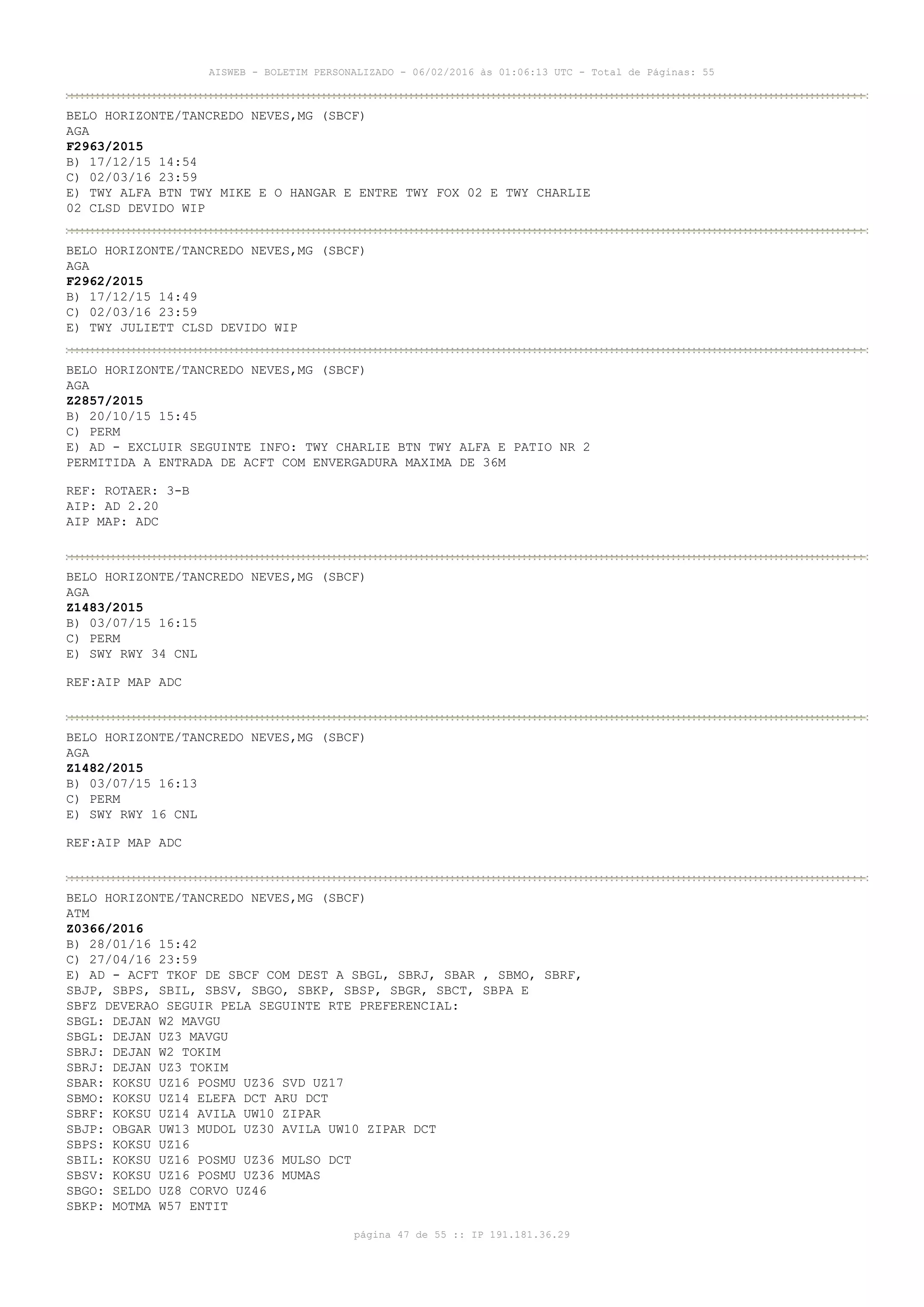 AISWEB - BOLETIM PERSONALIZADO - 06/02/2016 às 01:06:13 UTC - Total de Páginas: 55
página 47 de 55 :: IP 191.181.36.29
BELO HORIZONTE/TANCREDO NEVES,MG (SBCF)
AGA
F2963/2015
B) 17/12/15 14:54
C) 02/03/16 23:59
E) TWY ALFA BTN TWY MIKE E O HANGAR E ENTRE TWY FOX 02 E TWY CHARLIE
02 CLSD DEVIDO WIP
BELO HORIZONTE/TANCREDO NEVES,MG (SBCF)
AGA
F2962/2015
B) 17/12/15 14:49
C) 02/03/16 23:59
E) TWY JULIETT CLSD DEVIDO WIP
BELO HORIZONTE/TANCREDO NEVES,MG (SBCF)
AGA
Z2857/2015
B) 20/10/15 15:45
C) PERM
E) AD - EXCLUIR SEGUINTE INFO: TWY CHARLIE BTN TWY ALFA E PATIO NR 2
PERMITIDA A ENTRADA DE ACFT COM ENVERGADURA MAXIMA DE 36M
REF: ROTAER: 3-B
AIP: AD 2.20
AIP MAP: ADC
BELO HORIZONTE/TANCREDO NEVES,MG (SBCF)
AGA
Z1483/2015
B) 03/07/15 16:15
C) PERM
E) SWY RWY 34 CNL
REF:AIP MAP ADC
BELO HORIZONTE/TANCREDO NEVES,MG (SBCF)
AGA
Z1482/2015
B) 03/07/15 16:13
C) PERM
E) SWY RWY 16 CNL
REF:AIP MAP ADC
BELO HORIZONTE/TANCREDO NEVES,MG (SBCF)
ATM
Z0366/2016
B) 28/01/16 15:42
C) 27/04/16 23:59
E) AD - ACFT TKOF DE SBCF COM DEST A SBGL, SBRJ, SBAR , SBMO, SBRF,
SBJP, SBPS, SBIL, SBSV, SBGO, SBKP, SBSP, SBGR, SBCT, SBPA E
SBFZ DEVERAO SEGUIR PELA SEGUINTE RTE PREFERENCIAL:
SBGL: DEJAN W2 MAVGU
SBGL: DEJAN UZ3 MAVGU
SBRJ: DEJAN W2 TOKIM
SBRJ: DEJAN UZ3 TOKIM
SBAR: KOKSU UZ16 POSMU UZ36 SVD UZ17
SBMO: KOKSU UZ14 ELEFA DCT ARU DCT
SBRF: KOKSU UZ14 AVILA UW10 ZIPAR
SBJP: OBGAR UW13 MUDOL UZ30 AVILA UW10 ZIPAR DCT
SBPS: KOKSU UZ16
SBIL: KOKSU UZ16 POSMU UZ36 MULSO DCT
SBSV: KOKSU UZ16 POSMU UZ36 MUMAS
SBGO: SELDO UZ8 CORVO UZ46
SBKP: MOTMA W57 ENTIT
 