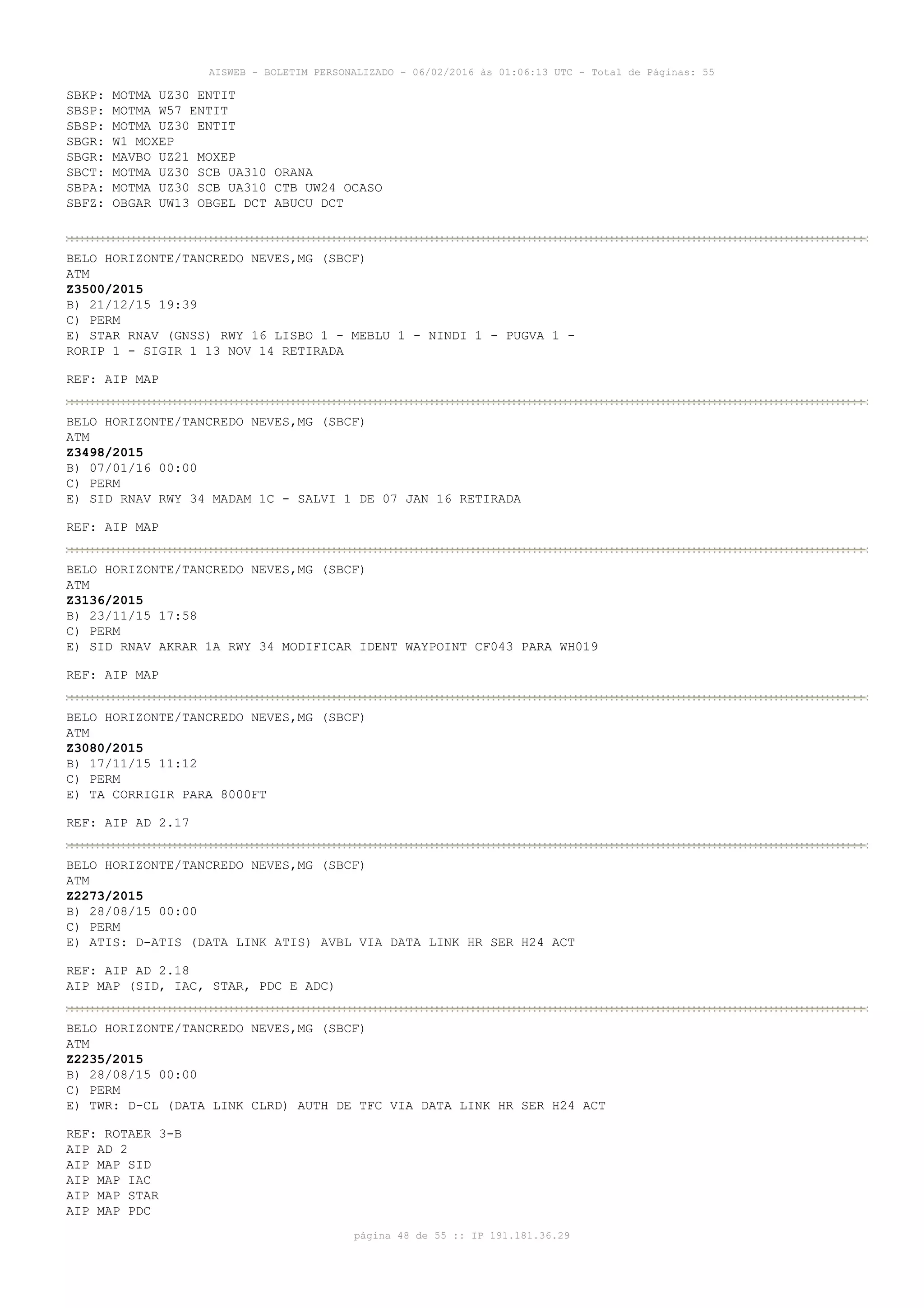 AISWEB - BOLETIM PERSONALIZADO - 06/02/2016 às 01:06:13 UTC - Total de Páginas: 55
página 48 de 55 :: IP 191.181.36.29
SBKP: MOTMA UZ30 ENTIT
SBSP: MOTMA W57 ENTIT
SBSP: MOTMA UZ30 ENTIT
SBGR: W1 MOXEP
SBGR: MAVBO UZ21 MOXEP
SBCT: MOTMA UZ30 SCB UA310 ORANA
SBPA: MOTMA UZ30 SCB UA310 CTB UW24 OCASO
SBFZ: OBGAR UW13 OBGEL DCT ABUCU DCT
BELO HORIZONTE/TANCREDO NEVES,MG (SBCF)
ATM
Z3500/2015
B) 21/12/15 19:39
C) PERM
E) STAR RNAV (GNSS) RWY 16 LISBO 1 - MEBLU 1 - NINDI 1 - PUGVA 1 -
RORIP 1 - SIGIR 1 13 NOV 14 RETIRADA
REF: AIP MAP
BELO HORIZONTE/TANCREDO NEVES,MG (SBCF)
ATM
Z3498/2015
B) 07/01/16 00:00
C) PERM
E) SID RNAV RWY 34 MADAM 1C - SALVI 1 DE 07 JAN 16 RETIRADA
REF: AIP MAP
BELO HORIZONTE/TANCREDO NEVES,MG (SBCF)
ATM
Z3136/2015
B) 23/11/15 17:58
C) PERM
E) SID RNAV AKRAR 1A RWY 34 MODIFICAR IDENT WAYPOINT CF043 PARA WH019
REF: AIP MAP
BELO HORIZONTE/TANCREDO NEVES,MG (SBCF)
ATM
Z3080/2015
B) 17/11/15 11:12
C) PERM
E) TA CORRIGIR PARA 8000FT
REF: AIP AD 2.17
BELO HORIZONTE/TANCREDO NEVES,MG (SBCF)
ATM
Z2273/2015
B) 28/08/15 00:00
C) PERM
E) ATIS: D-ATIS (DATA LINK ATIS) AVBL VIA DATA LINK HR SER H24 ACT
REF: AIP AD 2.18
AIP MAP (SID, IAC, STAR, PDC E ADC)
BELO HORIZONTE/TANCREDO NEVES,MG (SBCF)
ATM
Z2235/2015
B) 28/08/15 00:00
C) PERM
E) TWR: D-CL (DATA LINK CLRD) AUTH DE TFC VIA DATA LINK HR SER H24 ACT
REF: ROTAER 3-B
AIP AD 2
AIP MAP SID
AIP MAP IAC
AIP MAP STAR
AIP MAP PDC
 