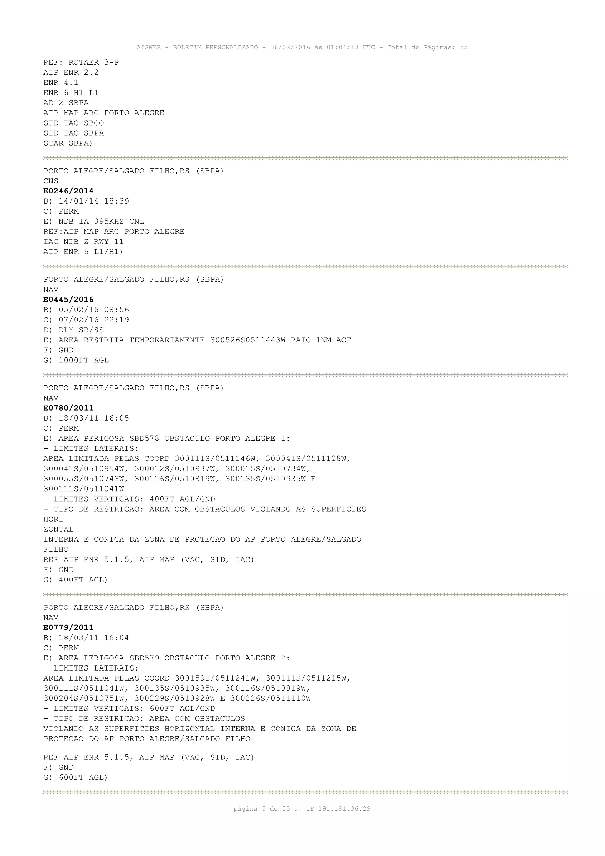 AISWEB - BOLETIM PERSONALIZADO - 06/02/2016 às 01:06:13 UTC - Total de Páginas: 55
página 5 de 55 :: IP 191.181.36.29
REF: ROTAER 3-P
AIP ENR 2.2
ENR 4.1
ENR 6 H1 L1
AD 2 SBPA
AIP MAP ARC PORTO ALEGRE
SID IAC SBCO
SID IAC SBPA
STAR SBPA)
PORTO ALEGRE/SALGADO FILHO,RS (SBPA)
CNS
E0246/2014
B) 14/01/14 18:39
C) PERM
E) NDB IA 395KHZ CNL
REF:AIP MAP ARC PORTO ALEGRE
IAC NDB Z RWY 11
AIP ENR 6 L1/H1)
PORTO ALEGRE/SALGADO FILHO,RS (SBPA)
NAV
E0445/2016
B) 05/02/16 08:56
C) 07/02/16 22:19
D) DLY SR/SS
E) AREA RESTRITA TEMPORARIAMENTE 300526S0511443W RAIO 1NM ACT
F) GND
G) 1000FT AGL
PORTO ALEGRE/SALGADO FILHO,RS (SBPA)
NAV
E0780/2011
B) 18/03/11 16:05
C) PERM
E) AREA PERIGOSA SBD578 OBSTACULO PORTO ALEGRE 1:
- LIMITES LATERAIS:
AREA LIMITADA PELAS COORD 300111S/0511146W, 300041S/0511128W,
300041S/0510954W, 300012S/0510937W, 300015S/0510734W,
300055S/0510743W, 300116S/0510819W, 300135S/0510935W E
300111S/0511041W
- LIMITES VERTICAIS: 400FT AGL/GND
- TIPO DE RESTRICAO: AREA COM OBSTACULOS VIOLANDO AS SUPERFICIES
HORI
ZONTAL
INTERNA E CONICA DA ZONA DE PROTECAO DO AP PORTO ALEGRE/SALGADO
FILHO
REF AIP ENR 5.1.5, AIP MAP (VAC, SID, IAC)
F) GND
G) 400FT AGL)
PORTO ALEGRE/SALGADO FILHO,RS (SBPA)
NAV
E0779/2011
B) 18/03/11 16:04
C) PERM
E) AREA PERIGOSA SBD579 OBSTACULO PORTO ALEGRE 2:
- LIMITES LATERAIS:
AREA LIMITADA PELAS COORD 300159S/0511241W, 300111S/0511215W,
300111S/0511041W, 300135S/0510935W, 300116S/0510819W,
300204S/0510751W, 300229S/0510928W E 300226S/0511110W
- LIMITES VERTICAIS: 600FT AGL/GND
- TIPO DE RESTRICAO: AREA COM OBSTACULOS
VIOLANDO AS SUPERFICIES HORIZONTAL INTERNA E CONICA DA ZONA DE
PROTECAO DO AP PORTO ALEGRE/SALGADO FILHO
REF AIP ENR 5.1.5, AIP MAP (VAC, SID, IAC)
F) GND
G) 600FT AGL)
 