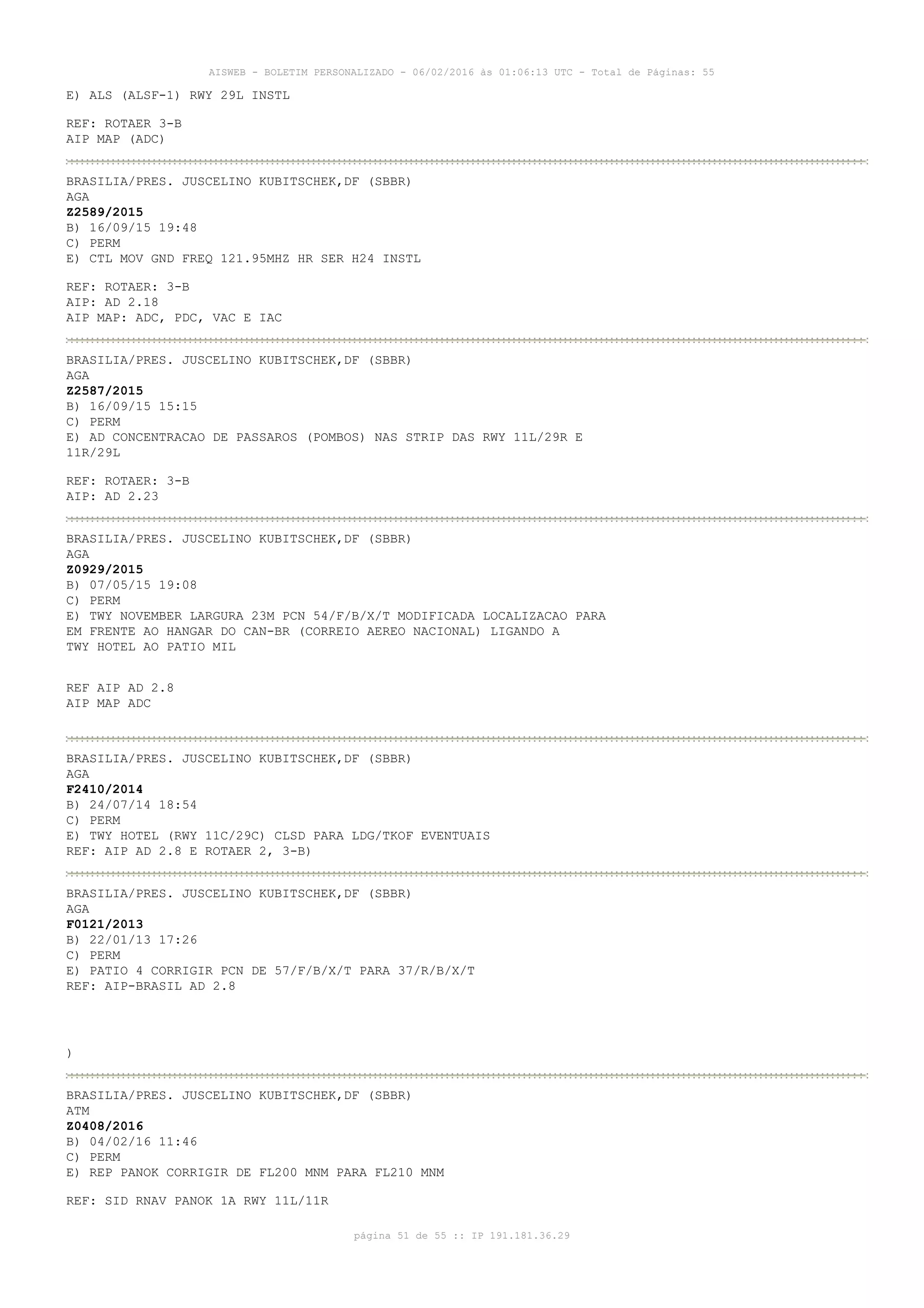 AISWEB - BOLETIM PERSONALIZADO - 06/02/2016 às 01:06:13 UTC - Total de Páginas: 55
página 51 de 55 :: IP 191.181.36.29
E) ALS (ALSF-1) RWY 29L INSTL
REF: ROTAER 3-B
AIP MAP (ADC)
BRASILIA/PRES. JUSCELINO KUBITSCHEK,DF (SBBR)
AGA
Z2589/2015
B) 16/09/15 19:48
C) PERM
E) CTL MOV GND FREQ 121.95MHZ HR SER H24 INSTL
REF: ROTAER: 3-B
AIP: AD 2.18
AIP MAP: ADC, PDC, VAC E IAC
BRASILIA/PRES. JUSCELINO KUBITSCHEK,DF (SBBR)
AGA
Z2587/2015
B) 16/09/15 15:15
C) PERM
E) AD CONCENTRACAO DE PASSAROS (POMBOS) NAS STRIP DAS RWY 11L/29R E
11R/29L
REF: ROTAER: 3-B
AIP: AD 2.23
BRASILIA/PRES. JUSCELINO KUBITSCHEK,DF (SBBR)
AGA
Z0929/2015
B) 07/05/15 19:08
C) PERM
E) TWY NOVEMBER LARGURA 23M PCN 54/F/B/X/T MODIFICADA LOCALIZACAO PARA
EM FRENTE AO HANGAR DO CAN-BR (CORREIO AEREO NACIONAL) LIGANDO A
TWY HOTEL AO PATIO MIL
REF AIP AD 2.8
AIP MAP ADC
BRASILIA/PRES. JUSCELINO KUBITSCHEK,DF (SBBR)
AGA
F2410/2014
B) 24/07/14 18:54
C) PERM
E) TWY HOTEL (RWY 11C/29C) CLSD PARA LDG/TKOF EVENTUAIS
REF: AIP AD 2.8 E ROTAER 2, 3-B)
BRASILIA/PRES. JUSCELINO KUBITSCHEK,DF (SBBR)
AGA
F0121/2013
B) 22/01/13 17:26
C) PERM
E) PATIO 4 CORRIGIR PCN DE 57/F/B/X/T PARA 37/R/B/X/T
REF: AIP-BRASIL AD 2.8
)
BRASILIA/PRES. JUSCELINO KUBITSCHEK,DF (SBBR)
ATM
Z0408/2016
B) 04/02/16 11:46
C) PERM
E) REP PANOK CORRIGIR DE FL200 MNM PARA FL210 MNM
REF: SID RNAV PANOK 1A RWY 11L/11R
 