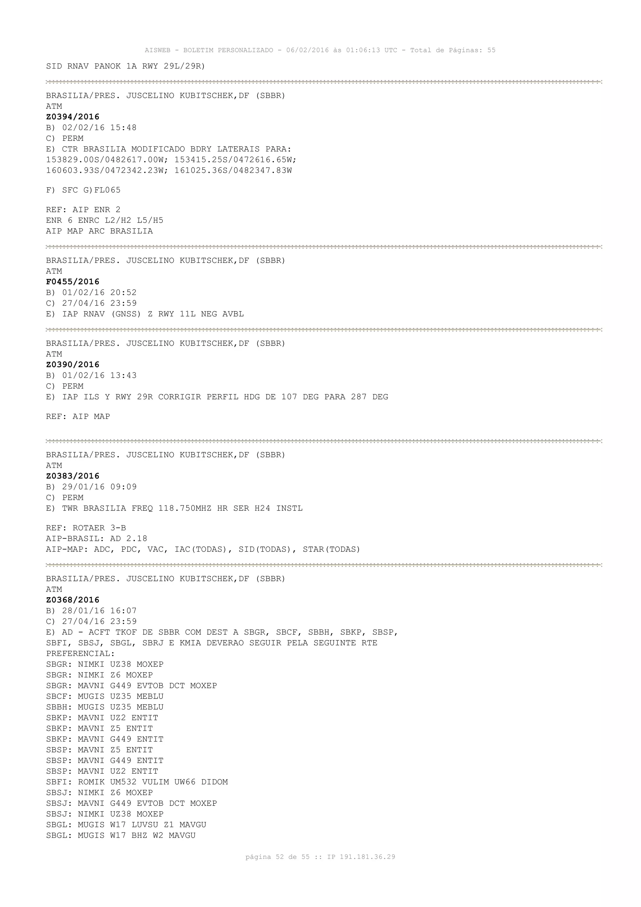 AISWEB - BOLETIM PERSONALIZADO - 06/02/2016 às 01:06:13 UTC - Total de Páginas: 55
página 52 de 55 :: IP 191.181.36.29
SID RNAV PANOK 1A RWY 29L/29R)
BRASILIA/PRES. JUSCELINO KUBITSCHEK,DF (SBBR)
ATM
Z0394/2016
B) 02/02/16 15:48
C) PERM
E) CTR BRASILIA MODIFICADO BDRY LATERAIS PARA:
153829.00S/0482617.00W; 153415.25S/0472616.65W;
160603.93S/0472342.23W; 161025.36S/0482347.83W
F) SFC G)FL065
REF: AIP ENR 2
ENR 6 ENRC L2/H2 L5/H5
AIP MAP ARC BRASILIA
BRASILIA/PRES. JUSCELINO KUBITSCHEK,DF (SBBR)
ATM
F0455/2016
B) 01/02/16 20:52
C) 27/04/16 23:59
E) IAP RNAV (GNSS) Z RWY 11L NEG AVBL
BRASILIA/PRES. JUSCELINO KUBITSCHEK,DF (SBBR)
ATM
Z0390/2016
B) 01/02/16 13:43
C) PERM
E) IAP ILS Y RWY 29R CORRIGIR PERFIL HDG DE 107 DEG PARA 287 DEG
REF: AIP MAP
BRASILIA/PRES. JUSCELINO KUBITSCHEK,DF (SBBR)
ATM
Z0383/2016
B) 29/01/16 09:09
C) PERM
E) TWR BRASILIA FREQ 118.750MHZ HR SER H24 INSTL
REF: ROTAER 3-B
AIP-BRASIL: AD 2.18
AIP-MAP: ADC, PDC, VAC, IAC(TODAS), SID(TODAS), STAR(TODAS)
BRASILIA/PRES. JUSCELINO KUBITSCHEK,DF (SBBR)
ATM
Z0368/2016
B) 28/01/16 16:07
C) 27/04/16 23:59
E) AD - ACFT TKOF DE SBBR COM DEST A SBGR, SBCF, SBBH, SBKP, SBSP,
SBFI, SBSJ, SBGL, SBRJ E KMIA DEVERAO SEGUIR PELA SEGUINTE RTE
PREFERENCIAL:
SBGR: NIMKI UZ38 MOXEP
SBGR: NIMKI Z6 MOXEP
SBGR: MAVNI G449 EVTOB DCT MOXEP
SBCF: MUGIS UZ35 MEBLU
SBBH: MUGIS UZ35 MEBLU
SBKP: MAVNI UZ2 ENTIT
SBKP: MAVNI Z5 ENTIT
SBKP: MAVNI G449 ENTIT
SBSP: MAVNI Z5 ENTIT
SBSP: MAVNI G449 ENTIT
SBSP: MAVNI UZ2 ENTIT
SBFI: ROMIK UM532 VULIM UW66 DIDOM
SBSJ: NIMKI Z6 MOXEP
SBSJ: MAVNI G449 EVTOB DCT MOXEP
SBSJ: NIMKI UZ38 MOXEP
SBGL: MUGIS W17 LUVSU Z1 MAVGU
SBGL: MUGIS W17 BHZ W2 MAVGU
 