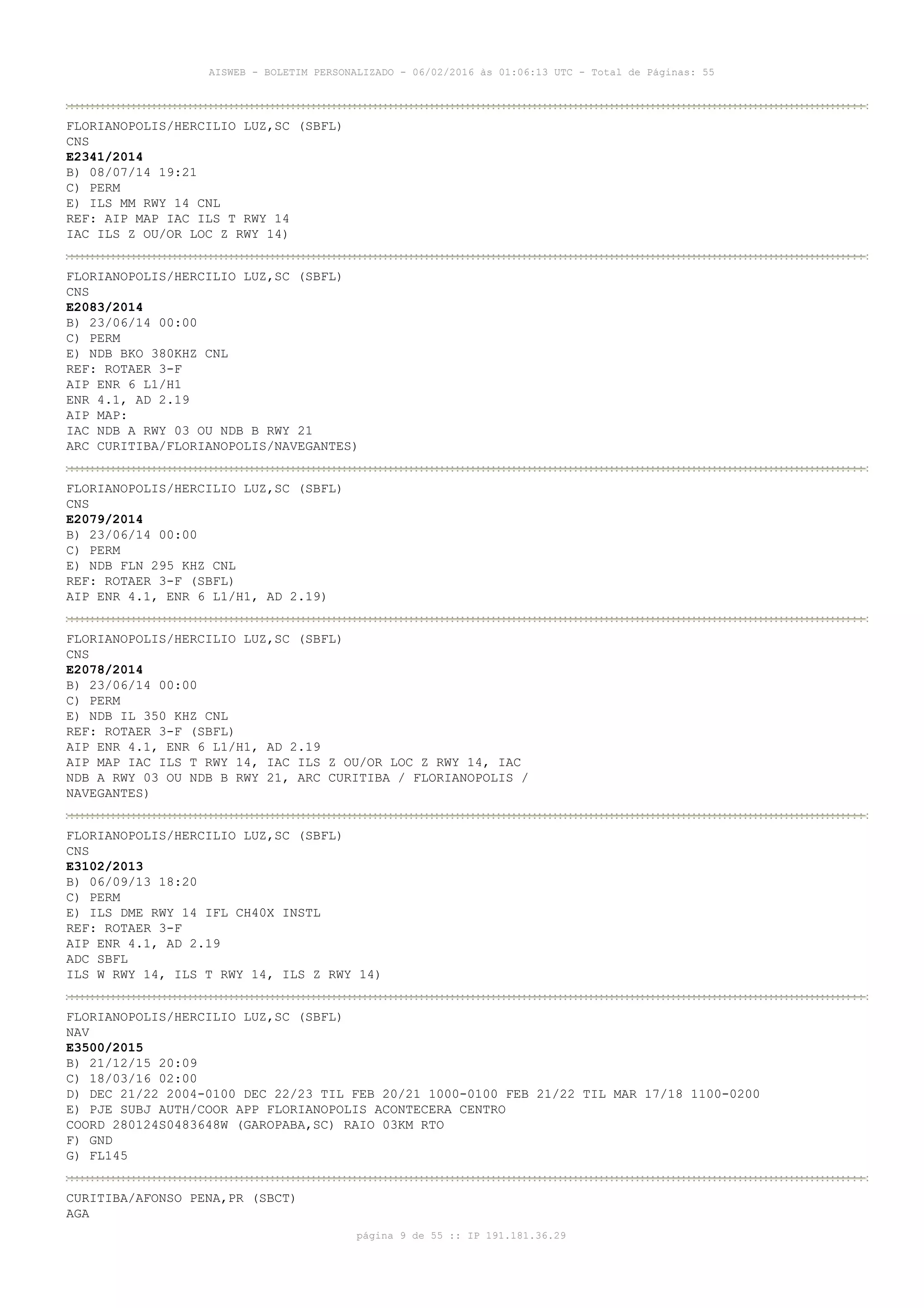 AISWEB - BOLETIM PERSONALIZADO - 06/02/2016 às 01:06:13 UTC - Total de Páginas: 55
página 9 de 55 :: IP 191.181.36.29
FLORIANOPOLIS/HERCILIO LUZ,SC (SBFL)
CNS
E2341/2014
B) 08/07/14 19:21
C) PERM
E) ILS MM RWY 14 CNL
REF: AIP MAP IAC ILS T RWY 14
IAC ILS Z OU/OR LOC Z RWY 14)
FLORIANOPOLIS/HERCILIO LUZ,SC (SBFL)
CNS
E2083/2014
B) 23/06/14 00:00
C) PERM
E) NDB BKO 380KHZ CNL
REF: ROTAER 3-F
AIP ENR 6 L1/H1
ENR 4.1, AD 2.19
AIP MAP:
IAC NDB A RWY 03 OU NDB B RWY 21
ARC CURITIBA/FLORIANOPOLIS/NAVEGANTES)
FLORIANOPOLIS/HERCILIO LUZ,SC (SBFL)
CNS
E2079/2014
B) 23/06/14 00:00
C) PERM
E) NDB FLN 295 KHZ CNL
REF: ROTAER 3-F (SBFL)
AIP ENR 4.1, ENR 6 L1/H1, AD 2.19)
FLORIANOPOLIS/HERCILIO LUZ,SC (SBFL)
CNS
E2078/2014
B) 23/06/14 00:00
C) PERM
E) NDB IL 350 KHZ CNL
REF: ROTAER 3-F (SBFL)
AIP ENR 4.1, ENR 6 L1/H1, AD 2.19
AIP MAP IAC ILS T RWY 14, IAC ILS Z OU/OR LOC Z RWY 14, IAC
NDB A RWY 03 OU NDB B RWY 21, ARC CURITIBA / FLORIANOPOLIS /
NAVEGANTES)
FLORIANOPOLIS/HERCILIO LUZ,SC (SBFL)
CNS
E3102/2013
B) 06/09/13 18:20
C) PERM
E) ILS DME RWY 14 IFL CH40X INSTL
REF: ROTAER 3-F
AIP ENR 4.1, AD 2.19
ADC SBFL
ILS W RWY 14, ILS T RWY 14, ILS Z RWY 14)
FLORIANOPOLIS/HERCILIO LUZ,SC (SBFL)
NAV
E3500/2015
B) 21/12/15 20:09
C) 18/03/16 02:00
D) DEC 21/22 2004-0100 DEC 22/23 TIL FEB 20/21 1000-0100 FEB 21/22 TIL MAR 17/18 1100-0200
E) PJE SUBJ AUTH/COOR APP FLORIANOPOLIS ACONTECERA CENTRO
COORD 280124S0483648W (GAROPABA,SC) RAIO 03KM RTO
F) GND
G) FL145
CURITIBA/AFONSO PENA,PR (SBCT)
AGA
 