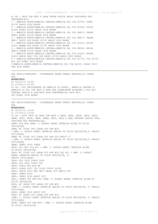 AISWEB - BOLETIM PERSONALIZADO - 08/03/2015 às 11:53:33 UTC - Total de Páginas: 53
página 20 de 53 :: IP 191.181.35.77
E) AD - TKOF COM DEST A SBGR DEVEM SEGUIR PELAS SEGUINTES RTE
PREFERENCIAIS
1 - AMERICA NORTE/AMERICA CENTRAL/AMERICA SUL VIA UL795: VUMPI
UL795 RAXUS UZ38 MOXEP
2 - AMERICA NORTE/AMERICA CENTRAL/AMERICA SUL VIA UL304: POVLA
UL304 EGONI UL795 RAXUS UZ38 MOXEP
3 - AMERICA NORTE/AMERICA CENTRAL/AMERICA SUL VIA UM423: PAKON
UM423 EGONI UL795 RAXUS UZ38 MOXEP
4 - AMERICA NORTE/AMERICA CENTRAL/AMERICA SUL VIA UM417: VAGAN
UM417 RORIT UZ8 EGONI UL795 RAXUS UZ38 MOXEP
5 - AMERICA NORTE/AMERICA CENTRAL/AMERICA SUL VIA UL201: ABIDE
UL201 MABMA UZ8 EGONI UL795 RAXUS UZ38 MOXEP
6 - AMERICA NORTE/AMERICA CENTRAL/AMERICA SUL VIA UM549: ABIDE
UM549 VUBOM UL795 RAXUS UZ38 MOXEP
7 - AMERICA NORTE/AMERICA CENTRAL/AMERICA SUL VIA UL655: ASAPA
UL655 ANRIR UW10 CIA UZ8 EGONI UL795 RAXUS UZ38 MOXEP
8 - AMERICA NORTE/AMERICA CENTRAL/AMERICA SUL VIA UL776: TIR UL776
BSI UZ6 NIMKI UZ38 MOXEP
9-AMERICA NORTE/AMERICA CENTRAL/AMERICA SUL VIA UA312: ACARI UZ52
FRM UZ38 MOXEP
SAO PAULO/GUARULHOS - GOVERNADOR ANDRE FRANCO MONTORO,SP (SBGR)
AGA
Z0328/2015
B) 03/03/15 19:06
C) 27/05/15 23:59
E) AD - FLT PROCEDENTES DA AMERICA DO NORTE , AMERICA CENTRAL E
AMERICA DO SUL COM DEST A SBGR QUE PLANEJAREM BLOQUEAR O VOR BSI
DEVERAO SEGUIR A SEGUINTE ROTA PREFERENCIAL APOS BSI:
UZ6 NIMKI UZ38 MOXEP
SAO PAULO/GUARULHOS - GOVERNADOR ANDRE FRANCO MONTORO,SP (SBGR)
AGA
Z0322/2015
B) 03/03/15 15:04
C) 27/05/15 23:59
E) AD - ACFT TKOF DE SBGR COM DEST A SBBR, SBGO, SBCN, SBVT, SBFZ,
SBBE, SBUL, SBUR, SBRP, SBBH, SBCF, SBGL E SBRJ DEVERAO SEGUIR PELA
SEGUINTE RTE PREFERENCIAL:
SBBR: RCL W30 (RMK: 1- ESPACO AEREO INFERIOR ACIMA DO FL200
INCLUSIVE)
SBBR: W7 ISIBI DCT LOKAR DCT RPR W30
( RMK: 1- ESPACO AEREO INFERIOR ABAIXO DO FL200 EXCLUSIVE,2- SBR425
UTILIZADA)
SBBR: W7 ISIBI DCT LOKAR DCT RPR DCT KEXIT Z7
( RMK: 1- ESPACO AEREO INFERIOR ABAIXO DO FL200 EXCLUSIVE,2- SBR425
UTILIZADA)
SBBR: UKBEV UZ26 VUKEP
SBGO: RCL W30 ULD W11 ( RMK: 1- ESPACO AEREO INFERIOR ACIMA
DO FL200 INCLUSIVE)
SBGO: W7 ISIBI DCT LOKAR DCT RPR W30 ULD W11 ( RMK: 1- ESPACO
AEREO INFERIOR ABAIXO DO FL200 EXCLUSIVE, 2-
SBR425 UTILIZADA)
SBGO: RCL UZ25 CORVO UZ46
SBCN: RCL UZ25 CORVO DCT
SBVT: DORLU W53 MCA W6
SBVT: DORLU UZ37 CXI UL340 VUPIP UL206
SBFZ: UBRIR UZ23 BHZ UW13 OBGEL DCT ABUCU DCT
SBBE: UKBEV UZ26
SBUL: UKBEV UZ26 KEXIT DCT
SBUL: UKBEV DCT RPR W30 (RMK: 1- ESPACO AEREO INFERIOR ACIMA DO
FL200 INCLUSIVE)
SBUL: W7 OBDOK DCT LOKAR DCT RPR W30
(RMK: 1- ESPACO AEREO INFERIOR ABAIXO DO FL200 EXCLUSIVE, 2- SBR425
UTILIZADA)
SBUR: UKBEV UZ26 KEXIT DCT
SBUR: W7 OBDOK DCT LOKAR DCT RPR W30
(RMK: 1- ESPACO AEREO INFERIOR ABAIXO DO FL200 EXCLUSIVE, 2- SBR425
UTILIZADA)
SBUR: UKBEV DCT RPR W30 ( RMK: 1- ESPACO AEREO INFERIOR ACIMA
DO FL200 INCLUSIVE)
 