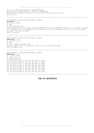 E) AIS MIL OPR NA MODALIDADE DE AUTOATENDIMENTO
RMK: PARA INFO ADDN CONSULTAR O CENTRO DE INFORMACOES
AERONAUTICAS DE BRASILIA, TEL/PLN (61) 3365-1896 E TEL/FAX (61) 3365-1855
REF: AIP AD 2
BRASILIA/PRES. JUSCELINO KUBITSCHEK,DF (SBBR)
Z1129/2018 - OTR
B) 20/06/18 14:40
C) PERM
E) AIS MODIFICAR RMK :
PROC DE ATENUACAO DE RUIDO PARA ACFT CONSIDERADAS RUIDOSAS, CONFORME AIP BRASIL AD 2.21, ENTRE 0100-0900
UTC, EXECUTAR O PROC DE ATENUACAO DE RUIDO ESPECIFICO DO EQPT OU MANTER V2+10KT ATE 4300FT APOS ENTRE
V2+10KTE E V2+20KT ATE 6500FT
REF: SID (TODAS)
BRASILIA/PRES. JUSCELINO KUBITSCHEK,DF (SBBR)
Z0814/2019 - OTR
B) 04/07/19 17:15
C) PERM
E) AIP - INSERIR SEGUINTE INFO:
VOR/DME FORMOSA FSA 112.70MHZ/CH74X COORD 153320.5160S/0472048.3560W
REF: AIP BRASIL AD 2
BRASILIA/PRES. JUSCELINO KUBITSCHEK,DF (SBBR)
F2461/2019 - OTR
B) 02/01/20 00:00
C) 16/01/20 23:59
E) NOTAM INICIADOR:
SUP AIP N009/20 WEF 02 JAN 2020 GMC DEP 11L INSTL
SUP AIP N010/20 WEF 02 JAN 2020 GMC ARR 11L INSTL
SUP AIP N011/20 WEF 02 JAN 2020 GMC ARR 11R INSTL
SUP AIP N012/20 WEF 02 JAN 2020 GMC ARR 29L INSTL
SUP AIP N013/20 WEF 02 JAN 2020 GMC ARR 29R INSTL
SUP AIP N014/20 WEF 02 JAN 2020 GMC DEP 11R INSTL
SUP AIP N015/20 WEF 02 JAN 2020 GMC DEP 29L INSTL
SUP AIP N016/20 WEF 02 JAN 2020 GMC DEP 29R INSTL
FIM DO RELATÓRIO
AISWEB - BOLETIM PERSONALIZADO - 16/01/2020 às 18:06:26 UTC - Total de Páginas: 54
página 54 de 54 :: IP 201.6.231.223 :: check 844D3136-2281-4264-99E1E725D66603D5
 