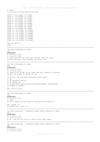 AISWEB - BOLETIM PERSONALIZADO - 28/09/2015 às 20:26:36 UTC - Total de Páginas: 56
página 18 de 56 :: IP 177.32.79.239
C) PERM
E) ACC BRASILIA FREQ MODIFICADAS PARA
SETOR 1- 126.150MHZ 127.250MHZ
SETOR 2- 134.000MHZ 123.350MHZ
SETOR 3- 126.800MHZ 128.500MHZ
SETOR 4- 128.050MHZ 135.150MHZ
SETOR 5- 124.200MHZ 126.450MHZ
SETOR 6- 133.750MHZ 128.300MHZ
SETOR 7 -125.050MHZ 123.750MHZ
SETOR 8- 123.950MHZ 126.050MHZ
SETOR 9- 128.200MHZ 135.900MHZ
SETOR 10- 124.700MHZ 133.050MHZ
SETOR 11- 124.500MHZ 135.000MHZ
SETOR 12- 133.100MHZ 133.900MHZ
SETOR 13- 125.550MHZ 124.300MHZ
SETOR 14- 127.000MHZ 123.000MHZ
SETOR 15- 126.750MHZ 127.300MHZ
SETOR 16- 124.800MHZ 135.550MHZ
REF: AIP MAP SID
STAR)
SAO PAULO/CONGONHAS,SP (SBSP)
OTR
D2251/2015
B) 22/09/15 21:06
C) 20/11/15 23:59
E) OBST (EDIFICIO) NO LGTD 864M (2834FT) AMSL NAS COORD
233532S/0464119W (VILA OLIMPIA, SAO PAULO, SP))
SAO PAULO/CONGONHAS,SP (SBSP)
OTR
D1956/2015
B) 13/08/15 00:21
C) 10/10/15 23:59
E) AREA DO CTL DE HEL DE SAO PAULO PRB PARA INGRESSO E SOBREVOO
DE HEL, EXC QUANDO SE TRATAR DE OPS:
1) DE LDG E DEP NOS HELPN EXISTENTES NESSA AREA
2) MIL
3) DE SEGURANCA PUBLICA
4) DE DEFESA CIV
5) DE SER AEREO ESPECIALIZADO DE AEROREPORTAGEM, AEROINSPECAO
OU COMBATE A INCENDIO
REF: AIC-N 23/2013)
SAO PAULO/CONGONHAS,SP (SBSP)
OTR
D0676/2015
B) 20/03/15 15:20
C) PERM
E) AIS - CENTRO AIS SAO PAULO HR SER MODIFICADO PARA H24
REF: ROTAER 3-S
AIP BRASIL AD 2 SBSP 1-1)
SAO PAULO/GUARULHOS - GOVERNADOR ANDRE FRANCO MONTORO,SP (SBGR)
AGA
D2252/2015
B) 22/09/15 21:07
C) 20/11/15 23:59
E) AD - PRB OPS VFR DE LDG E TKOF DE ACFT ASAS FIXAS)
SAO PAULO/GUARULHOS - GOVERNADOR ANDRE FRANCO MONTORO,SP (SBGR)
AGA
D2210/2015
B) 23/09/15 07:00
C) 10/10/15 21:00
 