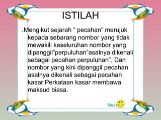 ISTILAH . Mengikut sejarah “ pecahan” merujuk kepada sebarang nombor yang tidak mewakili keseluruhan nombor yang dipanggil”perpuluhan”asalnya dikenali sebagai pecahan perpuluhan”. Dan nombor yang kini dipanggil pecahan asalnya dikenali sebagai pecahan kasar.Perkataan kasar membawa maksud biasa. Next 