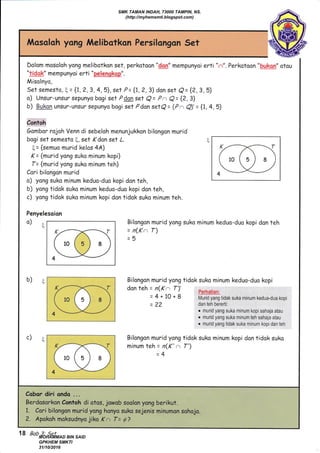 Dolom mosoloh yong melibotkon set, perkotoon "Q!qn" mempunyoi erti "n". Perkatoon "buksm" otou
"tUqk" mempunyoi erti "pqlgJ1gtksp".
Misolnyo,
Set semesto, ( = {1,2,3,4,5}, set P= {1,?,3} don set q= {2,3,5)
o) Unsur-unsur sepunyo bogi set Pden set Q= Pa Q= {2, 3}
b) BUkqn unsur-unsur sepunyo bogi set Pdon setQ= (Pn Q)'= {1,4,5}
Contoh
Gambor rojoh Venn di sebeloh menunjukkon bilongon murid
bogi set semesto , set K dan set L.
g = {semuo murid kelos 44}
(= {rnurid yong suka minum kopi}
f= {murid yong suko minum teh}
Cari bilongon murid
o) yong suko minum keduo-duo kopi don teh,
b) yong tidak suko minum keduo-duo kopi don tah,
c) yong tidok suko minum kopi don tidok suko minum teh.
Penyelesoion
q
b)E
c)t
Bilongon murid yong suko minum keduo-dua kopi don teh
= n(Ka T)
:!
Bilongon murid yong tidok suko minum keduo-duo kopi
don teh = n(K a T)' perharian:
= 4 + 10 + 8 Mrrd yarg tidak suka minum kedua-dua kopi
= 22 dan teh bererti:
o murid yang suka minum kopi sahaja atau
o murid yang suka minum teh sahaja atau
. murid yang tidak suka minum kopi dan teh
Bilongon murid yong tidok suko minum kopi don tidok suka
minum teh = n(K' ., f')
_A
Cobor diri ondo ...
Berdosar:kon Contoh di otos. jowob soolon yong berikut.
1. Cor'i bilongon mut id yong honya,suko sejenil,m,inumon sohojo, , .,.'':, .l
2, 'Apokoh,moksudnyq jjka ,(n T= g? '
18 Bab 3; Set
SMK TAMAN INDAH, 73000 TAMPIN, NS.
(http://myhemsmti.blogspot.com)
MOHAMMAD BIN SAID
GPKHEM SMKTI
31/10/2016
 