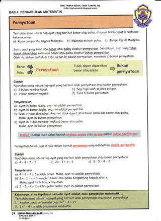 f
BAB 4: PENAAKULAN MATEMATIK
Pernyatoon
Tentukon somo odo setiop oyot yong berikut benor otou polsu, otoupun tidok dopot ditentukon
kebenoronnyo.
o) Kualo Lumpur ibu negoro Moloysio. b) Moloysio sebuoh pulou. c) Jumpo logi di Moloysio'
Suotu oyot yong soma odo beRor otau palsq disebut Pernyotocn. Seboliknyo, oyot yong tdek
dspqt ditentUkqn somo odo benar otou polsu disebut bukan pern!$tcan.
Oleh itu, dolom contoh di otos, o) don b) odaloh pernyotoon, monokolo c) bukon pernyotaan.
Benor
Polsu
w
@
Tidok dopot dipostikon ;* BUkCIn
Fmratymfm*m benor otou polsu u*
p**nyg?ee*
Contoh
Nyotokon somo odo setiop ayot yong berikut ioloh pernyotoon otou bukon pernyotoon.
o) 3 bukon nombor bulot. b) Segi tigo ioloh sejenis poligon'
c) xioloh nombor negatif . d) Tulis 5 dolom parkotoon.
Penyelesaion
o) Ayot ini polsu. Moko, oyot ini odoloh pernyotoon.
b) Ayot ini benor. Moko, oyot ini odoloh pernyotoon.
c) Niloi xtidok diketohui. Ayot ini tidok dopot ditentukon somo odo benar otou polsu.
Moko, oyot ini bukon PernYotoon'
d) Ayot ini tidok memberi moksud benor otou polsu.
Moko, oyot ini bukon PernYotoon.
S"ffiffi*-X Semuo oyor dalom bentuk grSMS, $sslgfq otou q ryiefl odoloh k*"hgm--eefeY$3s#ff
pernyotoon boleh jugo ditulis dalom bentuk pg€aqffiqeft yong melibotkon qqryhd---ruj:9Js-{,Siiq
Contoh
Nyotokon soma odo setiop oyot yang berikut ioloh pernyotoon otou bukon pernyotoon.
o) 4+8=7+5 b)Zx-l=x+3 c) 3-5>4-2
Penyelesaion
o) 4 + 8 = 7 +5 odoloh benor. Moko, oyot ini odoloh pernyotoon'
6) 2x- L = x+ 3 mungkin benor otou polsu bergontung kepodo niloi x.
Moko, oyot ini bukon PernYotoon.
c) 3 - 5 > 4 - 2 adalah polsu. Moko, oyot ini odoloh pernyotoon'
Kebenoron otou kepolsuon sesuatu oyot odoloh osos penookulon matemotik .. -
Tentukon samo oda setiop ayot yong berikut ioloh pernyotoon otou bukon pernyotoon.
1. Apokoh jenis persomoon bogi 3xz - 4 = x?
2. 3'x2 - 4-= xioloh perso^oori kuodrotik.
24 Bab 4: Penaaku/an /vlafenatik
SMK TAMAN INDAH, 73000 TAMPIN, NS.
(http://myhemsmti.blogspot.com)
MOHAMMAD BIN SAID
GPKHEM SMKTI
31/10/2016
 