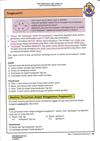 1.
2.
3.
,,&qm q,, don',s&k6"$sss&m,,odoloh duo p_e.mg&_emgr-tq yang kerop digunokon dolom sesuotu
p*nyotoon untuk menerongkon kuantiti objek yong dipertimbongkan.
''&**" bermoksud $ffiT&Sry Affifffitl$iesrtrcb'qp &Sry' Jiko terdopot Ag-tu -+*h3s'h-Yssg
u*ffiqwgg* dengonpernyotoan yong diberi, moko pernyotoon berkenoon odoloh pggsg.
!.
^ --ll-
"&&bik*Sgg" bermoksud
. Asolkon
terdapot sekurong-ku.onjnyo +-q-t-w -ebiek y-q.mg-mqqryekp-ng pernyotaon yong diberi' mako
pernyotoon berkenoon odoloh lAgXgA.
Jodi, dolom contoh di otos, pernyotaon "sebilongon huruf itu odoloh huruf konsonon" odoloh
benor.
Contoh
Tentukon somo odo setiop pernyotoon yong berikut benor otou polsu.
a) Sernua nombor perdono ioloh nombor gonjil'
b) Semuo set memPunYoi subset.
c) Sebilongon sisi empot mempunyoi tigo sisi'
d) Sebilongon nombot genap ioloh nombor perdono'
Penyelesoion
o) Polsu. 2 ioloh nombor perdona tetopi bukan nombor gonjil.
b) Benor. Set kosong ioloh subset kepodo semuo set'
c) Polsu. Tiodo sisi empot yong mempunyoi tigo sisi'
d) Benor. 2 ioloh nombor genap yong jugo merupokon nombor perdano.
Kito boleh membino pernyotoon benor berdosorkon qbjek don qiriyong diberikon dangan
mengguno pgnqkuontiti yong sesuoi'
Contoh
Tulis pernyotoon benor dengan mengguno pengkuontiti "semuo" otou "sebilongon" berdosorkon
objek don ciri Yong diberikon.
o) Objak: segi tigo
Ciri : memPunyoi tigo sisi
Penyelesoion
o) Semuo segi figa memPunyoi tigo sisi.
b) Sebilangon gondoon 2 ioloh gondoon 4-
b) Objek: gandoon 2
Ciri : gondoon 4
A/t"^bi^" P"*Yotoon d"ng
Bab 4: Penaakulan /i4afenatik 25
SMK TAMAN INDAH, 73000 TAMPIN, NS.
(http://myhemsmti.blogspot.com)
MOHAMMAD BIN SAID
GPKHEM SMKTI
31/10/2016
 