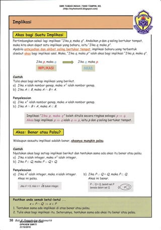 g.
Implikasi
Pertimbongkan sekoli logi implikosi "Jiko p, mako q". Andaikon p don q soling bertukar tempot,
moko kito okon dopot sotu implikosi yong bohoru, ioitu "Jiko q, maka p".
disebut l"x:pi bogi implikosi osol. Mako, "Jiko q, maka p" ialah akos bogi implikosi "Jiko p, maka
Jiko p, moko ,,. ffiffi:* Jiko ", moko p.
!afip!-!KA$[
Contoh
Tulis okos bogi setiop implikosi yong berikut.
o) Jiko x ioloh nombor genap, moka xz ialoh nomb or genop.
b) Jiko A -- B,maks A a B= A.
Penyelesoion
a) Jiko x' ioloh nombor genap, moko xioloh nombor genap.
b) Jiko A a B= A,maka A c- B.
Implikosi ".:.i..:..:. ,r ..*,:, .," boleh ditulis secoro ringkos sebogoi..;::= ,5
$.k** bogi implikasi
"# => {. iolah -q;
* F;, ioitu p dan q saling bertukor tempot.
Waloupun sesuotu implikosi odaloh benar, gkoqnyq mungkin Belsu.
Contoh
Nyatokon akos bogi setiop implikasi berikut don tentukon somo oda okos itu benor otou polsu.
o) Jiko n iolah integer, maka n? ioloh integer.
b) Jika P- Q, moka Pu Q= Q.
Penyelesoion
o) Jiko n'ialahinteger, moko nioloh integer. b) Jiko Pw Q = Q, moko P- Q.
Akos ini polsu. Akos ini benor.
i;flif;11:i'["'' n@
xe Pa Q + xe P
1. Tentukon somo odo implikosi di otas benor otau pclsu.
2. Tulis akos bogi implikosi itu. Seter"usnyo, tentukon soma odo okos itu benor otou polsu.
Akos bogi Suotu Implikosi
Akos: Benor otou Polsu?
30 Bab 4: Penaaku/an lLafenafik
SMK TAMAN INDAH, 73000 TAMPIN, NS.
(http://myhemsmti.blogspot.com)
MOHAMMAD BIN SAID
GPKHEM SMKTI
31/10/2016
 