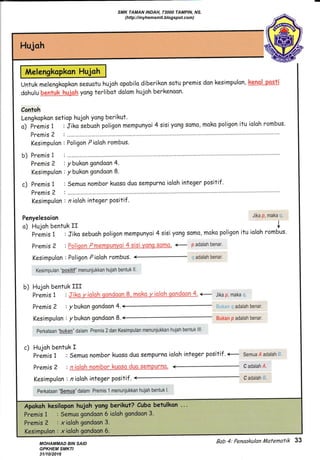 Melengkopkon Hujoh
Untuk melengkopkon sesuotu hujoh opobilo diberikon sotu premis don kesimpulon, heM "reqil
dohulu qg,r&!h-h,gp.@fu yong terlibot dolom hujoh berkenoon'
Contoh
Lengkapkon setiop hujoh yong berikut.
Hujoh
Untuk melengkopkon sesuotu hujoh opobilo diberikon sotu premis don kesimpulon, heM "reqf,
dohulu qg,r&!h-h,gp.@fu yong terlibot dolom hujoh berkenoon'
Contoh
Lengkapkon setiop hujoh yong berikut.
a) Fremis 1 : Jiko sebuah poligon mempunyoi 4 sisi yong samo, moko poligon itu ioloh rombus.
Premis 2 t ..........
Kesimpulon : Poligon Pioloh rombus.
b) Premisl :..........
Premis ? , ybukongondoon4.
Kesimpulon : ybukon gondaon 8.
c) Premis I : Semuo nombor kuoso duo sempurno ioloh integer positif .
Premis 2 : ..........
Kesimpulon : n ioloh integer positif .
Penyelesoion Jika P' maka r''
o) Hujoh bentuk rr I
premis 1 : Jiko sebuoh poligon mempunyoi 4 sisi yong somo, moko poligon itu ioloh rombus.
Premis 2 , 9- Erq-:drness-ung {-flsug.ffiqru- <- F adalah benar'
Kesimpulan : Poligon Pioloh rombus.
-
' adalahbenar.
Kesimpulan positif" menunjukkan hujah bentuk ll.
b) Hujoh bentuk III
Premis 1 , J{ql:Mhj#S:s6E & nse! .reiqhqdrW4- <- Jika #, maka
Premis 2 , y bukan gondoon 4.< ,.:i;, : adalah benar"
Kesimpulon:ybukangandoon8.ffiukanpadalahbenar.
Perkataan "bukan" dalam Premis 2 dan Kesimpulan menunjukkan hujah bentuk lll.
c) Hujoh bentuk f
Premis 1 : Semuo nombor kuoso duo sempurno iolah integer positif .+ SemuaA adalah:'.
Premis2 :ry-telqhngs-part-{uqgql-uq-5€rnpurilq, - cadalah,s.
Kesimpulon : n ioloh integer positif . < cadalah ':r.
Perkataan "semua" dalam Premis 1 menunjukkan hujah bentuk l'
Apokoh kesiltrpon hujoh yong berikut? Cuba betulkan ...
Bab 4: Penaaku/an tlatematik 33
SMK TAMAN INDAH, 73000 TAMPIN, NS.
(http://myhemsmti.blogspot.com)
MOHAMMAD BIN SAID
GPKHEM SMKTI
31/10/2016
 