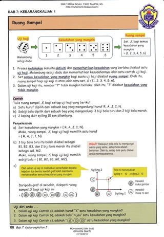 BAB 7: KEBARANGKALIAN I
Ruong Sompel
:
/a -
{rtt +l t-.1 fl F.-l t-| Fil [-l ,+l r,usuaono,iyone ,
s-_uzl7 v.'-r; il-ll.ll-.1 l..l l.-.i laai ',-,munekin
..-:-=v i 1 z 3 4 5-?j i:-t1,-11,-1,?,9.1*J
Melombung * __ * _ __." ._-"*;'
sebiji dodu
1. Proses $relskukqn sesuotu gktrVitl don &emqnhptjkq$ ke-sUdehen yong berlaku disebut sotu
U"i; kqjf Melombung sebiji dodu don memerhotikon kesudohonnya ioloh satu contoh uji kaji.
?. Set bogi suotu uji koji disebut r-Esr$ Sqq{,rpgl. Oleh itu,
ruong sompel bogi uji koji di otos ioloh sotu set, 5 = {7, 2, 3, 4,5, 6}.
3. Dolom uji koji itu, nombor "7" tidok mungkin berloku. Oleh itu, "7" disebut keqgdgbqli-yglg
tidqk rrlunshin.
Contoh
Tulis ruong sompel, 5,bogi setiop uji koji yong berikut.
o) Sotu huruf dipilih dori sebuohbeg yong mengondungi huruf R, A, J, I, N.
b) Sebiji bolo dipilih dori sebuohbegyongmengondungi 3 biii bolo biru danZ biji bolo maroh.
c) 2 keping duit syiling 10 sen dilambung.
Penyelesoion
o) Sat kesudahon yong mungkin = { R, A, J, I, N}.
Moko, ruong sompel , 5,bogi uji kaji memillih sotu huruf
={R,A,J,f,N}
b) 3 biji bolo biru itu boleh dilobel .:boq:i
, ifl,i*AT:waraupun bora-bora itu mempunyai
81,82, 83, don 2 biji bolo meroh itu dilobel *u,.nryungsama,setiapbotaadatah
sabagoi M1, M2. berlainan. Oleh itu, setiap bola perlu dilabel
Moko, ruong sompel, S,bagi uji koji memilih untukmembezakannya'
sebiji bolo = {81, B?,83, M1, M2}.
c)
' Oleh sebab uji kaji ini melibatkan pemerhatian kepada - .:t:.^^. -:r:,. :-
kejadian dua benda, kaedah graf boleh *.rornil--- Syiling 2 ritik ini menunjukkan
menyenaraikan semua kesudihan yang mungkin.
,A I_*r.
syiling 1: 10 , syiling 2: 10
(9r l --r mewakili
Doripodo grof di sebeloh, didopoti ruong I I @ muta sambar
sompel,S, bogi uji koji ini @{-.+ /;1 mewakiti
={@@@@ @@,@@} -@ @ svirine1 ue mukalosen
Uji diri onda ...
1. Dolom uji koji Contoh o),,adokoh huruf "K" sotu kesudohon yonq mungkin?
?. Dolqm uji koji Contoh b), adakoh bolo "hijou" sotu kesudohon yong mungkin?
3. Dqlam uji kaji Contoh c), adokoh " (a @ @" sotu kesudohan yong mungkinZ
60 Bab 7: Kebarangkalian f
SMK TAMAN INDAH, 73000 TAMPIN, NS.
(http://myhemsmti.blogspot.com)
MOHAMMAD BIN SAID
GPKHEM SMKTI
31/10/2016
 