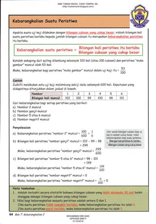 Keborongkolion Suotu Peristiwa
Apobilo suatu uji koji dilokukon dengan hqi&,3ry,e_-be.en_yq*x_q c up__h€ , nisboh bilongon koli
suotu peristiwo berloku kepodo jumloh bilongon cuboon itu merupokon ete&qfgeghg9iqglsjlry't
itu berlaku.
, ! #i,r.,;'r*rur* agri meillsi-iuqrg itqJ hgr"j"..qHu ,
. d"eLrmnmrtgkmefrmrl surfrul pe*istlrys r ;,.'" "'Y E- .
#iia*gmr, *Isbmam vffiffig *{.$$qLdffi hqesec*tt-".=-"."-----
"......".,,..,..r
Kotoloh sekeping duit syiling dilombung sebonyak 100 koli (otou 100 cuboon) don peristiwo "muko
gombor" muncul ioloh 53 koli.
Moko, keborongkolion bogi peristiwo "muko gombor" muncul dolom uji koji itu = fl100
Contoh
Zulkifli melokukon satu uji koji melombung sebiji dodu sebonyok 600 koli. Keputuson yong
didopotinyo ditunjukkon dolom joduol di bowoh.
I
Bilongon koli muncul | 102 | 100 | 99 100 98 101 |
Cari kebarongkolion bogi setiop peristiwo yong berikut:
o) Nombor 2 muncul
b) Nombor gonjil muncul
c) Nombor 5 otou 6 muncul
d) Nombor negotif muncul
Penyelesaion
a) Keborongkolion peristiwo "nombor 2" muncrt = * = 1 !t9! 9en,an
bilangan cubaan bagiuji
L rrtur
''*' - 600
- 6 kaii ini adalah cukup besar, maka
kebarangkalian bagi suatu peristiwa
b) Bilongon koli peristiwo "nombor gonjil" muncul = 10?+99 +98 =
Bilangankqllpertslwqttylglatu
= 299 Bilangancubaanyangcukupbesar
Moko, keborongkalion peristiwo "nombor gonjil" muncul = *600
c) Bilongon koli peristiwo "nombor 5 otou 6" muncul = 98 + i01
= 199
Moko, kebarongkolion peristiwo "nombor 5 otou 6" muncul = #
d) Bilangon koli peristiwo "nombor negatif" muncul = 0
Moko, keborongkolion peristiwo "nomb or negatif" muncul =
# = O
Noto tombahon ...
1. Adoloh terbukti secoro statistik bohowo bilangon cuboon yang f€&th$qrryq$n S$&sii boleh
dionggopsebogoibilongcncuboanyong.cukr.rp.bescr'
?. Niloirbogi keborongkolion sesuotu peristiwo adoloh ontoro 0 don 1.
JikosuotuperistiwotlM,.mokokeborcngkolianper.istiwoituiolah*.
Jika suotu peristiwo'pesti_be'r{qlgqr. moko keborongkolion perisfiwa itu iolah 1.
Nombor i 2 3 4 5 6
Bilonoon koli muncul 102 100 99 100 98 101
64 Bab 7: Kebarangkalian f
SMK TAMAN INDAH, 73000 TAMPIN, NS.
(http://myhemsmti.blogspot.com)
MOHAMMAD BIN SAID
GPKHEM SMKTI
31/10/2016
 