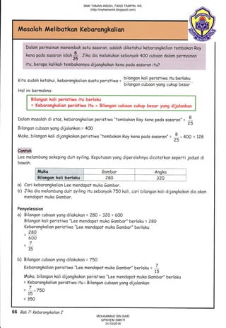 Mosalah Melibotkon Kebarsngkalion
Dolom permoinon menembok sotu sosoron, odoloh diketohui keborongkolion tembokon Ray
:@.i$a$ ron ic
lah fr I L" uia:n9i;*ura@nvok 400 .. u""" a g1;*i* .infi_
Kito sudoh ketohui, kaborongkolion suotu peristiwo - bilongon ksli Peristiwo ifu berloku
"
' bilongon cuboon yong cukup besor
"
Hol ini bermokna:
[ *- t?:::lgl* r::ix" 1t:_: ?'5:T: ::?::: ::1r i::::-y:lq" lii*"l:l "j
Dolom mosoloh di atos, keborongkolion peristiwo "tembokon Roy keno podo sosoron" = I25
Bilangon cuboon yong dijolonkon = 400
Moko, bilongon koli dijongkokon peristiwa "tembokon Roy keno podo sasor on" =
*x 4OO = 128
Coir'toh
Lee melambung sekeping duit syiling. Keputuson yang diperolehnyo dicototkon seperti joduol di
bowoh.
I Btlqngon koli berloku I eso I ezO I
o) Cari keborongkalianLee mendopot muko Gombor.
b) Jiko dio melombung duit syiling itu sebonyok 750 koli, cori bilongon koli dijongkokon dio okon
mendopot muko 6ombor.
Penyelesoian
o) Bilangon cuboan yang dilokukon = 280 + 32O = 600
Bilongon koli peristiwa"Lee mendopot muko 6ombor" berloku = 280
l ltittlt|l',f i:r,:ll;l
'.1:if :'tr :i.l lr:.tr,:.if ttitr
Bilongon kali peristiwo itu bertoku
= Keborongkolion peristiwo itu x Bilongan cuboan cukup besor yong dijolonkon
Muka 6ombor Anqko
Bilqnson koli berloku 280 320
o)
b)
Keborongkolion peristiwa "Lee mendopot muko 6ombor" berloku
_ 280
500
=715
b) Bilongon cuboon yong dilakukan = 750
Keborongkolion peris tiwa"Lee mendapot muko 6omb ar" berlaku = L15
Moko, bilongon koli dijongkokon peristiwo "Lee mendopot rnuko Gambar" berloku
= Kebarongkolion peristiwo itux Bilongon cuboon yong dijolonkon
= L*7bO
15
= 350
66 Bab 7: Kebarangka/ian f
SMK TAMAN INDAH, 73000 TAMPIN, NS.
(http://myhemsmti.blogspot.com)
MOHAMMAD BIN SAID
GPKHEM SMKTI
31/10/2016
 
