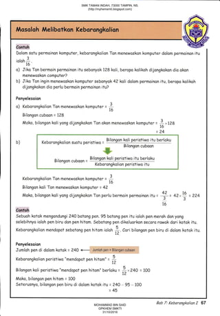 Mosaloh Melibatkan Kebarongkolion
Contoh
Dalom sotu permoinon komputer,kebarongkolion Ton menewoskan komputer dolom permoinon itu
3
toloh
-.16
o) Jiko Ton bermoin permoinon itu sebonyok 128 koli, beropo kolikoh dijongkakon dio okon
menewoskon computerZ
b) Jiko Ton ingin menewaskon komputer sebonyok 4?kali dolom permoinon itu, beropo kolikah
dijangkokon dia perlu bermoin permoinon ifu?
Penyelesaion
a) Keborongkolion Tan menewoskan kompute, = I'16
Bilangon cuboon = 7?8
Moko, bilongon koli yong dijangkokon Ton akon menewoskon komputer = )rnA
= )uo
E
L L ,,-r -..^^^1,^ti^^ a,.^1,,h^,-:-r: - Bilongan koli peristiwo itu berloku I
i Bilangon cuboon H
;xe-$
E@g; o it^^^^^ ^,,t^^^- Bilongon koli peristiwo itu berloku ;
: Bilongon cuboon = i
f - Keborangkalion peristiwo itu $
L****----****_**i
Keborongkolion Ton menewoskon kompute, = 7'76
Bilongon koli Ton menewoskon komputer = 42
A) 1A
Moko, bilangon koli yong dijongkokon Ton perlu bermoin permoinon itu = + = 42*.',i = ?24
16
Contoh
Sebuoh kotok mengondungi 240 botong pen.95 botong pen itu ioloh pen meroh don yong
selebihnyo ialoh pen biru don pen hitom. Sebotang pen dikeluarkon secora rawok dori kotok itu.
tr
Keborangkolion mendopot sebotang pen hitam ioloh *. Cori bilongan pen biru di dolom kotok itu.
t2
Penyelesoian
Jumloh pen di dolom kotok = 240 Jumlah pgn = Bilangan cubaan I
tr
Keborongkolion peristiwo "mendopot pen hitom" = *1.2
5
Bilongon koli peristiwo "mendopot pen hitom" berloku =
i_"24O = lOO
Moko, bilongon pen hitom = 100
Seterusnyo, bilangon pen biru di dolam kotok itu = ?4O, 95 - 100
=45
Bab 7; Kebarangka/ian I 67
SMK TAMAN INDAH, 73000 TAMPIN, NS.
(http://myhemsmti.blogspot.com)
MOHAMMAD BIN SAID
GPKHEM SMKTI
31/10/2016
 