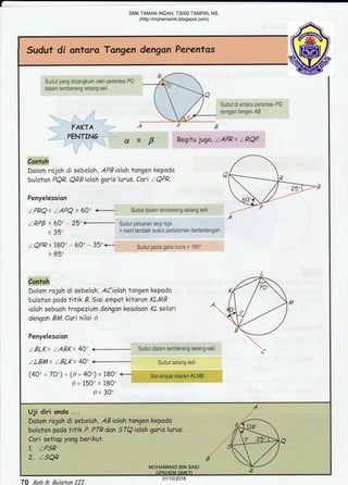 L
Sudut di ontara Tongen dengan Perentas
R
Sudut yang dicangkum oleh perenias PQ
dalam tembereng selang-seli
a
Sudut di antara perentas PQ
dengan tangen AB
FAKTA A P B
PENTING I' N
d = p Begitu 1uga, LAPR= LPQP
Contoh
Dolam rojah di sebelnh, APBialah tangen kepado
buioton PQR. Qllialoh goris lurus. Cari IQFR. A
Penyelesoion
IPRQ = IAPQ = 60' €- Sudut dalam tembereng selang seli ;.
A
lpPB = 60o - 25"<- Sudut peluaran segitiga
= 35o = hasil tambah suciut pedalaman bertentangan
IQPR = 180' - 60' - 35'<-- Sudut pada garis turus =
.180o
- Oqo
-UJ
L
Contoh t/-
Dolom rajoh di sabelah, ACialah tangen kepada f{
buloton podo titik B. Sisi empat kitoron KL/UB I  ,
ioloh sebuoh tropezium dengon keadosn KL selari A
4rA , /
dengon BlA. Cari niloi 9.
[)
Penyelescion
5 -
zBLK=lABK=40"<--SudutdaIamtemberengselang-seli,C
lLBl4 = IBLK = 40' <- Sudut selang-seli
(40' - 7A) - @ = 4O') = 180' +- Sisiempat kitaran KLMB
t9+ 150'= i80'
d= 30o
,AUji diri anda ...
1. tPSR
2. tsQR
Dalom rojah di sebelah , AB iolah tongen kapoda p",f--.;;
buloton podo titik P. PTR dan .5IQ ioloh goris lurus. 
Cori setiop yong berikut. {1 f.-*a}jq
70 Bab 8; Bulafan fff
SMK TAMAN INDAH, 73000 TAMPIN, NS.
(http://myhemsmti.blogspot.com)
MOHAMMAD BIN SAID
GPKHEM SMKTI
31/10/2016
 