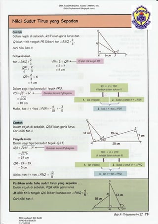 ffiDalom rojoh di sebeloh , PSTialah goris lurus dan
Q ioloh titlk tengoh PR. biberi fon LPSQ =1,
cori niloi kos 0.
Penyelesaion
?
tan IRSQ =,
QP --2
63
oR=?,6'3
=4cm
PR=2r,Q,Qffi
2x4
8cm
Dolom segi tiga bersudut tegak PRS,
ps=J*
=.,&-0
=10cm
Moko, kos 0= -kos IPSP= -# 3
5
Dolom r"qjoh di sabelah , QPS ioloh goris lurus.
Cori niloi tan 0.
Penyelesoion
Dolom segi tiga hersudut tegok QST,
=^m
=24cm
QP= 24 - 19
=5cm
Moko, tan 0= tan IPRQ
12
5
gab 9: TrQonomefri If 79
SMK TAMAN INDAH, 73000 TAMPIN, NS.
(http://myhemsmti.blogspot.com)
MOHAMMAD BIN SAID
GPKHEM SMKTI
31/10/2016
 