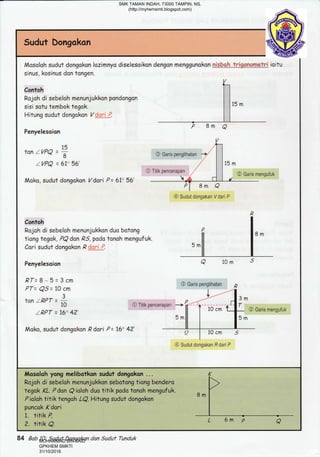 Sudut Dongakon
sinus, kosinus dan tongen.
(-,
contoh I I
Rojoh di sebeloh menunjukkon pondangon I ]
sisi sotu tembok tegak. I lts
m
Hitung sudut dongokon V g{i{jJ:. I I
Penyelesoian
P 8m a
,htanzvPa=+ @Garispensrihatan-+,
llZVPQ = 6!o 56' | 115 m
o Titik pencerapan
/" I I @ Garis mengufuk
Moko, sudut dongokon Vdari P= 61" 56' r* , -L I
Pl Bm a
@ Sudut dongakan V dari P
P
Contoh I
Rojoh di sebeloh menunjukkon duo botong P l, ^tiong tegak, PQdon ,Q5 podo tonoh mengufuk. H I " "'
Cori sudut dongokon ,Q ;1: '-. '^H I
Penyelesoion a 1om s
RT=8-5=3cm
PT= QS= 10 cm @ Garis *'1'n"::
--= -f
? ) Is^tan zRPT = ft
r,
o Titik pencerapan _) ,W. ,,1"'*;,o
t{. @ Garis mengufuk
IRPT = 16" 4?' 5 mfi | rsm
Moka, sudut dongokon ,Q dori P = 16' 4?'
-l
@ Sudut dongakan R dari P
rl/osoloh yong melibatkon sudut dongokon ... /(
Rojohdisebelohmenunjukkon]sebotongtiongbendero>
tegokKL'PdanQiolohduofitikpodotonohmengufuk',R^r
Pioloh titik tengoh LQ. Hitung sudut dongokon " '
I
puncok Kdori I
1. fitik P,
84 Bab 10: Sudut Dongakan dan Sudut Tunduk
SMK TAMAN INDAH, 73000 TAMPIN, NS.
(http://myhemsmti.blogspot.com)
MOHAMMAD BIN SAID
GPKHEM SMKTI
31/10/2016
 